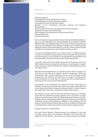 21e-SkillingSouthAfricaforEquitableProsperityandGlobalCompetitiveness:
Workshop Report
Appendix 1
Presentation by the Deputy Minister, Mr. Obed Bapela
Programme Director
Honourable Minister Roy Padayachie (In London)
Senior Managers and Government Representatives
Dr. Agostinho Zacarias UN and UNDP resident
Members of the International Community, Agencies and Embassies
Representatives
Ms. Rosey Sekese Director-General, Department of Communications
Collaborative Partners of the Department
Senior Manager of the Department and State Owned Entities
Distinguished Guests
Ladies and Gentlemen
We are meeting here today a day after we have celebrated the National Women’s
Day, as we were reflecting on the continual progress we are making to uplift the
plight of women and challenges ahead. In the 17 years of democratic governance
women are still confronted with challenges of poverty, lack of skills and are still
oppressed with our homes and institutions. In the ICT sector we need to double
our efforts to ensuring that we cap the imbalances facing us today.
It is common knowledge that for us as a nation, to have an e-skilled society we
must get our education foundation phase to the correct path. This Government
has made education an apex priority and strongly believes that education is not
the responsibility of Government alone rather societal responsibility.
In July 2011 during the Annual National Assessment of Numeracy and Literacy
Skills, President Jacob Zuma urged all South Africans to work together in support
of basic education, which is the future of our children and that will lead us toward
an e-skilled society.
With the proper foundation from our schooling system I have no doubt in my
mind that we can achieved the desired outcome of producing a skilled and
economically viable university graduates who are not just job-seekers rather
entrepreneurs and innovators who will ensure we realise as the Department
of Communications our motto that of “making South Africa a Global Leader in
Harnessing ICT for socio-economic Development”.
The preamble of the Constitution best captures the vision, which aspires to
“establish a society based on democratic values, social justice and fundamental
human rights”and to build a“democratic and open society”in order to“improve
the quality of life of all citizens and free the potential of each person”.
This reminds me of the words of the former Minister of Education; Prof Kader
Asmal when he outlined the strategic objective of the Government in higher
educationandthisiswhathehadtosaytohighereducationinstitutions;“Produce
graduates who are well rounded and thoroughly grounded; who are skilled and
competent; who are creative, flexible and adaptive to new challenges; who are
adept in critical thinking and cultural literacy; who are enabled and empowered
to participate fully in their economy, their society and their globalising world”.
Towards South Africas’e-skills Institute
The South African Ministry of Communications has established a new wave
of positive change which was launched in November 2010 shortly after our
appointment to the Ministry. This new wave of change recognises that despite
booklet final pages numbered.indd 24 11/2/2011 5:15:02 PM
 