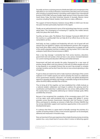 23e-SkillingSouthAfricaforEquitableProsperityandGlobalCompetitiveness:
Workshop Report
Secondly, we have a surprising amount of dedicated skills and commitment in the
right places in our society (in Business, Government, Education and Civil Society)
and currently an amazing interest in providing useful support from international
business (CISCO, RIM, Samsung, Google, Apple spring to mind), Education (India,
South Korea, Cuba, the Eidos University network in Australia, Mexico), donor
countries including Finland, Sweden, South Korea to make a difference.
The support of Internet Business Solutions Group (IBSG) in CISCO over the last
two years has been particularly important in this regard.
Thirdly, we are well positioned in terms of the technology leaps that are currently
taking place. The convergence of increasing ICT capacity into mobile devices
really suits places like South Africa.
Fourthly, we have a plan. The Medium Term Strategic Framework 2009-2014 of
the country as a guiding light that can help all of our efforts focus on the very
real problems we face.
And lastly, we have a political and leadership will and a lot of good will and
interest from the global ICT players and development partners who recognise
that South Africa offers a place to develop new approaches to engage with half
of the world’s population and that is indeed a very big market. This is a fact that
underpins South Africa’s formal inclusion in BRICS.
Now a very big message I constantly hear from across business, education,
government and civil society is that we have a very serious mismatch between
our current training and education offerings and market demand.
Government will lead and provide the policy framework for a new wave of
positive change.What is also very obvious is that with 50 million people and such
as big disparity in our people’s fortune that we aren’t big enough to compete
amongst ourselves and we don’t have the time to mess around operating in silos
of expertise.
To get to where we need to be and to make maximum advantage of the current
explosion in ICT mobile capacity we need to develop the means to collaborate
across government, business, education, civil society and global development
agencies to develop and deliver real change, sustainable change at the local level
within the MTSF, MDGs and WSIS Plan of Action.
Thus to bring all of this together, we have established the e-Skills Institute as
a national catalytic collaborator and shaper to address the growing need for
coordination and leadership in addressing the very serious skills problem that
the country faces in adequately addressing our national strategic goals, MDGs
and WSIS Plan of Action.
Because it has recognised the complexity of the converging space of ICT, the
e-SI has taken some well-considered time to engage with global IT, service
providers across Business Government, Education and Civil Society in South
Africa and beyond to develop an inclusive e-Skills Plan of Action (NeSPA) that
has strong stakeholder support and maximises opportunities in the current ICT
developmental space.
It is obvious that there is a great need to formally converge the activities of a
number of existing entities so that a more inclusive approach can be developed,
delivered and measured in innovative ways.
Now we have learnt from past experience that simply throwing money at existing
systems has a very mixed level of success when it comes to delivering against
booklet final pages numbered.indd 26 11/2/2011 5:15:02 PM
 