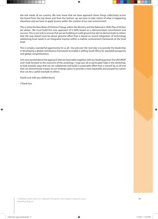 24e-Skilling South Africa for Equitable Prosperity and Global Competitiveness:
Workshop Report
the real needs of our country. We now know that we have approach these things collectively across
the board from the top down and from the bottom up; we have to take notice of what is happening
elsewhere and we have to apply lessons within the context of our own environment.
This is what the NewWave of Positive Change within the Ministry and the National e-Skills Plan of Action
are about. We must build this new approach of e-Skills based on a demonstrated commitment and
success.This is not only to ensure that we are building on solid ground but also to demonstrate to others
that the way ahead must be about genuine effort that is based on sound integration of technology
addressing local needs in an integrated manner within a realistic achievement framework at the local
level.
This is simply a wonderful opportunity for us all. Our job over the next day is to provide the leadership
in developing a global contributory framework to enable e-skilling South Africa for equitable prosperity
and global competitiveness.
IamveryexcitedabouttheapproachthatwehavetakentogetherwithourleadingpartnertheUN/UNDP
and I look forward to the outcome of the workshop. I urge you all to participate fully in the workshop,
to look towards ways that we can collaborate and build a sustainable effort that is‘owned’by us all and
that can demonstrate impact on our strategic plans to provide a more equitable and prosperous nation
that can be a useful example to others.
Good Luck with you deliberations.
I Thank You
booklet final pages numbered.indd 27 11/2/2011 5:15:02 PM
 