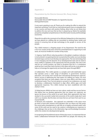 25e-SkillingSouthAfricaforEquitableProsperityandGlobalCompetitiveness:
Workshop Report
Appendix 2
Presentation by the Director General, Mrs. Rosey Sekese
Honourable Minister,
Honourable UN and UNDP Resident, Dr. Agostinho Zacarias
Distinguished Guests
A very warm greeting to you all. Thank you for making the effort to attend this
important workshop. I trust that our international guests have an enjoyable time
in our country and leave with positive feelings about what we are doing here
to address the very real issue that we face in preparing our Nation for equitable
prosperityandglobalcompetitivenessintheInformationSocietyandKnowledge
economies.
Please let me add to the comments of our Minister Padayachie on the importance
we have placed on e-skilling. We are committed to working faster, harder and
smarter in ensuring that we take technology to the people in service of the
people.
The e-Skills Institute is a flagship project of my Department. The need for the
e-SI in our country at this time cannot be overemphasised. In supporting its vital
work, we must be mindful of a number of key issues.
1). Urgency. South Africa’s reducing position in the global e-readiness indicators
is instructional in recognising that we must prioritise the matter, we must develop
renewed vigour and we must develop new approaches.The new technology that
is now emerging suits the dynamic of our developmental state and we need to
move swiftly to capitalise on the opportunity that this provides. Not only is this
vital for our current position, we need to recognise that this is a competitive
world we live in and that a lack of action in this space will not do us any good nor
help us to leverage the opportunity we have been given through BRICS.
2) Collaboration. The e-skills agenda is a complex and multi-stakeholder space
that operates across a wide range of disciplines in government, business,
education, civil society and I include here international development agencies.
Hence, success in addressing the vital matter of e-skilling our nation, we must
recognise that there are many players, there are many efforts and there many
institutional needs. Thus if we are going to succeed in our endeavours, we need
to develop a collaborative framework to align effort, define gaps and build
appropriate responses. The e-Skills Institute has been established with this
clearly in mind.
3) Global lessons. Whilst we have our own culture, needs and key success factors
that define how we develop approaches that can impact our urgencies, we
ignore the lessons of the world at our peril. Quite often approaches that have
worked in the successful market led economies of the world simply don’t work
well in our situation. But this does not mean that we can’t learn from each to our
mutual benefit.
4) Research and evaluation. Any approach we undertake in this space must
go hand in hand with research and evaluation that can inform not only praxis
but sound policy development as well. We are in largely uncharted waters with
some of this work and we need to be creative in developing our responses to
the challenges that we face in the Information Age and Knowledge Economies
within the context of a developmental agenda.
In recognising the foundational nature of these key issues, it is important that we
build a collaborative framework that works WITH our people, the industry, the
booklet final pages numbered.indd 28 11/2/2011 5:15:03 PM
 