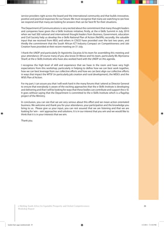 26e-Skilling South Africa for Equitable Prosperity and Global Competitiveness:
Workshop Report
service providers right across the board and the international community and that builds innovative,
positive and practical responses for our future. We must recognise that many are watching to see how
we respond and that many are looking for answers that can be‘best fit’for their situations.
The Department of Communications is very excited about the commitment that many thought leaders
and companies have given the e-Skills Institute initiative; firstly, at the e-Skills Summit in July 2010
when we had 300 national and international thought leaders from Business, Government, education
and Civil Society help us develop the e-Skills National Plan of Action (NeSPA); secondly, the valuable
input that we received from IBSG and others in CISCO have provided over the last two years, and
thirdly the commitment that the South African ICT Industry Compact on Competitiveness and Job
Creation have provided at their recent meeting on 31 July.
I thank the UNDP and particularly Dr Agostinho Zacarias & his team for assembling this meeting and
your attendance. Of course many of you also know Dr Wesso and his team, particularly Ms Mymoena
Sharif, at the e-Skills Institute who have also worked hard with the UNDP on this agenda.
I recognise the high level of skill and experience that we have in the room and have very high
expectations from this workshop; particularly in helping to define how we can best work together,
how we can best leverage from our collective efforts and how we can best align our collective efforts
in ways that impact the MTSF (in particularly job creation and rural development), the MDG’s and the
WSIS Plan of Action.
For my part, I can assure you that I will work hard in the many forums that I attend as Director General
to ensure that everybody is aware of the exciting approaches that the e-Skills Institute is developing
and delivering and that I will be looking for ways that these bodies can contribute and support the e-SI.
It goes without saying that the Department is committed to the e-Skills Institute which is a flagship
project of the Ministry.
In conclusion, you can see that we are very serious about this effort and we mean action orientated
business. We welcome and thank you for your attendance, your participation and the knowledge you
bring to us. Please give us your input, you can rest assured that we are listening and that we are
looking for‘win – win’approaches and solutions. It is in our interest that you win and we would like to
think that it is in your interests that we win.
Thank you.
booklet final pages numbered.indd 29 11/2/2011 5:15:03 PM
 