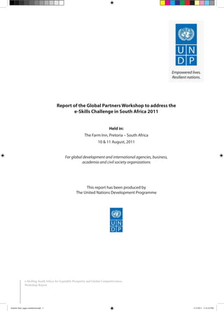 Report of the Global Partners Workshop to address the
e-Skills Challenge in South Africa 2011
Held in:
The Farm Inn, Pretoria – South Africa
10 & 11 August, 2011
For global development and international agencies, business,
academia and civil society organizations
This report has been produced by
The United Nations Development Programme
e-Skilling South Africa for Equitable Prosperity and Global Competitiveness:
Workshop Report
booklet final pages numbered.indd 3 11/2/2011 5:14:24 PM
 