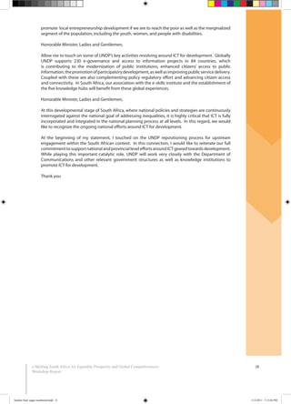 28e-Skilling South Africa for Equitable Prosperity and Global Competitiveness:
Workshop Report
promote local entrepreneurship development if we are to reach the poor as well as the marginalized
segment of the population, including the youth, women, and people with disabilities.
Honorable Minister, Ladies and Gentlemen,
Allow me to touch on some of UNDP’s key activities revolving around ICT for development. Globally
UNDP supports 230 e-governance and access to information projects in 84 countries, which
is contributing to the modernization of public institutions, enhanced citizens’ access to public
information,thepromotionofparticipatorydevelopment,aswellasimprovingpublicservicedelivery.
Coupled with these are also complementing policy regulatory effort and advancing citizen access
and connectivity. In South Africa, our association with the e-skills institute and the establishment of
the five knowledge hubs will benefit from these global experiences.
Honorable Minister, Ladies and Gentlemen,
At this developmental stage of South Africa, where national policies and strategies are continuously
interrogated against the national goal of addressing inequalities, it is highly critical that ICT is fully
incorporated and integrated in the national planning process at all levels. In this regard, we would
like to recognize the ongoing national efforts around ICT for development.
At the beginning of my statement, I touched on the UNDP repositioning process for upstream
engagement within the South African context. In this connection, I would like to reiterate our full
commitmenttosupportnationalandprovincialleveleffortsaroundICTgearedtowardsdevelopment.
While playing this important catalytic role, UNDP will work very closely with the Department of
Communications and other relevant government structures as well as knowledge institutions to
promote ICT for development.
Thank you
booklet final pages numbered.indd 31 11/2/2011 5:15:03 PM
 
