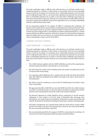 53e-Skilling South Africa for Equitable Prosperity and Global Competitiveness:
Workshop Report
The work undertaken today is difficult work, often forcing us to all think outside of our
traditional experience. However, it often brings us face-to-face with the real sustainable
impact of what we are doing. It is sometimes not a comfortable experience and we thank
you for walking this path with us. I can assure that in getting to this position has not always
been a comfortable experience for us either, as we have had to challenge many things we
have done and not done in the past. However, our current partners and the efforts that you
have put in today have reaffirmed many of the approaches we are currently undertaking
with the e-Skills Institute and its hubs.
We are particularly grateful for the support of UNDP in conducting this workshop ; Dr
Zacarias and his team; thanks also to Dr Wesso and Ms Mymoena Sharif and their DoC Team
and a very special thanks to you all for making the effort to attend, for the positive manner
in which you have engaged with us and helping us to better understand that this is a shared
journey and that you all have interest in what we are doing. As I mentioned last evening we
value your efforts and we trust that we can reciprocate this and add value to your efforts in
what is undoubtedly a major issue for South Africa.
SUMMARY AND WAY FORWARD
UNDP WORKSHOP – 11 AUGUST 2011
The work undertaken today is difficult work, often forcing us to all think outside of our
traditional experience. However, it often brings us face-to-face with the real sustainable
impact of what we are doing. It is sometimes not a comfortable experience and we thank
you for walking this path with us. I can assure that in getting to this position has not always
been a comfortable experience for us either, as we have had to challenge many things we
have done and not done in the past. However, our current partners and the efforts that you
have.
The e-Skills Institute together with the UNDP will follow-up with all the organisations
that have expressed interest in joining with us on this journey.
We will analyse the content of the workshop which has all been recorded and use this
to improve what we are doing.
This workshop will be followed with a meeting with the wider UN family (ITU, World
Bank, IMF, UNESCO), facilitated by the UNDP, most likely to be held in South Africa in
mid-September.
We will be using this workshop as a part of the ITU Kaleidoscope to be held in Cape
Town in December.
We appreciate the offer of UNCTAD to work with UNDP, the QUT & the e-Skills Institute
to conduct a workshop to help us review our policies, develop new approaches and link
with the many exciting efforts around the world in the Creative Industries.
The Research Network for e-Skills (ResNeS) will be conducting its second research
colloquium in East London in the first week of November. We encourage your
participation; we would welcome participation by Business in both sponsorship and
content; the details for this Research Colloquium have been included in workshop pack.
And lastly, arrangements are currently being made for South Africa’s second e-Skills
Summit to be held in July 2012. We welcome your interest in this event which follows
the most successful event held in July 2010.
We are particularly grateful for the support of UNDP in conducting this workshop ; Dr
Zacarias and his team especially Gonzalo Aramayo and Raul Zambrano.
booklet final pages numbered.indd 56 11/2/2011 5:16:35 PM
 