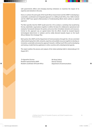 3e-Skilling South Africa for Equitable Prosperity and Global Competitiveness:
Workshop Report
with governments efforts and emerging learning institutions to maximise the impact of its
expertise and networks in this area.
Hence, to achieve the joint goals of the South African Government and the UNDP in developing a
sustainable, coordinated and integrated approach to e-skilling South Africa, the e-Skills Institute
and the UNDP have signed a Memorandum of Understanding (MoU) which outlines an agreed
approach.
The MoU specifies that the UNDP would assist the e-SI to conduct a workshop that would bring
the key stakeholder organisations together to define the basis for collaborative operational and
evaluative frameworks between the parties and across their immediate networks and resources.
Central to this approach was an agreed desire that the efforts should be situated beyond
technological determinism in isolation and be visibly directed towards impact on the South
African Medium Term Strategic Plan.
Both parties (the UNDP and the Department of Communications through the e-SI) are commited
collectively bringing their skills, networks, expertise and available resources together to develop an
innovative, sustainable and proactive approach towards e-skilling South Africa and to developing
and testing a model that has application in other countries with a developmental agenda.
This report outlines the process and outputs of the initial workshop held in Johannesburg 9-10
August 2011.
Dr Agostinho Zacarias
Resident representative UNDP
Resident coordinator UN South Africa
Ms Rosey Sekese
Director General
Department of Communications
booklet final pages numbered.indd 6 11/2/2011 5:14:24 PM
 