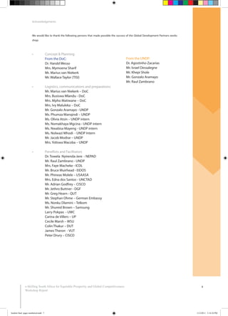 4
Acknowledgements
We would like to thank the following persons that made possible the success of the Global Development Partners works
shop:
e-Skilling South Africa for Equitable Prosperity and Global Competitiveness:
Workshop Report
From the DoC:
Dr. Harold Wesso
Mrs. Mymoena Sharif
Mr. Marius van Niekerk
Mr. Wallace Taylor (TISI)
Mr. Marius van Niekerk – DoC
Mrs. Busiswa Mlandu - DoC
Mrs. Mpho Matiwane – DoC
Mrs. Ivy Maluleka – DoC
Mr. Gonzalo Aramayo - UNDP
Ms. Phumza Manqindi – UNDP
Ms. Olivia Atsin – UNDP intern
Ms. Nomakhaya Mgcina - UNDP intern
Ms. Nwabisa Mayeng - UNDP intern
Ms. Nolwazi Mhodi - UNDP Intern
Mr. Jacob Modise – UNDP
Mrs. Yoliswa Macoba – UNDP
Dr. Towela Nyirenda-Jere - NEPAD
Mr. Raul Zambrano - UNDP
Mrs. Faye Macheke - ICDL
Mr. Bruce Muirhead - EIDOS
Mr. Phineas Molele – USAASA
Mrs. Edna dos Santos - UNCTAD
Mr. Adrian Godfrey – CISCO
Mr. Jethro Buttner - DGF
Mr. Greg Hearn - QUT
Mr. Stephan Ohme – German Embassy
Ms. Nonku Dlamini – Telkom
Mr. Shureid Brown – Samsung
Larry Pokpas - UWC
Carina de Villers – UP
Cecile Marsh – WSU
Colin Thakur – DUT
James Theron - VUT
Peter Drury – CISCO
From the UNDP:
Dr. Agostinho Zacarias
Mr. Israel Dessalegne
Mr. Khepi Shole
Mr. Gonzalo Aramayo
Mr. Raul Zambrano
booklet final pages numbered.indd 7 11/2/2011 5:14:24 PM
 