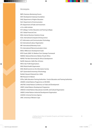 5
Acronyms
BMF’s: Business Monitoring Forums
DGF: Development Gateway Foundation
DHE: Department of Higher Education
DoC: Department of Communication
DTI: Department of Trade and Investment
e-SI: e-skills Institute
FET Colleges: Further Education and Training Colleges
GFC: Global Financial Crisis
IBSG: Internet Business Solutions Group
ICDL: International Computer Driving Licence
ICT: Information and Communication Technology
ILO: International Labour Organisation
IMF: International Monetary Fund
ITU: International Telecommunication Union
MDGs: Millennium Development Goals
MTSF Goals (2009-14): Medium Term Strategic Framework
NEMISA: National Electronic Media of South Africa
NEPAD: The New Partnership for Africa’s Development
NeSPA: National e-Skills Plan of Action
NPO’s: Non Profit Organisations
WHO: World Health Organisation
WSIS: World Summit on the Information Society
QUT: Queensland University of Technology
ResNeS: Research Network for e-Skills
RIM: Research In Motion
SETAs: Skills Education Training Authorities / Sector Education and Training Authorities
UNAIDS: United Nations Programme on HIV/AIDS
UNCTAD: United Nations Conference on Trade and Development
UNDP: United Nations Development Programme
UNESCO: United Nations Educational, Scientific and Cultural Organisation
UNIDO: United Nations Industrial Development Organisation
USAASA: Universal Services Agency
UWC: University of Western Cape
e-Skilling South Africa for Equitable Prosperity and Global Competitiveness:
Workshop Report
booklet final pages numbered.indd 8 11/2/2011 5:14:24 PM
 