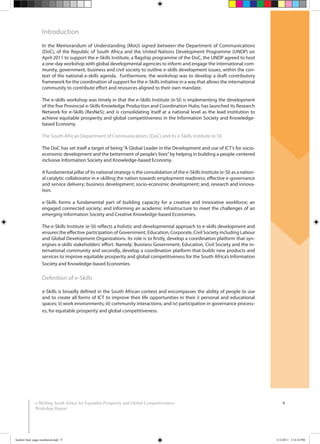 6e-Skilling South Africa for Equitable Prosperity and Global Competitiveness:
Workshop Report
Introduction
In the Memorandum of Understanding (MoU) signed between the Department of Communications
(DoC), of the Republic of South Africa and the United Nations Development Programme (UNDP) on
April 2011 to support the e-Skills Institute, a flagship programme of the DoC, the UNDP agreed to host
a one-day workshop with global developmental agencies to inform and engage the international com-
munity, government, business and civil society to outline e-skills development issues, within the con-
text of the national e-skills agenda. Furthermore, the workshop was to develop a draft contributory
framework for the coordination of support for the e-Skills initiative in a way that allows the international
community to contribute effort and resources aligned to their own mandate.
The e-skills workshop was timely in that the e-Skills Institute (e-SI) is implementing the development
of the five Provincial e-Skills Knowledge Production and Coordination Hubs; has launched its Research
Network for e-Skills (ResNeS); and is consolidating itself at a national level as the lead institution to
achieve equitable prosperity and global competitiveness in the Information Society and Knowledge-
based Economy.
The South African Department of Communications (DoC) and its e-Skills Institute (e-SI)
The DoC has set itself a target of being“A Global Leader in the Development and use of ICT’s for socio-
economic development and the betterment of people’s lives”by helping in building a people-centered
inclusive Information Society and Knowledge-based Economy.
A fundamental pillar of its national strategy is the consolidation of the e-Skills Institute (e-SI) as a nation-
al catalytic collaborator in e-skilling the nation towards employment readiness; effective e-governance
and service delivery; business development; socio-economic development; and, research and innova-
tion.
e-Skills forms a fundamental part of building capacity for a creative and innovative workforce; an
engaged connected society; and informing an academic infrastructure to meet the challenges of an
emerging Information Society and Creative Knowledge-based Economies.
The e-Skills Institute (e-SI) reflects a holistic and developmental approach to e-skills development and
ensures the effective participation of Government, Education, Corporate, Civil Society including Labour
and Global Development Organizations. Its role is to firstly, develop a coordination platform that syn-
ergises e-skills stakeholders’ effort. Namely; Business Government, Education, Civil Society and the in-
ternational community and secondly, develop a coordination platform that builds new products and
services to improve equitable prosperity and global competitiveness for the South Africa’s Information
Society and Knowledge-based Economies.
Definition of e-Skills
e-Skills is broadly defined in the South African context and encompasses the ability of people to use
and to create all forms of ICT to improve their life opportunities in their i) personal and educational
spaces; ii) work environments; iii) community interactions; and iv) participation in governance process-
es, for equitable prosperity and global competitiveness.
booklet final pages numbered.indd 9 11/2/2011 5:14:24 PM
 