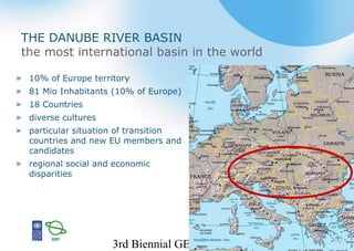 3rd Biennial GEF IW 2
THE DANUBE RIVER BASIN
the most international basin in the world
» 10% of Europe territory
» 81 Mio Inhabitants (10% of Europe)
» 18 Countries
» diverse cultures
» particular situation of transition
countries and new EU members and
candidates
» regional social and economic
disparities
 