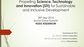 Propelling Science, Technology
and Innovation (STI) for Sustainable
and Inclusive Development
28th Sep 2015
Social Good Summit
#SDG #2030NOW
Chamindra de Silva
Snr. Director, Virtusa Corporation
Director and Secretary, Sahana Foundation
Twitter: @ChamindraS
 