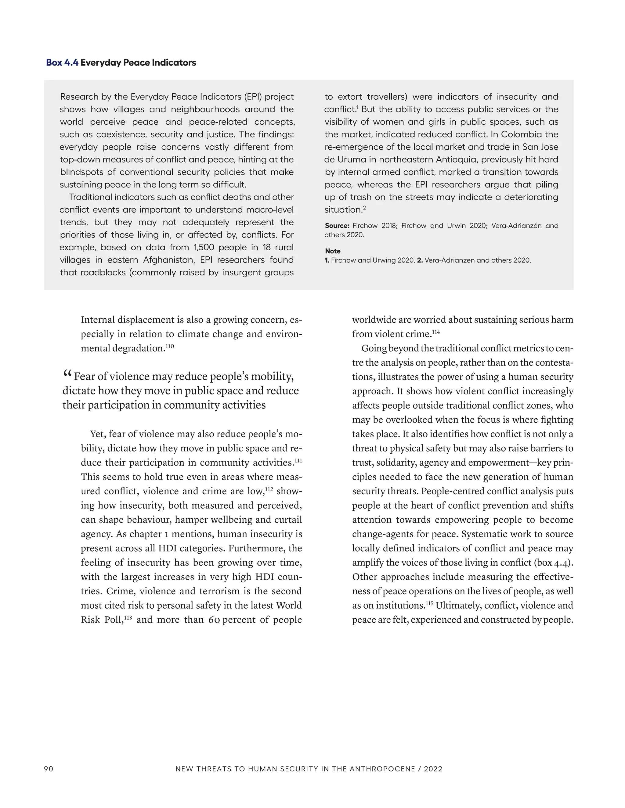 Internal displacement is also a growing concern, es-
pecially in relation to climate change and environ-
mental degradation.110
“ Fear of violence may reduce people’s mobility,
dictate how they move in public space and reduce
their participation in community activities
Yet, fear of violence may also reduce people’s mo-
bility, dictate how they move in public space and re-
duce their participation in community activities.111
This seems to hold true even in areas where meas-
ured conflict, violence and crime are low,112
show-
ing how insecurity, both measured and perceived,
can shape behaviour, hamper wellbeing and curtail
agency. As chapter 1 mentions, human insecurity is
present across all HDI categories. Furthermore, the
feeling of insecurity has been growing over time,
with the largest increases in very high HDI coun-
tries. Crime, violence and terrorism is the second
most cited risk to personal safety in the latest World
Risk Poll,113
and more than 60 percent of people
worldwide are worried about sustaining serious harm
from violent crime.114
Goingbeyondthetraditionalconflictmetricstocen-
tre the analysis on people, rather than on the contesta-
tions, illustrates the power of using a human security
approach. It shows how violent conflict increasingly
affects people outside traditional conflict zones, who
may be overlooked when the focus is where fighting
takes place. It also identifies how conflict is not only a
threat to physical safety but may also raise barriers to
trust, solidarity, agency and empowerment­
—­
key prin-
ciples needed to face the new generation of human
security threats. People-centred conflict analysis puts
people at the heart of conflict prevention and shifts
attention towards empowering people to become
change-agents for peace. Systematic work to source
locally defined indicators of conflict and peace may
amplify the voices of those living in conflict (box 4.4).
Other approaches include measuring the effective-
ness of peace operations on the lives of people, as well
as on institutions.115
Ultimately, conflict, violence and
peace are felt, experienced and constructed by people.
Box 4.4 Everyday Peace Indicators
Research by the Everyday Peace Indicators (EPI) project
shows how villages and neighbourhoods around the
world perceive peace and peace-related concepts,
such as coexistence, security and justice. The findings:
everyday people raise concerns vastly different from
top-down measures of conflict and peace, hinting at the
blindspots of conventional security policies that make
sustaining peace in the long term so difficult.
Traditional indicators such as conflict deaths and other
conflict events are important to understand macro-level
trends, but they may not adequately represent the
priorities of those living in, or affected by, conflicts. For
example, based on data from 1,500 people in 18 rural
villages in eastern Afghanistan, EPI researchers found
that roadblocks (commonly raised by insurgent groups
to extort travellers) were indicators of insecurity and
conflict.1
But the ability to access public services or the
visibility of women and girls in public spaces, such as
the market, indicated reduced conflict. In Colombia the
re-emergence of the local market and trade in San Jose
de Uruma in northeastern Antioquia, previously hit hard
by internal armed conflict, marked a transition towards
peace, whereas the EPI researchers argue that piling
up of trash on the streets may indicate a deteriorating
situation.2
Source: Firchow 2018; Firchow and Urwin 2020; Vera-Adrianzén and
others 2020.
Note
1. Firchow and Urwing 2020. 2. Vera-Adrianzen and others 2020.
90 NEW THREATS TO HUMAN SECURITY IN THE ANTHROPOCENE / 2022
 