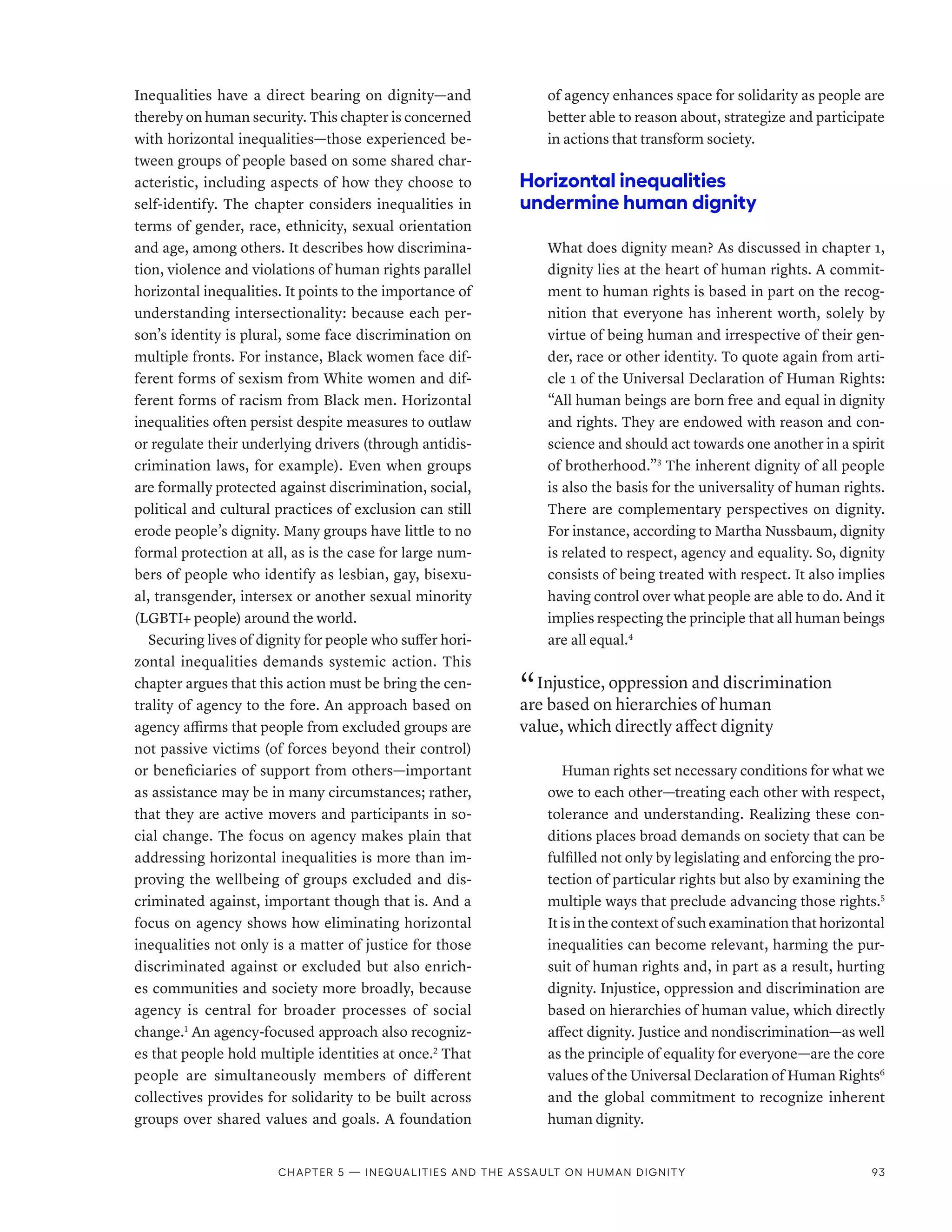 Inequalities have a direct bearing on dignity­
—­
and
thereby on human security. This chapter is concerned
with horizontal inequalities­
—­
those experienced be-
tween groups of people based on some shared char-
acteristic, including aspects of how they choose to
self-identify. The chapter considers inequalities in
terms of gender, race, ethnicity, sexual orientation
and age, among others. It describes how discrimina-
tion, violence and violations of human rights parallel
horizontal inequalities. It points to the importance of
understanding intersectionality: because each per-
son’s identity is plural, some face discrimination on
multiple fronts. For instance, Black women face dif-
ferent forms of sexism from White women and dif-
ferent forms of racism from Black men. Horizontal
inequalities often persist despite measures to outlaw
or regulate their underlying drivers (through antidis-
crimination laws, for example). Even when groups
are formally protected against discrimination, social,
political and cultural practices of exclusion can still
erode people’s dignity. Many groups have little to no
formal protection at all, as is the case for large num-
bers of people who identify as lesbian, gay, bisexu-
al, transgender, intersex or another sexual minority
(LGBTI+ people) around the world.
Securing lives of dignity for people who suffer hori-
zontal inequalities demands systemic action. This
chapter argues that this action must be bring the cen-
trality of agency to the fore. An approach based on
agency affirms that people from excluded groups are
not passive victims (of forces beyond their control)
or beneficiaries of support from others­
—­
important
as assistance may be in many circumstances; rather,
that they are active movers and participants in so-
cial change. The focus on agency makes plain that
addressing horizontal inequalities is more than im-
proving the wellbeing of groups excluded and dis-
criminated against, important though that is. And a
focus on agency shows how eliminating horizontal
inequalities not only is a matter of justice for those
discriminated against or excluded but also enrich-
es communities and society more broadly, because
agency is central for broader processes of social
change.1
An agency-focused approach also recogniz-
es that people hold multiple identities at once.2
That
people are simultaneously members of different
collectives provides for solidarity to be built across
groups over shared values and goals. A foundation
of agency enhances space for solidarity as people are
better able to reason about, strategize and participate
in actions that transform society.
Horizontal inequalities
undermine human dignity
What does dignity mean? As discussed in chapter 1,
dignity lies at the heart of human rights. A commit-
ment to human rights is based in part on the recog-
nition that everyone has inherent worth, solely by
virtue of being human and irrespective of their gen-
der, race or other identity. To quote again from arti-
cle 1 of the Universal Declaration of Human Rights:
“All human beings are born free and equal in dignity
and rights. They are endowed with reason and con-
science and should act towards one another in a spirit
of brotherhood.”3
The inherent dignity of all people
is also the basis for the universality of human rights.
There are complementary perspectives on dignity.
For instance, according to Martha Nussbaum, dignity
is related to respect, agency and equality. So, dignity
consists of being treated with respect. It also implies
having control over what people are able to do. And it
implies respecting the principle that all human beings
are all equal.4
“ Injustice, oppression and discrimination
are based on hierarchies of human
value, which directly affect dignity
Human rights set necessary conditions for what we
owe to each other­
—­
treating each other with respect,
tolerance and understanding. Realizing these con-
ditions places broad demands on society that can be
fulfilled not only by legislating and enforcing the pro-
tection of particular rights but also by examining the
multiple ways that preclude advancing those rights.5
It is in the context of such examination that horizontal
inequalities can become relevant, harming the pur-
suit of human rights and, in part as a result, hurting
dignity. Injustice, oppression and discrimination are
based on hierarchies of human value, which directly
affect dignity. Justice and nondiscrimination­
—­
as well
as the principle of equality for everyone­
—­
are the core
values of the Universal Declaration of Human Rights6
and the global commitment to recognize inherent
human dignity.
Chapter 5 — Inequalities and the assault on human dignity 93
 