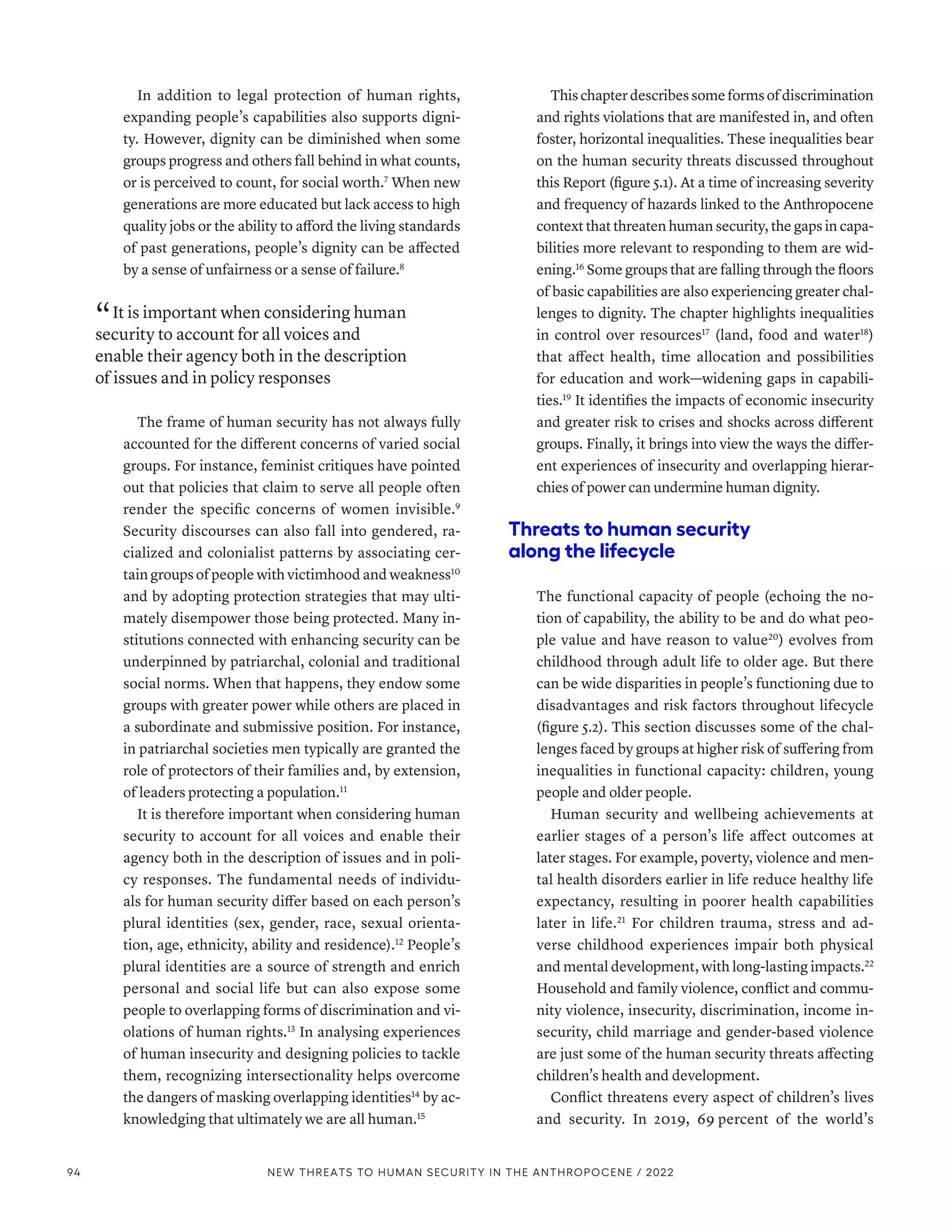 In addition to legal protection of human rights,
expanding people’s capabilities also supports digni-
ty. However, dignity can be diminished when some
groups progress and others fall behind in what counts,
or is perceived to count, for social worth.7
When new
generations are more educated but lack access to high
quality jobs or the ability to afford the living standards
of past generations, people’s dignity can be affected
by a sense of unfairness or a sense of failure.8
“ It is important when considering human
security to account for all voices and
enable their agency both in the description
of issues and in policy responses
The frame of human security has not always fully
accounted for the different concerns of varied social
groups. For instance, feminist critiques have pointed
out that policies that claim to serve all people often
render the specific concerns of women invisible.9
Security discourses can also fall into gendered, ra-
cialized and colonialist patterns by associating cer-
tain groups of people with victimhood and weakness10
and by adopting protection strategies that may ulti-
mately disempower those being protected. Many in-
stitutions connected with enhancing security can be
underpinned by patriarchal, colonial and traditional
social norms. When that happens, they endow some
groups with greater power while others are placed in
a subordinate and submissive position. For instance,
in patriarchal societies men typically are granted the
role of protectors of their families and, by extension,
of leaders protecting a population.11
It is therefore important when considering human
security to account for all voices and enable their
agency both in the description of issues and in poli-
cy responses. The fundamental needs of individu-
als for human security differ based on each person’s
plural identities (sex, gender, race, sexual orienta-
tion, age, ethnicity, ability and residence).12
People’s
plural identities are a source of strength and enrich
personal and social life but can also expose some
people to overlapping forms of discrimination and vi-
olations of human rights.13
In analysing experiences
of human insecurity and designing policies to tackle
them, recognizing intersectionality helps overcome
the dangers of masking overlapping identities14
by ac-
knowledging that ultimately we are all human.15
This chapter describes some forms of discrimination
and rights violations that are manifested in, and often
foster, horizontal inequalities. These inequalities bear
on the human security threats discussed throughout
this Report (figure 5.1). At a time of increasing severity
and frequency of hazards linked to the Anthropocene
context that threaten human security, the gaps in capa-
bilities more relevant to responding to them are wid-
ening.16
Some groups that are falling through the floors
of basic capabilities are also experiencing greater chal-
lenges to dignity. The chapter highlights inequalities
in control over resources17
(land, food and water18
)
that affect health, time allocation and possibilities
for education and work­
—­
widening gaps in capabili-
ties.19
It identifies the impacts of economic insecurity
and greater risk to crises and shocks across different
groups. Finally, it brings into view the ways the differ-
ent experiences of insecurity and overlapping hierar-
chies of power can undermine human dignity.
Threats to human security
along the lifecycle
The functional capacity of people (echoing the no-
tion of capability, the ability to be and do what peo-
ple value and have reason to value20
) evolves from
childhood through adult life to older age. But there
can be wide disparities in people’s functioning due to
disadvantages and risk factors throughout lifecycle
(figure 5.2). This section discusses some of the chal-
lenges faced by groups at higher risk of suffering from
inequalities in functional capacity: children, young
people and older people.
Human security and wellbeing achievements at
earlier stages of a person’s life affect outcomes at
later stages. For example, poverty, violence and men-
tal health disorders earlier in life reduce healthy life
expectancy, resulting in poorer health capabilities
later in life.21
For children trauma, stress and ad-
verse childhood experiences impair both physical
and mental development, with long-lasting impacts.22
Household and family violence, conflict and commu-
nity violence, insecurity, discrimination, income in-
security, child marriage and gender-based violence
are just some of the human security threats affecting
children’s health and development.
Conflict threatens every aspect of children’s lives
and security. In 2019, 69 
percent of the world’s
94 NEW THREATS TO HUMAN SECURITY IN THE ANTHROPOCENE / 2022
 