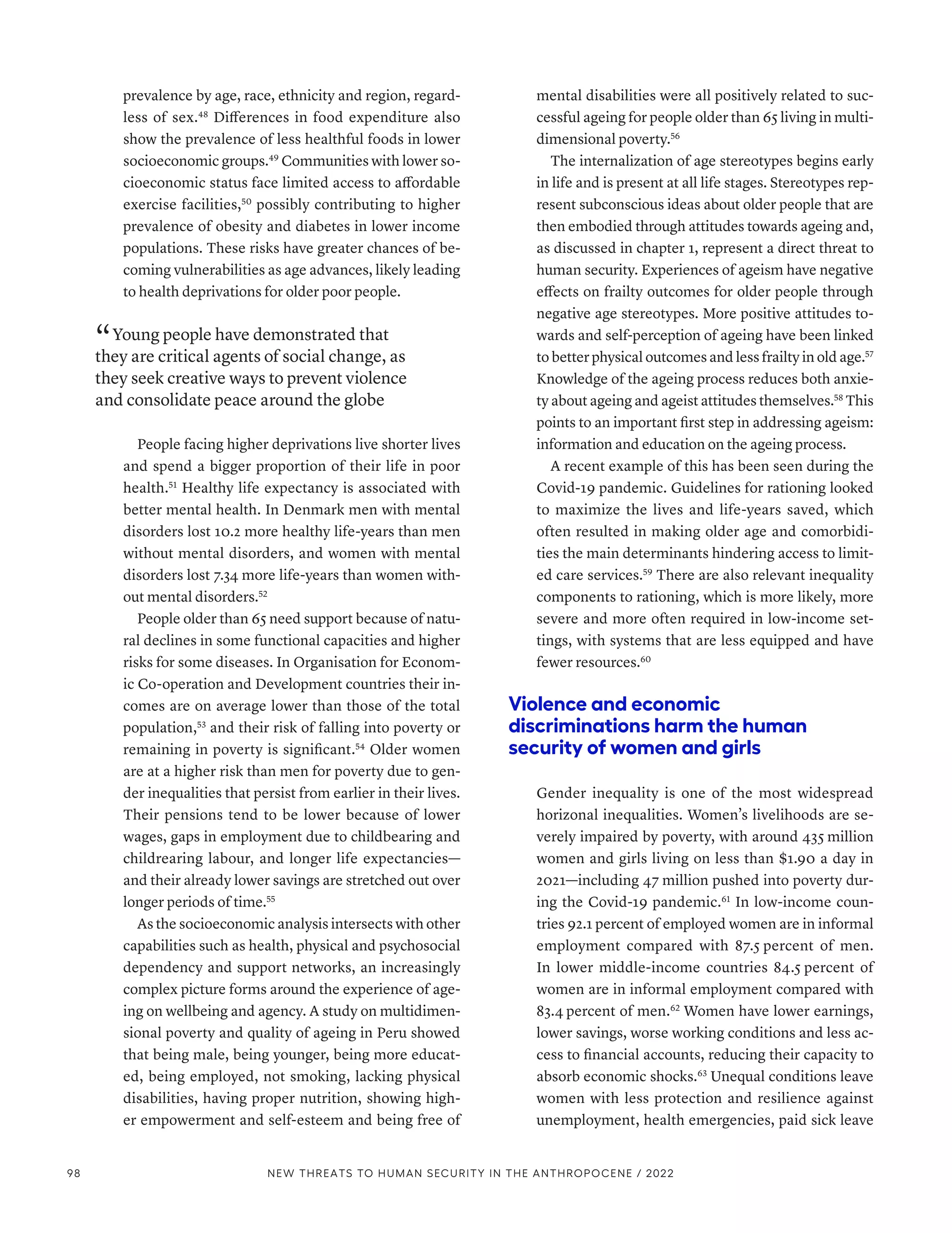 prevalence by age, race, ethnicity and region, regard-
less of sex.48
Differences in food expenditure also
show the prevalence of less healthful foods in lower
socioeconomic groups.49
Communities with lower so-
cioeconomic status face limited access to affordable
exercise facilities,50
possibly contributing to higher
prevalence of obesity and diabetes in lower income
populations. These risks have greater chances of be-
coming vulnerabilities as age advances, likely leading
to health deprivations for older poor people.
“ Young people have demonstrated that
they are critical agents of social change, as
they seek creative ways to prevent violence
and consolidate peace around the globe
People facing higher deprivations live shorter lives
and spend a bigger proportion of their life in poor
health.51
Healthy life expectancy is associated with
better mental health. In Denmark men with mental
disorders lost 10.2 more healthy life-years than men
without mental disorders, and women with mental
disorders lost 7.34 more life-years than women with-
out mental disorders.52
People older than 65 need support because of natu-
ral declines in some functional capacities and higher
risks for some diseases. In Organisation for Econom-
ic Co-operation and Development countries their in-
comes are on average lower than those of the total
population,53
and their risk of falling into poverty or
remaining in poverty is significant.54
Older women
are at a higher risk than men for poverty due to gen-
der inequalities that persist from earlier in their lives.
Their pensions tend to be lower because of lower
wages, gaps in employment due to childbearing and
childrearing labour, and longer life expectancies­
—­
and their already lower savings are stretched out over
longer periods of time.55
As the socioeconomic analysis intersects with other
capabilities such as health, physical and psychosocial
dependency and support networks, an increasingly
complex picture forms around the experience of age-
ing on wellbeing and agency. A study on multidimen-
sional poverty and quality of ageing in Peru showed
that being male, being younger, being more educat-
ed, being employed, not smoking, lacking physical
disabilities, having proper nutrition, showing high-
er empowerment and self-esteem and being free of
mental disabilities were all positively related to suc-
cessful ageing for people older than 65 living in multi-
dimensional poverty.56
The internalization of age stereotypes begins early
in life and is present at all life stages. Stereotypes rep-
resent subconscious ideas about older people that are
then embodied through attitudes towards ageing and,
as discussed in chapter 1, represent a direct threat to
human security. Experiences of ageism have negative
effects on frailty outcomes for older people through
negative age stereotypes. More positive attitudes to-
wards and self-perception of ageing have been linked
to better physical outcomes and less frailty in old age.57
Knowledge of the ageing process reduces both anxie-
ty about ageing and ageist attitudes themselves.58
This
points to an important first step in addressing ageism:
information and education on the ageing process.
A recent example of this has been seen during the
Covid-19 pandemic. Guidelines for rationing looked
to maximize the lives and life-years saved, which
often resulted in making older age and comorbidi-
ties the main determinants hindering access to limit-
ed care services.59
There are also relevant inequality
components to rationing, which is more likely, more
severe and more often required in low-income set-
tings, with systems that are less equipped and have
fewer resources.60
Violence and economic
discriminations harm the human
security of women and girls
Gender inequality is one of the most widespread
horizonal inequalities. Women’s livelihoods are se-
verely impaired by poverty, with around 435 million
women and girls living on less than $1.90 a day in
2021­
—­
including 47 million pushed into poverty dur-
ing the Covid-19 pandemic.61
In low-income coun-
tries 92.1 percent of employed women are in informal
employment compared with 87.5 percent of men.
In lower middle-income countries 84.5 percent of
women are in informal employment compared with
83.4 percent of men.62
Women have lower earnings,
lower savings, worse working conditions and less ac-
cess to financial accounts, reducing their capacity to
absorb economic shocks.63
Unequal conditions leave
women with less protection and resilience against
unemployment, health emergencies, paid sick leave
98 NEW THREATS TO HUMAN SECURITY IN THE ANTHROPOCENE / 2022
 