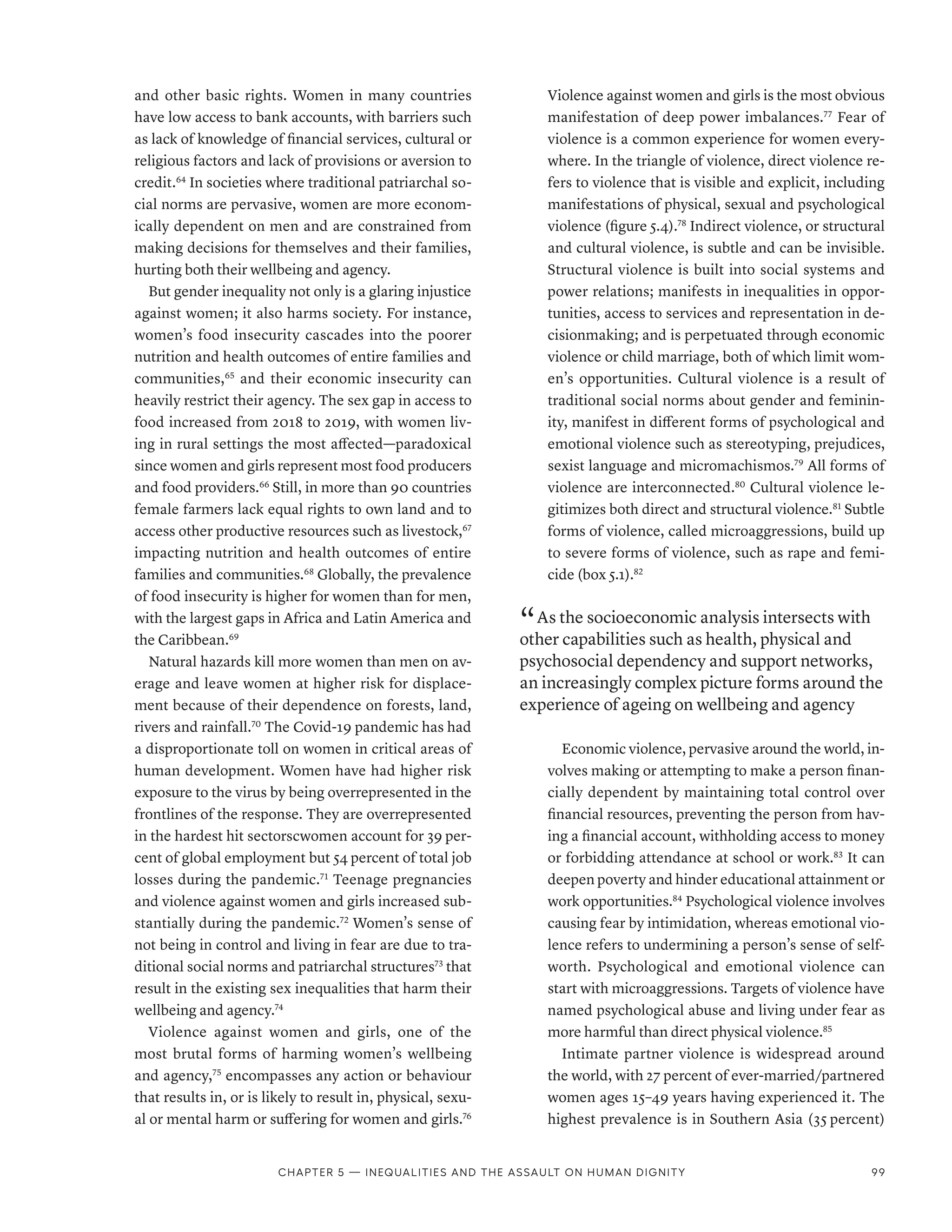 and other basic rights. Women in many countries
have low access to bank accounts, with barriers such
as lack of knowledge of financial services, cultural or
religious factors and lack of provisions or aversion to
credit.64
In societies where traditional patriarchal so-
cial norms are pervasive, women are more econom-
ically dependent on men and are constrained from
making decisions for themselves and their families,
hurting both their wellbeing and agency.
But gender inequality not only is a glaring injustice
against women; it also harms society. For instance,
women’s food insecurity cascades into the poorer
nutrition and health outcomes of entire families and
communities,65
and their economic insecurity can
heavily restrict their agency. The sex gap in access to
food increased from 2018 to 2019, with women liv-
ing in rural settings the most affected—­
paradoxical
since women and girls represent most food producers
and food providers.66
Still, in more than 90 countries
female farmers lack equal rights to own land and to
access other productive resources such as livestock,67
impacting nutrition and health outcomes of entire
families and communities.68
Globally, the prevalence
of food insecurity is higher for women than for men,
with the largest gaps in Africa and Latin America and
the Caribbean.69
Natural hazards kill more women than men on av-
erage and leave women at higher risk for displace-
ment because of their dependence on forests, land,
rivers and rainfall.70
The Covid-19 pandemic has had
a disproportionate toll on women in critical areas of
human development. Women have had higher risk
exposure to the virus by being overrepresented in the
frontlines of the response. They are overrepresented
in the hardest hit sectors­
cwomen account for 39 per-
cent of global employment but 54 percent of total job
losses during the pandemic.71
Teenage pregnancies
and violence against women and girls increased sub-
stantially during the pandemic.72
Women’s sense of
not being in control and living in fear are due to tra-
ditional social norms and patriarchal structures73
that
result in the existing sex inequalities that harm their
wellbeing and agency.74
Violence against women and girls, one of the
most brutal forms of harming women’s wellbeing
and agency,75
encompasses any action or behaviour
that results in, or is likely to result in, physical, sexu-
al or mental harm or suffering for women and girls.76
Violence against women and girls is the most obvious
manifestation of deep power imbalances.77
Fear of
violence is a common experience for women every-
where. In the triangle of violence, direct violence re-
fers to violence that is visible and explicit, including
manifestations of physical, sexual and psychological
violence (figure 5.4).78
Indirect violence, or structural
and cultural violence, is subtle and can be invisible.
Structural violence is built into social systems and
power relations; manifests in inequalities in oppor-
tunities, access to services and representation in de-
cisionmaking; and is perpetuated through economic
violence or child marriage, both of which limit wom-
en’s opportunities. Cultural violence is a result of
traditional social norms about gender and feminin-
ity, manifest in different forms of psychological and
emotional violence such as stereotyping, prejudices,
sexist language and micromachismos.79
All forms of
violence are interconnected.80
Cultural violence le-
gitimizes both direct and structural violence.81
Subtle
forms of violence, called microaggressions, build up
to severe forms of violence, such as rape and femi-
cide (box 5.1).82
“ As the socioeconomic analysis intersects with
other capabilities such as health, physical and
psychosocial dependency and support networks,
an increasingly complex picture forms around the
experience of ageing on wellbeing and agency
Economic violence, pervasive around the world, in-
volves making or attempting to make a person finan-
cially dependent by maintaining total control over
financial resources, preventing the person from hav-
ing a financial account, withholding access to money
or forbidding attendance at school or work.83
It can
deepen poverty and hinder educational attainment or
work opportunities.84
Psychological violence involves
causing fear by intimidation, whereas emotional vio-
lence refers to undermining a person’s sense of self-
worth. Psychological and emotional violence can
start with microaggressions. Targets of violence have
named psychological abuse and living under fear as
more harmful than direct physical violence.85
Intimate partner violence is widespread around
the world, with 27 percent of ever-married/partnered
women ages 15–49 years having experienced it. The
highest prevalence is in Southern Asia (35 percent)
Chapter 5 — Inequalities and the assault on human dignity 99
 
