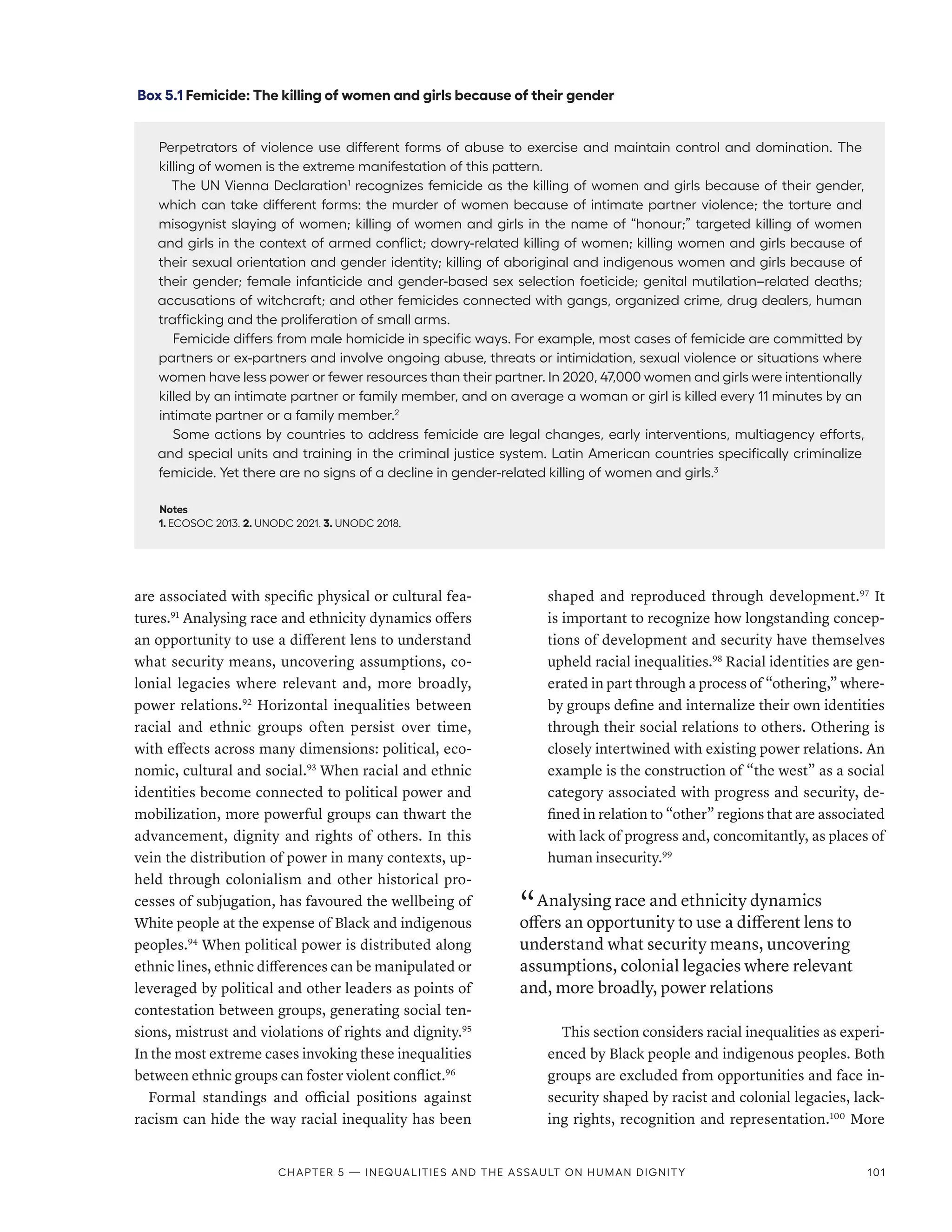 are associated with specific physical or cultural fea-
tures.91
Analysing race and ethnicity dynamics offers
an opportunity to use a different lens to understand
what security means, uncovering assumptions, co-
lonial legacies where relevant and, more broadly,
power relations.92
Horizontal inequalities between
racial and ethnic groups often persist over time,
with effects across many dimensions: political, eco-
nomic, cultural and social.93
When racial and ethnic
identities become connected to political power and
mobilization, more powerful groups can thwart the
advancement, dignity and rights of others. In this
vein the distribution of power in many contexts, up-
held through colonialism and other historical pro-
cesses of subjugation, has favoured the wellbeing of
White people at the expense of Black and indigenous
peoples.94
When political power is distributed along
ethnic lines, ethnic differences can be manipulated or
leveraged by political and other leaders as points of
contestation between groups, generating social ten-
sions, mistrust and violations of rights and dignity.95
In the most extreme cases invoking these inequalities
between ethnic groups can foster violent conflict.96
Formal standings and official positions against
racism can hide the way racial inequality has been
shaped and reproduced through development.97
It
is important to recognize how longstanding concep-
tions of development and security have themselves
upheld racial inequalities.98
Racial identities are gen-
erated in part through a process of “othering,” where-
by groups define and internalize their own identities
through their social relations to others. Othering is
closely intertwined with existing power relations. An
example is the construction of “the west” as a social
category associated with progress and security, de-
fined in relation to “other” regions that are associated
with lack of progress and, concomitantly, as places of
human insecurity.99
“ Analysing race and ethnicity dynamics
offers an opportunity to use a different lens to
understand what security means, uncovering
assumptions, colonial legacies where relevant
and, more broadly, power relations
This section considers racial inequalities as experi-
enced by Black people and indigenous peoples. Both
groups are excluded from opportunities and face in-
security shaped by racist and colonial legacies, lack-
ing rights, recognition and representation.100
More
Box 5.1 Femicide: The killing of women and girls because of their gender
Perpetrators of violence use different forms of abuse to exercise and maintain control and domination. The
killing of women is the extreme manifestation of this pattern.
The UN Vienna Declaration1
recognizes femicide as the killing of women and girls because of their gender,
which can take different forms: the murder of women because of intimate partner violence; the torture and
misogynist slaying of women; killing of women and girls in the name of “honour;” targeted killing of women
and girls in the context of armed conflict; dowry-related killing of women; killing women and girls because of
their sexual orientation and gender identity; killing of aboriginal and indigenous women and girls because of
their gender; female infanticide and gender-based sex selection foeticide; genital mutilation–related deaths;
accusations of witchcraft; and other femicides connected with gangs, organized crime, drug dealers, human
trafficking and the proliferation of small arms.
Femicide differs from male homicide in specific ways. For example, most cases of femicide are committed by
partners or ex-partners and involve ongoing abuse, threats or intimidation, sexual violence or situations where
women have less power or fewer resources than their partner. In 2020, 47,000 women and girls were intentionally
killed by an intimate partner or family member, and on average a woman or girl is killed every 11 minutes by an
intimate partner or a family member.2
Some actions by countries to address femicide are legal changes, early interventions, multiagency efforts,
and special units and training in the criminal justice system. Latin American countries specifically criminalize
femicide. Yet there are no signs of a decline in gender-related killing of women and girls.3
Notes
1. ECOSOC 2013. 2. UNODC 2021. 3. UNODC 2018.
Chapter 5 — Inequalities and the assault on human dignity 101
 