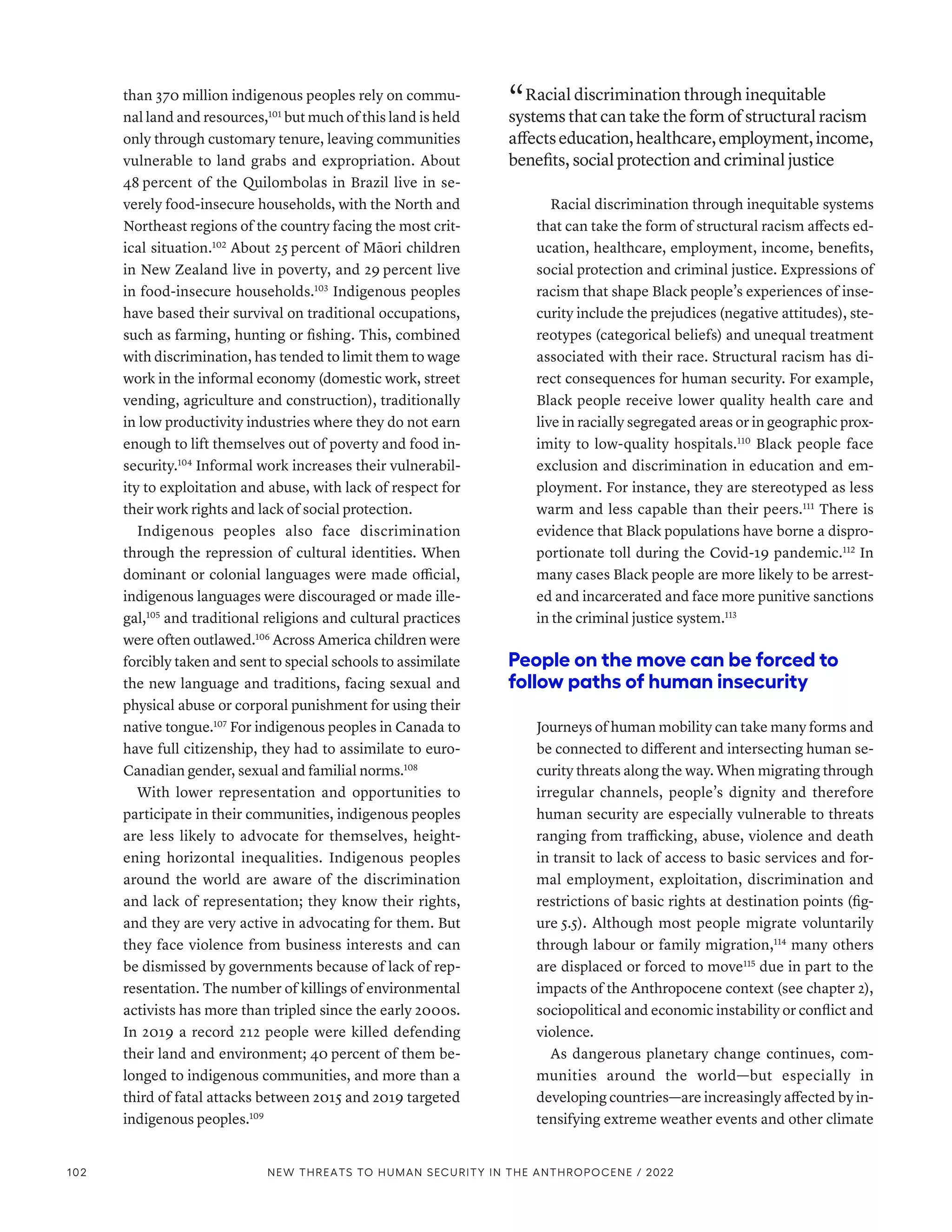 than 370 million indigenous peoples rely on commu-
nal land and resources,101
but much of this land is held
only through customary tenure, leaving communities
vulnerable to land grabs and expropriation. About
48 percent of the Quilombolas in Brazil live in se-
verely food-insecure households, with the North and
Northeast regions of the country facing the most crit-
ical situation.102
About 25 percent of Māori children
in New Zealand live in poverty, and 29 percent live
in food-insecure households.103
Indigenous peoples
have based their survival on traditional occupations,
such as farming, hunting or fishing. This, combined
with discrimination, has tended to limit them to wage
work in the informal economy (domestic work, street
vending, agriculture and construction), traditionally
in low productivity industries where they do not earn
enough to lift themselves out of poverty and food in-
security.104
Informal work increases their vulnerabil-
ity to exploitation and abuse, with lack of respect for
their work rights and lack of social protection.
Indigenous peoples also face discrimination
through the repression of cultural identities. When
dominant or colonial languages were made official,
indigenous languages were discouraged or made ille-
gal,105
and traditional religions and cultural practices
were often outlawed.106
Across America children were
forcibly taken and sent to special schools to assimilate
the new language and traditions, facing sexual and
physical abuse or corporal punishment for using their
native tongue.107
For indigenous peoples in Canada to
have full citizenship, they had to assimilate to euro-­
Canadian gender, sexual and familial norms.108
With lower representation and opportunities to
participate in their communities, indigenous peoples
are less likely to advocate for themselves, height-
ening horizontal inequalities. Indigenous peoples
around the world are aware of the discrimination
and lack of representation; they know their rights,
and they are very active in advocating for them. But
they face violence from business interests and can
be dismissed by governments because of lack of rep-
resentation. The number of killings of environmental
activists has more than tripled since the early 2000s.
In 2019 a record 212 people were killed defending
their land and environment; 40 percent of them be-
longed to indigenous communities, and more than a
third of fatal attacks between 2015 and 2019 targeted
indigenous peoples.109
“ Racial discrimination through inequitable
systems that can take the form of structural racism
affectseducation,healthcare,employment,income,
benefits, social protection and criminal justice
Racial discrimination through inequitable systems
that can take the form of structural racism affects ed-
ucation, healthcare, employment, income, benefits,
social protection and criminal justice. Expressions of
racism that shape Black people’s experiences of inse-
curity include the prejudices (negative attitudes), ste-
reotypes (categorical beliefs) and unequal treatment
associated with their race. Structural racism has di-
rect consequences for human security. For example,
Black people receive lower quality health care and
live in racially segregated areas or in geographic prox-
imity to low-quality hospitals.110
Black people face
exclusion and discrimination in education and em-
ployment. For instance, they are stereotyped as less
warm and less capable than their peers.111
There is
evidence that Black populations have borne a dispro-
portionate toll during the Covid-19 pandemic.112
In
many cases Black people are more likely to be arrest-
ed and incarcerated and face more punitive sanctions
in the criminal justice system.113
People on the move can be forced to
follow paths of human insecurity
Journeys of human mobility can take many forms and
be connected to different and intersecting human se-
curity threats along the way. When migrating through
irregular channels, people’s dignity and therefore
human security are especially vulnerable to threats
ranging from trafficking, abuse, violence and death
in transit to lack of access to basic services and for-
mal employment, exploitation, discrimination and
restrictions of basic rights at destination points (fig-
ure 5.5). Although most people migrate voluntarily
through labour or family migration,114
many others
are displaced or forced to move115
due in part to the
impacts of the Anthropocene context (see chapter 2),
sociopolitical and economic instability or conflict and
violence.
As dangerous planetary change continues, com-
munities around the world­
—­
but especially in
developing countries­—­are increasingly affected by in-
tensifying extreme weather events and other climate
102 NEW THREATS TO HUMAN SECURITY IN THE ANTHROPOCENE / 2022
 