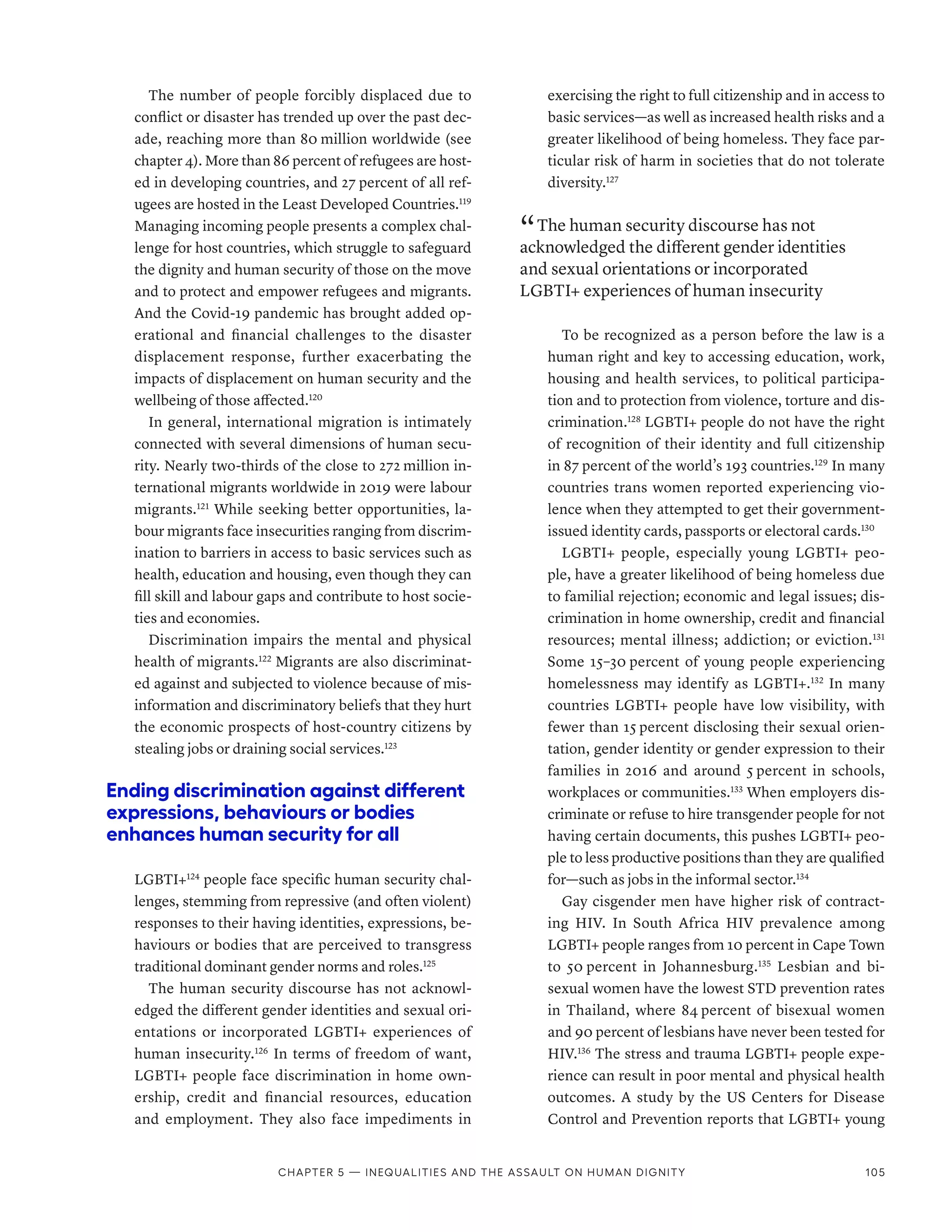 The number of people forcibly displaced due to
conflict or disaster has trended up over the past dec-
ade, reaching more than 80 million worldwide (see
chapter 4). More than 86 percent of refugees are host-
ed in developing countries, and 27 percent of all ref-
ugees are hosted in the Least Developed Countries.119
Managing incoming people presents a complex chal-
lenge for host countries, which struggle to safeguard
the dignity and human security of those on the move
and to protect and empower refugees and migrants.
And the Covid-19 pandemic has brought added op-
erational and financial challenges to the disaster
displacement response, further exacerbating the
impacts of displacement on human security and the
wellbeing of those affected.120
In general, international migration is intimately
connected with several dimensions of human secu-
rity. Nearly two-thirds of the close to 272 million in-
ternational migrants worldwide in 2019 were labour
migrants.121
While seeking better opportunities, la-
bour migrants face insecurities ranging from discrim-
ination to barriers in access to basic services such as
health, education and housing, even though they can
fill skill and labour gaps and contribute to host socie-
ties and economies.
Discrimination impairs the mental and physical
health of migrants.122
Migrants are also discriminat-
ed against and subjected to violence because of mis-
information and discriminatory beliefs that they hurt
the economic prospects of host-country citizens by
stealing jobs or draining social services.123
Ending discrimination against different
expressions, behaviours or bodies
enhances human security for all
LGBTI+124
people face specific human security chal-
lenges, stemming from repressive (and often violent)
responses to their having identities, expressions, be-
haviours or bodies that are perceived to transgress
traditional dominant gender norms and roles.125
The human security discourse has not acknowl-
edged the different gender identities and sexual ori-
entations or incorporated LGBTI+ experiences of
human insecurity.126
In terms of freedom of want,
LGBTI+ people face discrimination in home own-
ership, credit and financial resources, education
and employment. They also face impediments in
exercising the right to full citizenship and in access to
basic services­
—­
as well as increased health risks and a
greater likelihood of being homeless. They face par-
ticular risk of harm in societies that do not tolerate
diversity.127
“ The human security discourse has not
acknowledged the different gender identities
and sexual orientations or incorporated
LGBTI+ experiences of human insecurity
To be recognized as a person before the law is a
human right and key to accessing education, work,
housing and health services, to political participa-
tion and to protection from violence, torture and dis-
crimination.128
LGBTI+ people do not have the right
of recognition of their identity and full citizenship
in 87 percent of the world’s 193 countries.129
In many
countries trans women reported experiencing vio-
lence when they attempted to get their government-­
issued identity cards, passports or electoral cards.130
LGBTI+ people, especially young LGBTI+ peo-
ple, have a greater likelihood of being homeless due
to familial rejection; economic and legal issues; dis-
crimination in home ownership, credit and financial
resources; mental illness; addiction; or eviction.131
Some 15–30 percent of young people experiencing
homelessness may identify as LGBTI+.132
In many
countries LGBTI+ people have low visibility, with
fewer than 15 percent disclosing their sexual orien-
tation, gender identity or gender expression to their
families in 2016 and around 5 percent in schools,
workplaces or communities.133
When employers dis-
criminate or refuse to hire transgender people for not
having certain documents, this pushes LGBTI+ peo-
ple to less productive positions than they are qualified
for­—­such as jobs in the informal sector.134
Gay cisgender men have higher risk of contract-
ing HIV. In South Africa HIV prevalence among
LGBTI+ people ranges from 10 percent in Cape Town
to 50 percent in Johannesburg.135
Lesbian and bi­
sexual women have the lowest STD prevention rates
in Thailand, where 84 percent of bisexual women
and 90 percent of lesbians have never been tested for
HIV.136
The stress and trauma LGBTI+ people expe-
rience can result in poor mental and physical health
outcomes. A study by the US Centers for Disease
Control and Prevention reports that LGBTI+ young
Chapter 5 — Inequalities and the assault on human dignity 105
 