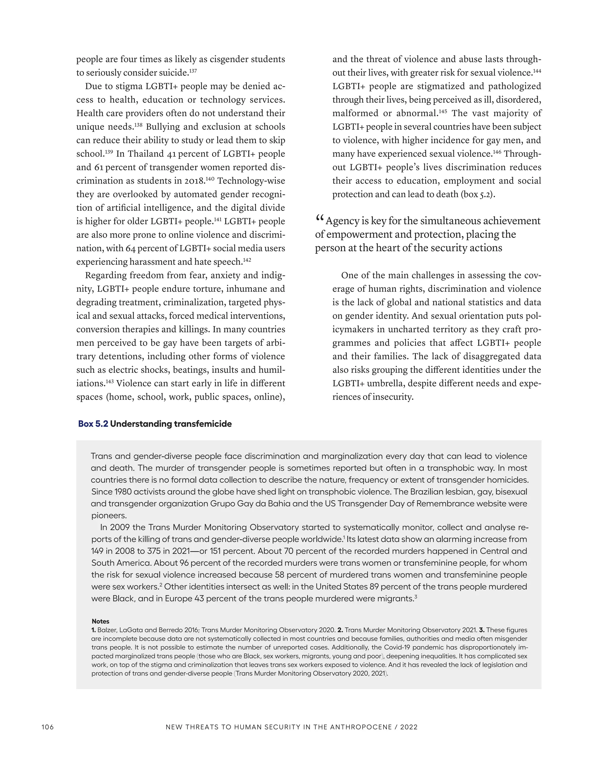 people are four times as likely as cisgender students
to seriously consider suicide.137
Due to stigma LGBTI+ people may be denied ac-
cess to health, education or technology services.
Health care providers often do not understand their
unique needs.138
Bullying and exclusion at schools
can reduce their ability to study or lead them to skip
school.139
In Thailand 41 percent of LGBTI+ people
and 61 percent of transgender women reported dis-
crimination as students in 2018.140
Technology-wise
they are overlooked by automated gender recogni-
tion of artificial intelligence, and the digital divide
is higher for older LGBTI+ people.141
LGBTI+ people
are also more prone to online violence and discrimi-
nation, with 64 percent of LGBTI+ social media users
experiencing harassment and hate speech.142
Regarding freedom from fear, anxiety and indig-
nity, LGBTI+ people endure torture, inhumane and
degrading treatment, criminalization, targeted phys-
ical and sexual attacks, forced medical interventions,
conversion therapies and killings. In many countries
men perceived to be gay have been targets of arbi-
trary detentions, including other forms of violence
such as electric shocks, beatings, insults and humil-
iations.143
Violence can start early in life in different
spaces (home, school, work, public spaces, online),
and the threat of violence and abuse lasts through-
out their lives, with greater risk for sexual violence.144
LGBTI+ people are stigmatized and pathologized
through their lives, being perceived as ill, disordered,
malformed or abnormal.145
The vast majority of
LGBTI+ people in several countries have been subject
to violence, with higher incidence for gay men, and
many have experienced sexual violence.146
Through-
out LGBTI+ people’s lives discrimination reduces
their access to education, employment and social
protection and can lead to death (box 5.2).
“ Agency is key for the simultaneous achievement
of empowerment and protection, placing the
person at the heart of the security actions
One of the main challenges in assessing the cov-
erage of human rights, discrimination and violence
is the lack of global and national statistics and data
on gender identity. And sexual orientation puts pol-
icymakers in uncharted territory as they craft pro-
grammes and policies that affect LGBTI+ people
and their families. The lack of disaggregated data
also risks grouping the different identities under the
LGBTI+ umbrella, despite different needs and expe-
riences of insecurity.
Box 5.2 Understanding transfemicide
Trans and gender-diverse people face discrimination and marginalization every day that can lead to violence
and death. The murder of transgender people is sometimes reported but often in a transphobic way. In most
countries there is no formal data collection to describe the nature, frequency or extent of transgender homicides.
Since 1980 activists around the globe have shed light on transphobic violence. The Brazilian lesbian, gay, bisexual
and transgender organization Grupo Gay da Bahia and the US Transgender Day of Remembrance website were
pioneers.
In 2009 the Trans Murder Monitoring Observatory started to systematically monitor, collect and analyse re-
ports of the killing of trans and gender-diverse people worldwide.1
Its latest data show an alarming increase from
149 in 2008 to 375 in 2021­
—­
or 151 percent. About 70 percent of the recorded murders happened in Central and
South America. About 96 percent of the recorded murders were trans women or transfeminine people, for whom
the risk for sexual violence increased because 58 percent of murdered trans women and transfeminine people
were sex workers.2
Other identities intersect as well: in the United States 89 percent of the trans people murdered
were Black, and in Europe 43 percent of the trans people murdered were migrants.3
Notes
1. Balzer, LaGata and Berredo 2016; Trans Murder Monitoring Observatory 2020. 2. Trans Murder Monitoring Observatory 2021. 3. These figures
are incomplete because data are not systematically collected in most countries and because families, authorities and media often misgender
trans people. It is not possible to estimate the number of unreported cases. Additionally, the Covid-19 pandemic has disproportionately im-
pacted marginalized trans people (those who are Black, sex workers, migrants, young and poor), deepening inequalities. It has complicated sex
work, on top of the stigma and criminalization that leaves trans sex workers exposed to violence. And it has revealed the lack of legislation and
protection of trans and gender-diverse people (Trans Murder Monitoring Observatory 2020, 2021).
106 NEW THREATS TO HUMAN SECURITY IN THE ANTHROPOCENE / 2022
 