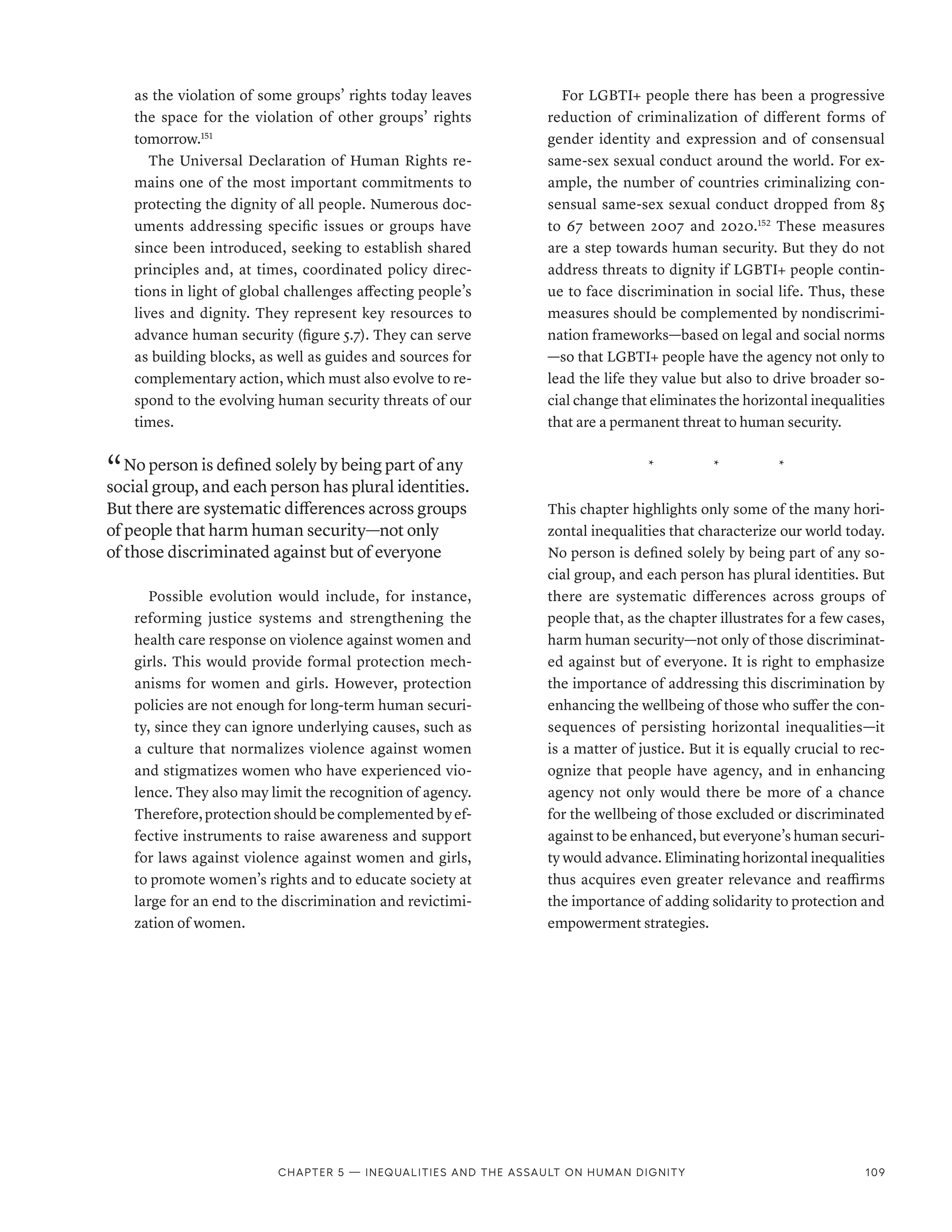 as the violation of some groups’ rights today leaves
the space for the violation of other groups’ rights
tomorrow.151
The Universal Declaration of Human Rights re-
mains one of the most important commitments to
protecting the dignity of all people. Numerous doc-
uments addressing specific issues or groups have
since been introduced, seeking to establish shared
principles and, at times, coordinated policy direc-
tions in light of global challenges affecting people’s
lives and dignity. They represent key resources to
advance human security (figure 5.7). They can serve
as building blocks, as well as guides and sources for
complementary action, which must also evolve to re-
spond to the evolving human security threats of our
times.
“ No person is defined solely by being part of any
social group, and each person has plural identities.
But there are systematic differences across groups
of people that harm human security­—­not only
of those discriminated against but of everyone
Possible evolution would include, for instance,
reforming justice systems and strengthening the
health care response on violence against women and
girls. This would provide formal protection mech-
anisms for women and girls. However, protection
policies are not enough for long-term human securi-
ty, since they can ignore underlying causes, such as
a culture that normalizes violence against women
and stigmatizes women who have experienced vio-
lence. They also may limit the recognition of agency.
Therefore,protectionshouldbecomplementedbyef-
fective instruments to raise awareness and support
for laws against violence against women and girls,
to promote women’s rights and to educate society at
large for an end to the discrimination and revictimi-
zation of women.
For LGBTI+ people there has been a progressive
reduction of criminalization of different forms of
gender identity and expression and of consensual
same-sex sexual conduct around the world. For ex-
ample, the number of countries criminalizing con-
sensual same-sex sexual conduct dropped from 85
to 67 between 2007 and 2020.152
These measures
are a step towards human security. But they do not
address threats to dignity if LGBTI+ people contin-
ue to face discrimination in social life. Thus, these
measures should be complemented by nondiscrimi-
nation frameworks­
—­
based on legal and social norms­
—­
so that LGBTI+ people have the agency not only to
lead the life they value but also to drive broader so-
cial change that eliminates the horizontal inequalities
that are a permanent threat to human security.
*    *    *
This chapter highlights only some of the many hori-
zontal inequalities that characterize our world today.
No person is defined solely by being part of any so-
cial group, and each person has plural identities. But
there are systematic differences across groups of
people that, as the chapter illustrates for a few cases,
harm human security­
—­
not only of those discriminat-
ed against but of everyone. It is right to emphasize
the importance of addressing this discrimination by
enhancing the wellbeing of those who suffer the con-
sequences of persisting horizontal inequalities­
—­
it
is a matter of justice. But it is equally crucial to rec-
ognize that people have agency, and in enhancing
agency not only would there be more of a chance
for the wellbeing of those excluded or discriminated
against to be enhanced, but everyone’s human securi-
ty would advance. Eliminating horizontal inequalities
thus acquires even greater relevance and reaffirms
the importance of adding solidarity to protection and
empowerment strategies.
Chapter 5 — Inequalities and the assault on human dignity 109
 