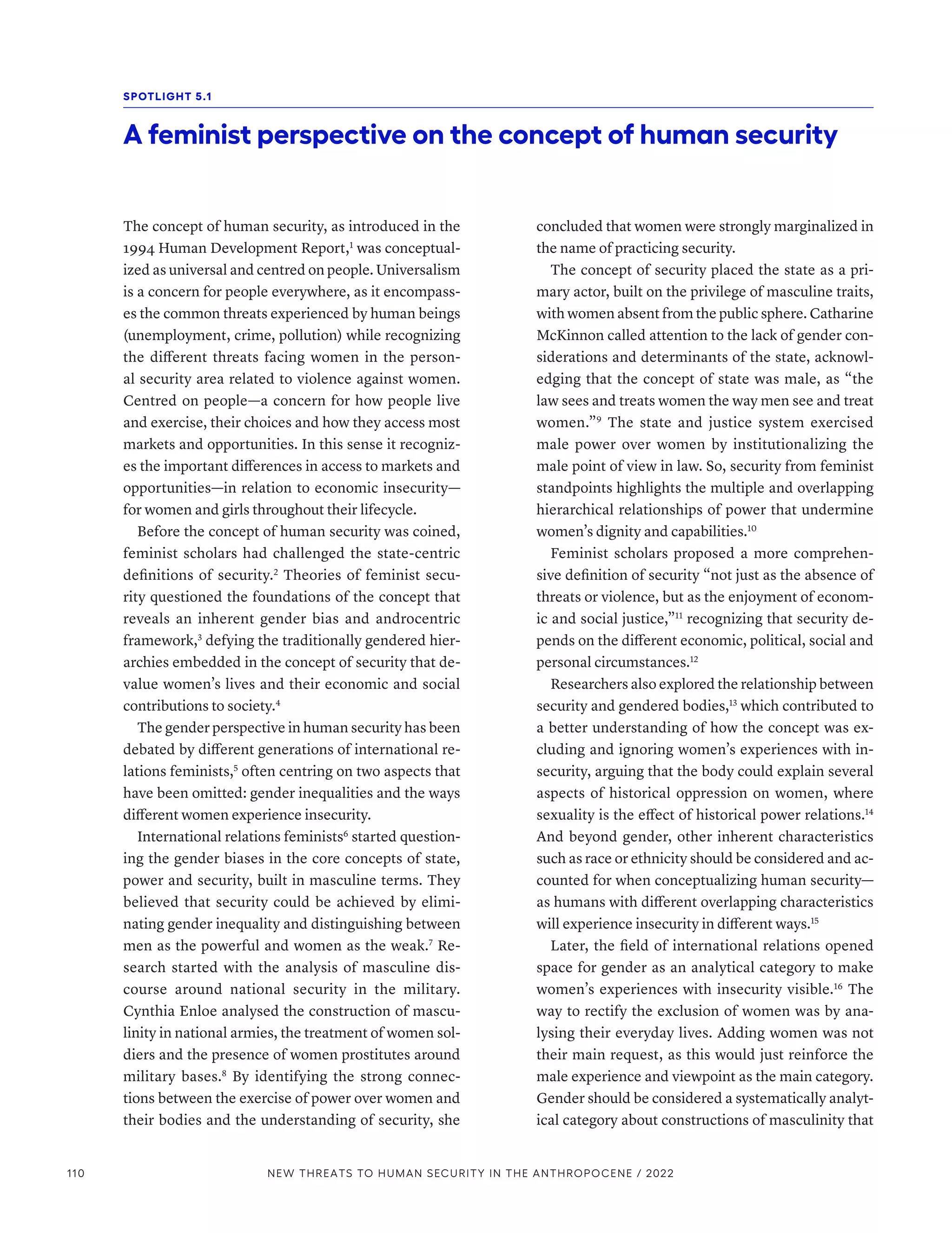 The concept of human security, as introduced in the
1994 Human Development Report,1
was conceptual-
ized as universal and centred on people. Universalism
is a concern for people everywhere, as it encompass-
es the common threats experienced by human beings
(unemployment, crime, pollution) while recognizing
the different threats facing women in the person-
al security area related to violence against women.
Centred on people­
—­
a concern for how people live
and exercise, their choices and how they access most
markets and opportunities. In this sense it recogniz-
es the important differences in access to markets and
opportunities­
—­
in relation to economic insecurity­
—­
for women and girls throughout their lifecycle.
Before the concept of human security was coined,
feminist scholars had challenged the state-centric
definitions of security.2
Theories of feminist secu-
rity questioned the foundations of the concept that
reveals an inherent gender bias and androcentric
framework,3
defying the traditionally gendered hier-
archies embedded in the concept of security that de-
value women’s lives and their economic and social
contributions to society.4
The gender perspective in human security has been
debated by different generations of international re-
lations feminists,5
often centring on two aspects that
have been omitted: gender inequalities and the ways
different women experience insecurity.
International relations feminists6
started question-
ing the gender biases in the core concepts of state,
power and security, built in masculine terms. They
believed that security could be achieved by elimi-
nating gender inequality and distinguishing between
men as the powerful and women as the weak.7
Re-
search started with the analysis of masculine dis-
course around national security in the military.
Cynthia Enloe analysed the construction of mascu-
linity in national armies, the treatment of women sol-
diers and the presence of women prostitutes around
military bases.8
By identifying the strong connec-
tions between the exercise of power over women and
their bodies and the understanding of security, she
concluded that women were strongly marginalized in
the name of practicing security.
The concept of security placed the state as a pri-
mary actor, built on the privilege of masculine traits,
with women absent from the public sphere. Catharine
McKinnon called attention to the lack of gender con-
siderations and determinants of the state, acknowl-
edging that the concept of state was male, as “the
law sees and treats women the way men see and treat
women.”9
The state and justice system exercised
male power over women by institutionalizing the
male point of view in law. So, security from feminist
standpoints highlights the multiple and overlapping
hierarchical relationships of power that undermine
women’s dignity and capabilities.10
Feminist scholars proposed a more comprehen-
sive definition of security “not just as the absence of
threats or violence, but as the enjoyment of econom-
ic and social justice,”11
recognizing that security de-
pends on the different economic, political, social and
personal circumstances.12
Researchers also explored the relationship between
security and gendered bodies,13
which contributed to
a better understanding of how the concept was ex-
cluding and ignoring women’s experiences with in-
security, arguing that the body could explain several
aspects of historical oppression on women, where
sexuality is the effect of historical power relations.14
And beyond gender, other inherent characteristics
such as race or ethnicity should be considered and ac-
counted for when conceptualizing human security­
—­
as humans with different overlapping characteristics
will experience insecurity in different ways.15
Later, the field of international relations opened
space for gender as an analytical category to make
women’s experiences with insecurity visible.16
The
way to rectify the exclusion of women was by ana-
lysing their everyday lives. Adding women was not
their main request, as this would just reinforce the
male experience and viewpoint as the main category.
Gender should be considered a systematically analyt-
ical category about constructions of masculinity that
SPOTLIGHT 5.1
A feminist perspective on the concept of human security
110 NEW THREATS TO HUMAN SECURITY IN THE ANTHROPOCENE / 2022
 