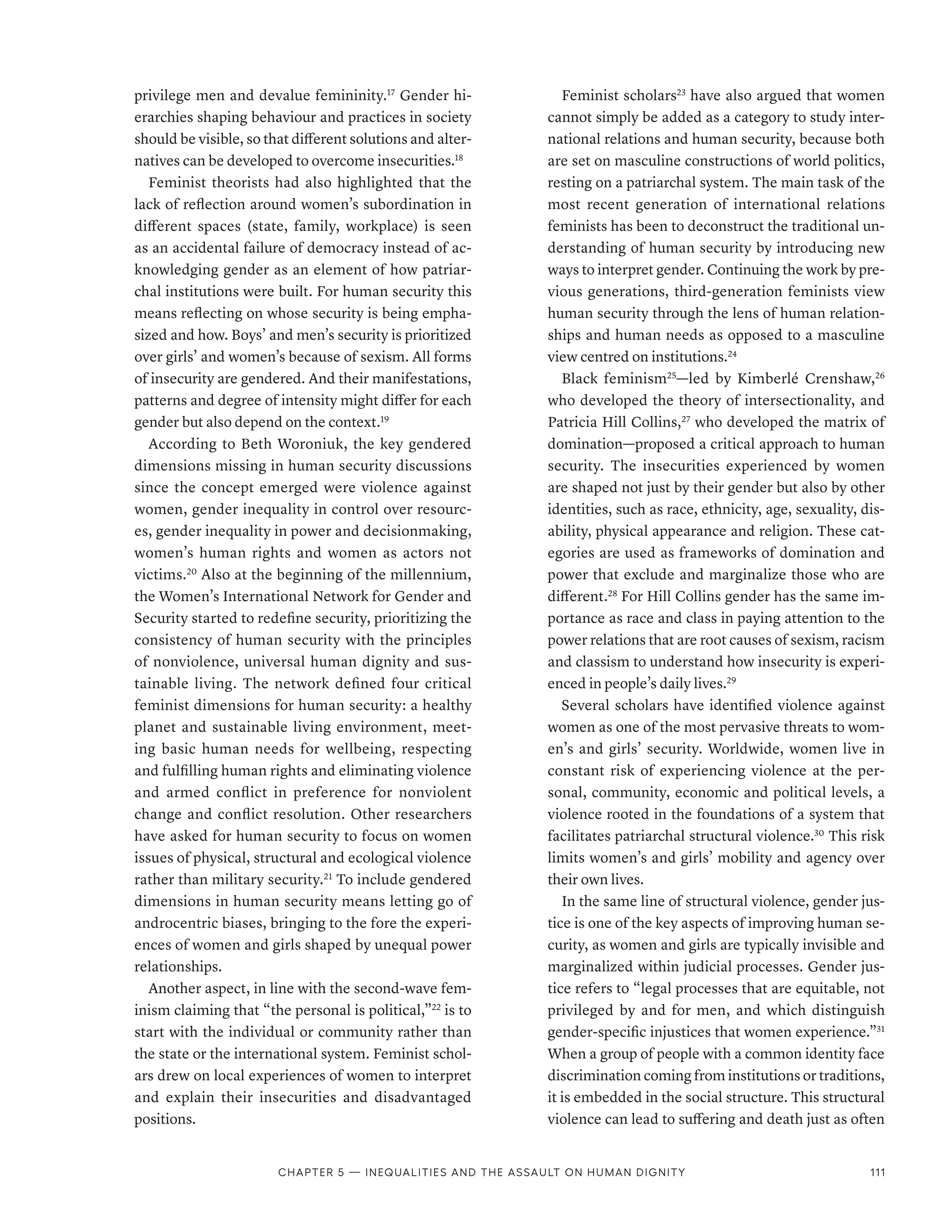 privilege men and devalue femininity.17
Gender hi-
erarchies shaping behaviour and practices in society
should be visible, so that different solutions and alter-
natives can be developed to overcome insecurities.18
Feminist theorists had also highlighted that the
lack of reflection around women’s subordination in
different spaces (state, family, workplace) is seen
as an accidental failure of democracy instead of ac-
knowledging gender as an element of how patriar-
chal institutions were built. For human security this
means reflecting on whose security is being empha-
sized and how. Boys’ and men’s security is prioritized
over girls’ and women’s because of sexism. All forms
of insecurity are gendered. And their manifestations,
patterns and degree of intensity might differ for each
gender but also depend on the context.19
According to Beth Woroniuk, the key gendered
dimensions missing in human security discussions
since the concept emerged were violence against
women, gender inequality in control over resourc-
es, gender inequality in power and decisionmaking,
women’s human rights and women as actors not
victims.20
Also at the beginning of the millennium,
the Women’s International Network for Gender and
Security started to redefine security, prioritizing the
consistency of human security with the principles
of nonviolence, universal human dignity and sus-
tainable living. The network defined four critical
feminist dimensions for human security: a healthy
planet and sustainable living environment, meet-
ing basic human needs for wellbeing, respecting
and fulfilling human rights and eliminating violence
and armed conflict in preference for nonviolent
change and conflict resolution. Other researchers
have asked for human security to focus on women
issues of physical, structural and ecological violence
rather than military security.21
To include gendered
dimensions in human security means letting go of
androcentric biases, bringing to the fore the experi-
ences of women and girls shaped by unequal power
relationships.
Another aspect, in line with the second-wave fem-
inism claiming that “the personal is political,”22
is to
start with the individual or community rather than
the state or the international system. Feminist schol-
ars drew on local experiences of women to interpret
and explain their insecurities and disadvantaged
positions.
Feminist scholars23
have also argued that women
cannot simply be added as a category to study inter-
national relations and human security, because both
are set on masculine constructions of world politics,
resting on a patriarchal system. The main task of the
most recent generation of international relations
feminists has been to deconstruct the traditional un-
derstanding of human security by introducing new
ways to interpret gender. Continuing the work by pre-
vious generations, third-generation feminists view
human security through the lens of human relation-
ships and human needs as opposed to a masculine
view centred on institutions.24
Black feminism25
­
—­
led by Kimberlé Crenshaw,26
who developed the theory of intersectionality, and
Patricia Hill Collins,27
who developed the matrix of
domination­
—­
proposed a critical approach to human
security. The insecurities experienced by women
are shaped not just by their gender but also by other
identities, such as race, ethnicity, age, sexuality, dis-
ability, physical appearance and religion. These cat-
egories are used as frameworks of domination and
power that exclude and marginalize those who are
different.28
For Hill Collins gender has the same im-
portance as race and class in paying attention to the
power relations that are root causes of sexism, racism
and classism to understand how insecurity is experi-
enced in people’s daily lives.29
Several scholars have identified violence against
women as one of the most pervasive threats to wom-
en’s and girls’ security. Worldwide, women live in
constant risk of experiencing violence at the per-
sonal, community, economic and political levels, a
violence rooted in the foundations of a system that
facilitates patriarchal structural violence.30
This risk
limits women’s and girls’ mobility and agency over
their own lives.
In the same line of structural violence, gender jus-
tice is one of the key aspects of improving human se-
curity, as women and girls are typically invisible and
marginalized within judicial processes. Gender jus-
tice refers to “legal processes that are equitable, not
privileged by and for men, and which distinguish
gender-specific injustices that women experience.”31
When a group of people with a common identity face
discrimination coming from institutions or traditions,
it is embedded in the social structure. This structural
violence can lead to suffering and death just as often
Chapter 5 — Inequalities and the assault on human dignity 111
 