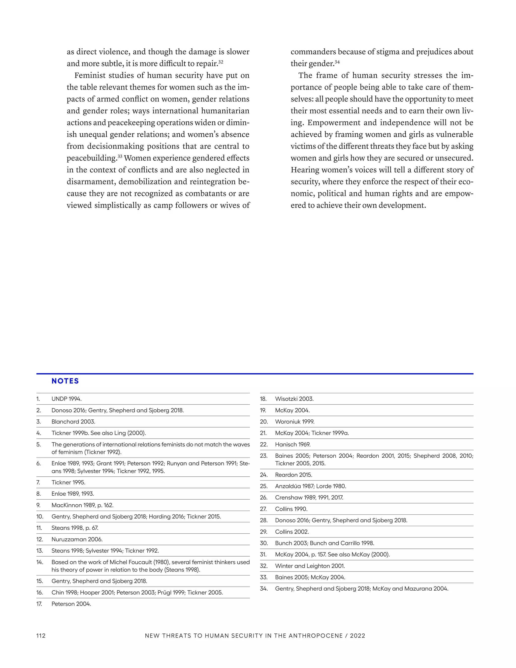 as direct violence, and though the damage is slower
and more subtle, it is more difficult to repair.32
Feminist studies of human security have put on
the table relevant themes for women such as the im-
pacts of armed conflict on women, gender relations
and gender roles; ways international humanitarian
actions and peacekeeping operations widen or dimin-
ish unequal gender relations; and women’s absence
from decisionmaking positions that are central to
peacebuilding.33
Women experience gendered effects
in the context of conflicts and are also neglected in
disarmament, demobilization and reintegration be-
cause they are not recognized as combatants or are
viewed simplistically as camp followers or wives of
commanders because of stigma and prejudices about
their gender.34
The frame of human security stresses the im-
portance of people being able to take care of them-
selves: all people should have the opportunity to meet
their most essential needs and to earn their own liv-
ing. Empowerment and independence will not be
achieved by framing women and girls as vulnerable
victims of the different threats they face but by asking
women and girls how they are secured or unsecured.
Hearing women’s voices will tell a different story of
security, where they enforce the respect of their eco-
nomic, political and human rights and are empow-
ered to achieve their own development.
NOTES
1.	 UNDP 1994.
2.	 Donoso 2016; Gentry, Shepherd and Sjoberg 2018.
3.	 Blanchard 2003.
4.	 Tickner 1999b. See also Ling (2000).
5.	 The generations of international relations feminists do not match the waves
of feminism (Tickner 1992).
6.	 Enloe 1989, 1993; Grant 1991; Peterson 1992; Runyan and Peterson 1991; Ste-
ans 1998; Sylvester 1994; Tickner 1992, 1995.
7.	 Tickner 1995.
8.	 Enloe 1989, 1993.
9.	 MacKinnon 1989, p. 162.
10.	 Gentry, Shepherd and Sjoberg 2018; Harding 2016; Tickner 2015.
11.	 Steans 1998, p. 67.
12.	 Nuruzzaman 2006.
13.	 Steans 1998; Sylvester 1994; Tickner 1992.
14.	 Based on the work of Michel Foucault (1980), several feminist thinkers used
his theory of power in relation to the body (Steans 1998).
15.	 Gentry, Shepherd and Sjoberg 2018.
16.	 Chin 1998; Hooper 2001; Peterson 2003; Prügl 1999; Tickner 2005.
17.	 Peterson 2004.
18.	 Wisotzki 2003.
19.	 McKay 2004.
20.	 Woroniuk 1999.
21.	 McKay 2004; Tickner 1999a.
22.	 Hanisch 1969.
23.	 Baines 2005; Peterson 2004; Reardon 2001, 2015; Shepherd 2008, 2010;
Tickner 2005, 2015.
24.	 Reardon 2015.
25.	 Anzaldúa 1987; Lorde 1980.
26.	 Crenshaw 1989, 1991, 2017.
27.	 Collins 1990.
28.	 Donoso 2016; Gentry, Shepherd and Sjoberg 2018.
29.	 Collins 2002.
30.	 Bunch 2003; Bunch and Carrillo 1998.
31.	 McKay 2004, p. 157. See also McKay (2000).
32.	 Winter and Leighton 2001.
33.	 Baines 2005; McKay 2004.
34.	 Gentry, Shepherd and Sjoberg 2018; McKay and Mazurana 2004.
112 NEW THREATS TO HUMAN SECURITY IN THE ANTHROPOCENE / 2022
 