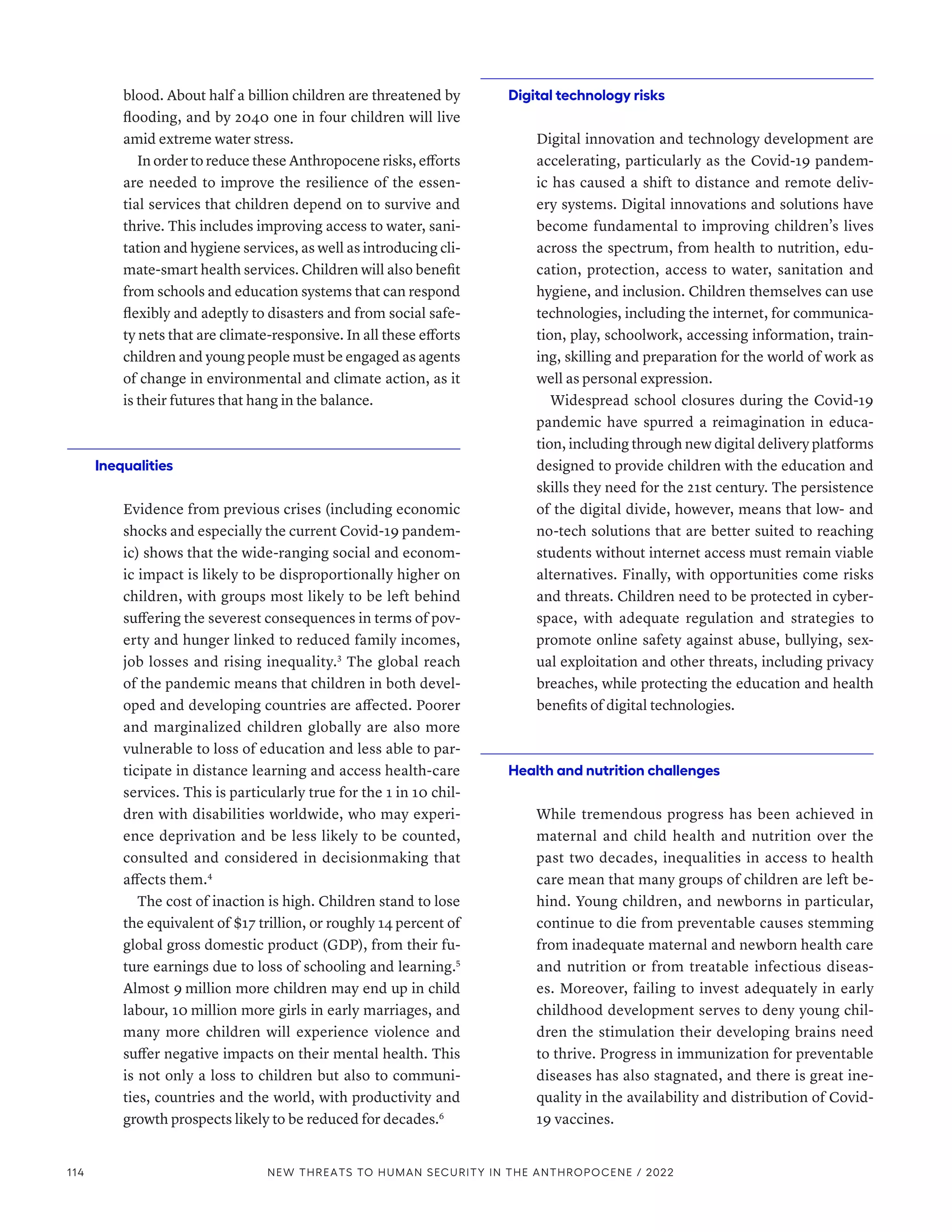 blood. About half a billion children are threatened by
flooding, and by 2040 one in four children will live
amid extreme water stress.
In order to reduce these Anthropocene risks, efforts
are needed to improve the resilience of the essen-
tial services that children depend on to survive and
thrive. This includes improving access to water, sani-
tation and hygiene services, as well as introducing cli-
mate-smart health services. Children will also benefit
from schools and education systems that can respond
flexibly and adeptly to disasters and from social safe-
ty nets that are climate-responsive. In all these efforts
children and young people must be engaged as agents
of change in environmental and climate action, as it
is their futures that hang in the balance.
Inequalities
Evidence from previous crises (including economic
shocks and especially the current Covid-19 pandem-
ic) shows that the wide-ranging social and econom-
ic impact is likely to be disproportionally higher on
children, with groups most likely to be left behind
suffering the severest consequences in terms of pov-
erty and hunger linked to reduced family incomes,
job losses and rising inequality.3
The global reach
of the pandemic means that children in both devel-
oped and developing countries are affected. Poorer
and marginalized children globally are also more
vulnerable to loss of education and less able to par-
ticipate in distance learning and access health-care
services. This is particularly true for the 1 in 10 chil-
dren with disabilities worldwide, who may experi-
ence deprivation and be less likely to be counted,
consulted and considered in decisionmaking that
affects them.4
The cost of inaction is high. Children stand to lose
the equivalent of $17 trillion, or roughly 14 percent of
global gross domestic product (GDP), from their fu-
ture earnings due to loss of schooling and learning.5
Almost 9 million more children may end up in child
labour, 10 million more girls in early marriages, and
many more children will experience violence and
suffer negative impacts on their mental health. This
is not only a loss to children but also to communi-
ties, countries and the world, with productivity and
growth prospects likely to be reduced for decades.6
Digital technology risks
Digital innovation and technology development are
accelerating, particularly as the Covid-19 pandem-
ic has caused a shift to distance and remote deliv-
ery systems. Digital innovations and solutions have
become fundamental to improving children’s lives
across the spectrum, from health to nutrition, edu-
cation, protection, access to water, sanitation and
hygiene, and inclusion. Children themselves can use
technologies, including the internet, for communica-
tion, play, schoolwork, accessing information, train-
ing, skilling and preparation for the world of work as
well as personal expression.
Widespread school closures during the Covid-19
pandemic have spurred a reimagination in educa-
tion, including through new digital delivery platforms
designed to provide children with the education and
skills they need for the 21st century. The persistence
of the digital divide, however, means that low- and
no-tech solutions that are better suited to reaching
students without internet access must remain viable
alternatives. Finally, with opportunities come risks
and threats. Children need to be protected in cyber-
space, with adequate regulation and strategies to
promote online safety against abuse, bullying, sex-
ual exploitation and other threats, including privacy
breaches, while protecting the education and health
benefits of digital technologies.
Health and nutrition challenges
While tremendous progress has been achieved in
maternal and child health and nutrition over the
past two decades, inequalities in access to health
care mean that many groups of children are left be-
hind. Young children, and newborns in particular,
continue to die from preventable causes stemming
from inadequate maternal and newborn health care
and nutrition or from treatable infectious diseas-
es. Moreover, failing to invest adequately in early
childhood development serves to deny young chil-
dren the stimulation their developing brains need
to thrive. Progress in immunization for preventable
diseases has also stagnated, and there is great ine-
quality in the availability and distribution of Covid-
19 vaccines.
114 NEW THREATS TO HUMAN SECURITY IN THE ANTHROPOCENE / 2022
 