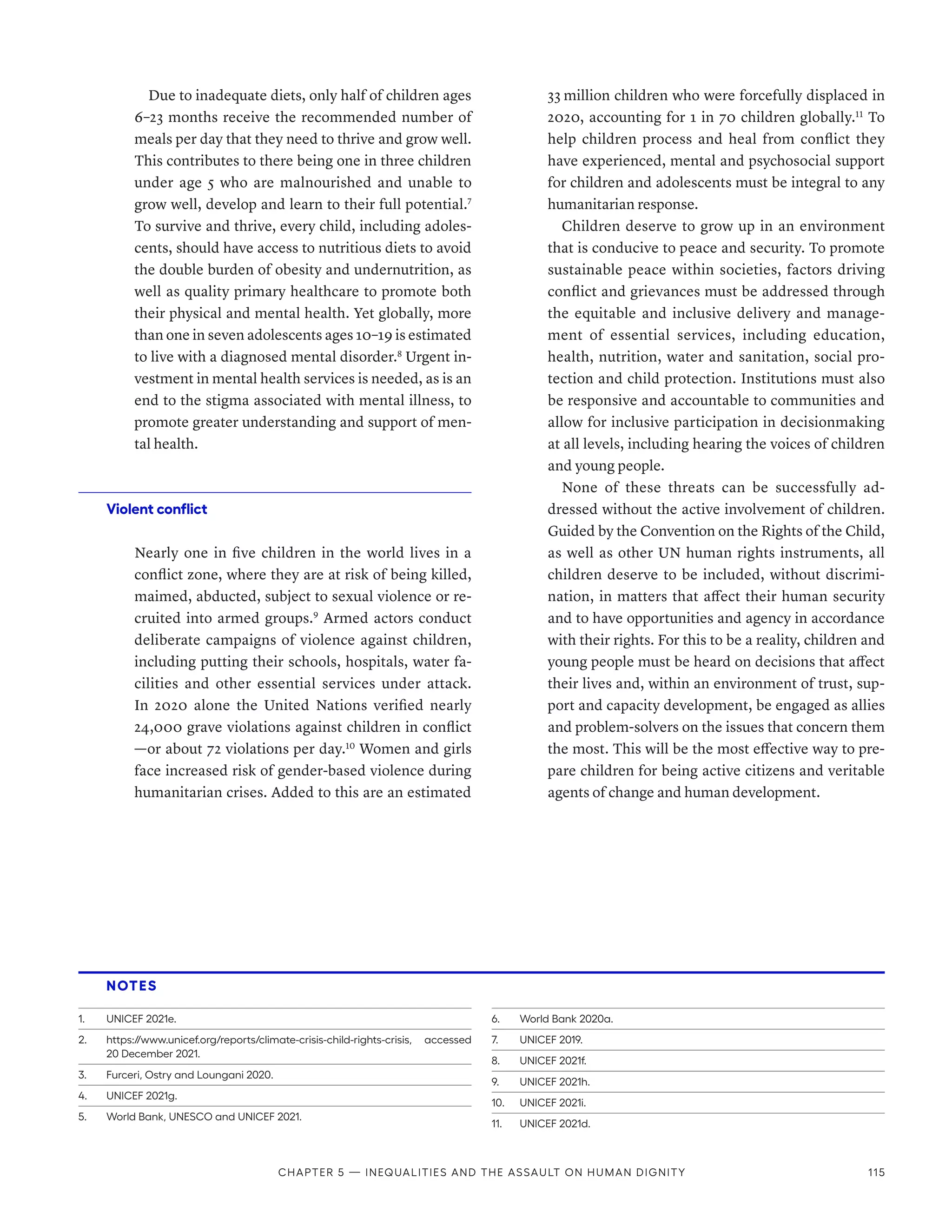 Due to inadequate diets, only half of children ages
6–23 months receive the recommended number of
meals per day that they need to thrive and grow well.
This contributes to there being one in three children
under age 5 who are malnourished and unable to
grow well, develop and learn to their full potential.7
To survive and thrive, every child, including adoles-
cents, should have access to nutritious diets to avoid
the double burden of obesity and undernutrition, as
well as quality primary healthcare to promote both
their physical and mental health. Yet globally, more
than one in seven adolescents ages 10–19 is estimated
to live with a diagnosed mental disorder.8
Urgent in-
vestment in mental health services is needed, as is an
end to the stigma associated with mental illness, to
promote greater understanding and support of men-
tal health.
Violent conflict
Nearly one in five children in the world lives in a
conflict zone, where they are at risk of being killed,
maimed, abducted, subject to sexual violence or re-
cruited into armed groups.9
Armed actors conduct
deliberate campaigns of violence against children,
including putting their schools, hospitals, water fa-
cilities and other essential services under attack.
In 2020 alone the United Nations verified nearly
24,000 grave violations against children in conflict­
—­
or about 72 violations per day.10
Women and girls
face increased risk of gender-based violence during
humanitarian crises. Added to this are an estimated
33 million children who were forcefully displaced in
2020, accounting for 1 in 70 children globally.11
To
help children process and heal from conflict they
have experienced, mental and psychosocial support
for children and adolescents must be integral to any
humanitarian response.
Children deserve to grow up in an environment
that is conducive to peace and security. To promote
sustainable peace within societies, factors driving
conflict and grievances must be addressed through
the equitable and inclusive delivery and manage-
ment of essential services, including education,
health, nutrition, water and sanitation, social pro-
tection and child protection. Institutions must also
be responsive and accountable to communities and
allow for inclusive participation in decisionmaking
at all levels, including hearing the voices of children
and young people.
None of these threats can be successfully ad-
dressed without the active involvement of children.
Guided by the Convention on the Rights of the Child,
as well as other UN human rights instruments, all
children deserve to be included, without discrimi-
nation, in matters that affect their human security
and to have opportunities and agency in accordance
with their rights. For this to be a reality, children and
young people must be heard on decisions that affect
their lives and, within an environment of trust, sup-
port and capacity development, be engaged as allies
and problem-solvers on the issues that concern them
the most. This will be the most effective way to pre-
pare children for being active citizens and veritable
agents of change and human development.
NOTES
1.	 UNICEF 2021e.
2.	 https://www.unicef.org/reports/climate-crisis-child-rights-crisis, accessed
20 December 2021.
3.	 Furceri, Ostry and Loungani 2020.
4.	 UNICEF 2021g.
5.	 World Bank, UNESCO and UNICEF 2021.
6.	 World Bank 2020a.
7.	 UNICEF 2019.
8.	 UNICEF 2021f.
9.	 UNICEF 2021h.
10.	 UNICEF 2021i.
11.	 UNICEF 2021d.
Chapter 5 — Inequalities and the assault on human dignity 115
 