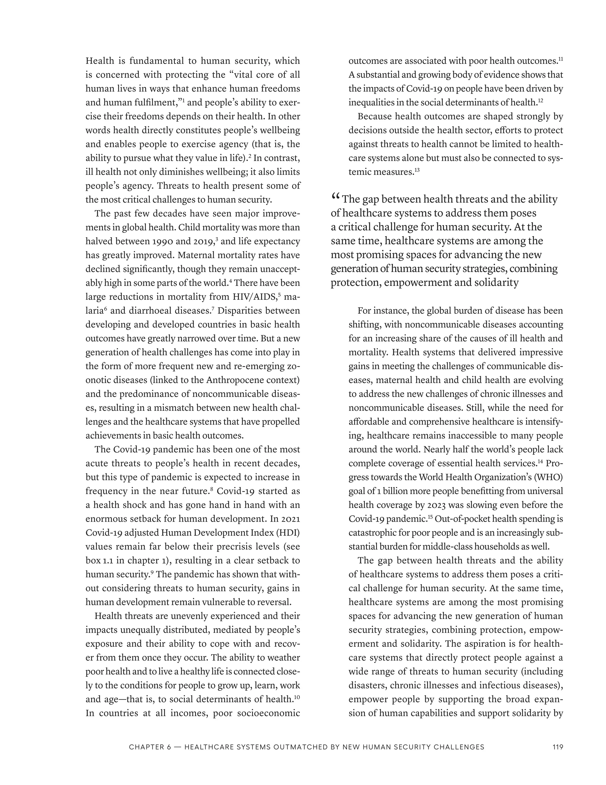 Health is fundamental to human security, which
is concerned with protecting the “vital core of all
human lives in ways that enhance human freedoms
and human fulfilment,”1
and people’s ability to exer-
cise their freedoms depends on their health. In other
words health directly constitutes people’s wellbeing
and enables people to exercise agency (that is, the
ability to pursue what they value in life).2
In contrast,
ill health not only diminishes wellbeing; it also limits
people’s agency. Threats to health present some of
the most critical challenges to human security.
The past few decades have seen major improve-
ments in global health. Child mortality was more than
halved between 1990 and 2019,3
and life expectancy
has greatly improved. Maternal mortality rates have
declined significantly, though they remain unaccept-
ably high in some parts of the world.4
There have been
large reductions in mortality from HIV/AIDS,5
ma-
laria6
and diarrhoeal diseases.7
Disparities between
developing and developed countries in basic health
outcomes have greatly narrowed over time. But a new
generation of health challenges has come into play in
the form of more frequent new and re-emerging zo-
onotic diseases (linked to the Anthropocene context)
and the predominance of noncommunicable diseas-
es, resulting in a mismatch between new health chal-
lenges and the healthcare systems that have propelled
achievements in basic health outcomes.
The Covid-19 pandemic has been one of the most
acute threats to people’s health in recent decades,
but this type of pandemic is expected to increase in
frequency in the near future.8
Covid-19 started as
a health shock and has gone hand in hand with an
enormous setback for human development. In 2021
Covid-19 adjusted Human Development Index (HDI)
values remain far below their precrisis levels (see
box 1.1 in chapter 1), resulting in a clear setback to
human security.9
The pandemic has shown that with-
out considering threats to human security, gains in
human development remain vulnerable to reversal.
Health threats are unevenly experienced and their
impacts unequally distributed, mediated by people’s
exposure and their ability to cope with and recov-
er from them once they occur. The ability to weather
poor health and to live a healthy life is connected close-
ly to the conditions for people to grow up, learn, work
and age—that is, to social determinants of health.10
In countries at all incomes, poor socioeconomic
outcomes are associated with poor health outcomes.11
A substantial and growing body of evidence shows that
the impacts of Covid-19 on people have been driven by
inequalities in the social determinants of health.12
Because health outcomes are shaped strongly by
decisions outside the health sector, efforts to protect
against threats to health cannot be limited to health-
care systems alone but must also be connected to sys-
temic measures.13
“ The gap between health threats and the ability
of healthcare systems to address them poses
a critical challenge for human security. At the
same time, healthcare systems are among the
most promising spaces for advancing the new
generationofhumansecuritystrategies,combining
protection, empowerment and solidarity
For instance, the global burden of disease has been
shifting, with noncommunicable diseases accounting
for an increasing share of the causes of ill health and
mortality. Health systems that delivered impressive
gains in meeting the challenges of communicable dis-
eases, maternal health and child health are evolving
to address the new challenges of chronic illnesses and
noncommunicable diseases. Still, while the need for
affordable and comprehensive healthcare is intensify-
ing, healthcare remains inaccessible to many people
around the world. Nearly half the world’s people lack
complete coverage of essential health services.14
Pro-
gress towards the World Health Organization’s (WHO)
goal of 1 billion more people benefitting from universal
health coverage by 2023 was slowing even before the
Covid-19 pandemic.15
Out-of-pocket health spending is
catastrophic for poor people and is an increasingly sub-
stantial burden for middle-class households as well.
The gap between health threats and the ability
of healthcare systems to address them poses a criti-
cal challenge for human security. At the same time,
healthcare systems are among the most promising
spaces for advancing the new generation of human
security strategies, combining protection, empow-
erment and solidarity. The aspiration is for health-
care systems that directly protect people against a
wide range of threats to human security (including
disasters, chronic illnesses and infectious diseases),
empower people by supporting the broad expan-
sion of human capabilities and support solidarity by
Chapter 6 — Healthcare systems outmatched by new human security challenges 119
 