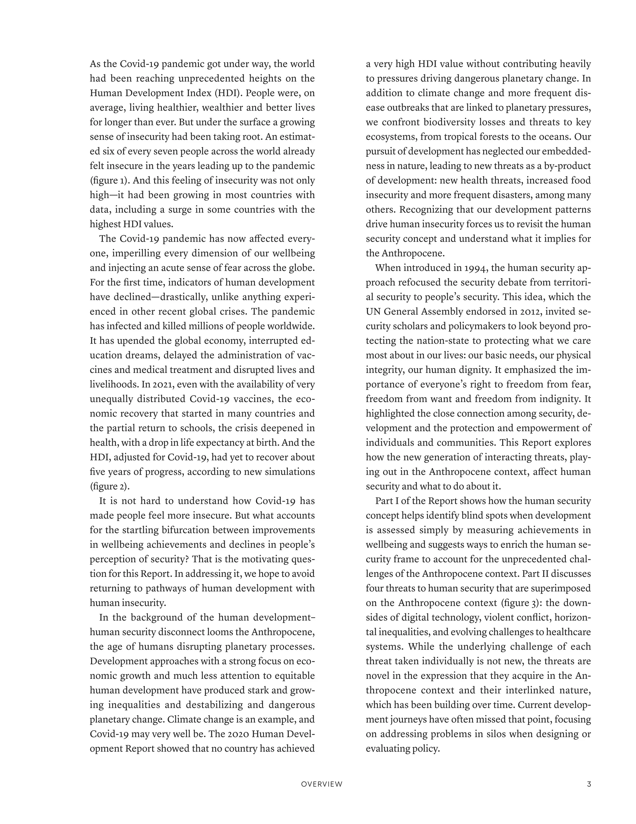 As the Covid-19 pandemic got under way, the world
had been reaching unprecedented heights on the
Human Development Index (HDI). People were, on
average, living healthier, wealthier and better lives
for longer than ever. But under the surface a growing
sense of insecurity had been taking root. An estimat-
ed six of every seven people across the world already
felt insecure in the years leading up to the pandemic
(figure 1). And this feeling of insecurity was not only
high­
—­
it had been growing in most countries with
data, including a surge in some countries with the
highest HDI values.
The Covid-19 pandemic has now affected every-
one, imperilling every dimension of our wellbeing
and injecting an acute sense of fear across the globe.
For the first time, indicators of human development
have declined­
—­
drastically, unlike anything experi-
enced in other recent global crises. The pandemic
has infected and killed millions of people worldwide.
It has upended the global economy, interrupted ed-
ucation dreams, delayed the administration of vac-
cines and medical treatment and disrupted lives and
livelihoods. In 2021, even with the availability of very
unequally distributed Covid-19 vaccines, the eco-
nomic recovery that started in many countries and
the partial return to schools, the crisis deepened in
health, with a drop in life expectancy at birth. And the
HDI, adjusted for Covid-19, had yet to recover about
five years of progress, according to new simulations
(figure 2).
It is not hard to understand how Covid-19 has
made people feel more insecure. But what accounts
for the startling bifurcation between improvements
in wellbeing achievements and declines in people’s
perception of security? That is the motivating ques-
tion for this Report. In addressing it, we hope to avoid
returning to pathways of human development with
human insecurity.
In the background of the human development–
human security disconnect looms the Anthropocene,
the age of humans disrupting planetary processes.
Development approaches with a strong focus on eco-
nomic growth and much less attention to equitable
human development have produced stark and grow-
ing inequalities and destabilizing and dangerous
planetary change. Climate change is an example, and
Covid-19 may very well be. The 2020 Human Devel-
opment Report showed that no country has achieved
a very high HDI value without contributing heavily
to pressures driving dangerous planetary change. In
addition to climate change and more frequent dis-
ease outbreaks that are linked to planetary pressures,
we confront biodiversity losses and threats to key
ecosystems, from tropical forests to the oceans. Our
pursuit of development has neglected our embedded-
ness in nature, leading to new threats as a by-product
of development: new health threats, increased food
insecurity and more frequent disasters, among many
others. Recognizing that our development patterns
drive human insecurity forces us to revisit the human
security concept and understand what it implies for
the Anthropocene.
When introduced in 1994, the human security ap-
proach refocused the security debate from territori-
al security to people’s security. This idea, which the
UN General Assembly endorsed in 2012, invited se-
curity scholars and policymakers to look beyond pro-
tecting the nation-state to protecting what we care
most about in our lives: our basic needs, our physical
integrity, our human dignity. It emphasized the im-
portance of everyone’s right to freedom from fear,
freedom from want and freedom from indignity. It
highlighted the close connection among security, de-
velopment and the protection and empowerment of
individuals and communities. This Report explores
how the new generation of interacting threats, play-
ing out in the Anthropocene context, affect human
security and what to do about it.
Part I of the Report shows how the human security
concept helps identify blind spots when development
is assessed simply by measuring achievements in
wellbeing and suggests ways to enrich the human se-
curity frame to account for the unprecedented chal-
lenges of the Anthropocene context. Part II discusses
four threats to human security that are superimposed
on the Anthropocene context (figure 3): the down-
sides of digital technology, violent conflict, horizon-
tal inequalities, and evolving challenges to healthcare
systems. While the underlying challenge of each
threat taken individually is not new, the threats are
novel in the expression that they acquire in the An-
thropocene context and their interlinked nature,
which has been building over time. Current develop-
ment journeys have often missed that point, focusing
on addressing problems in silos when designing or
evaluating policy.
Overview 3
 
