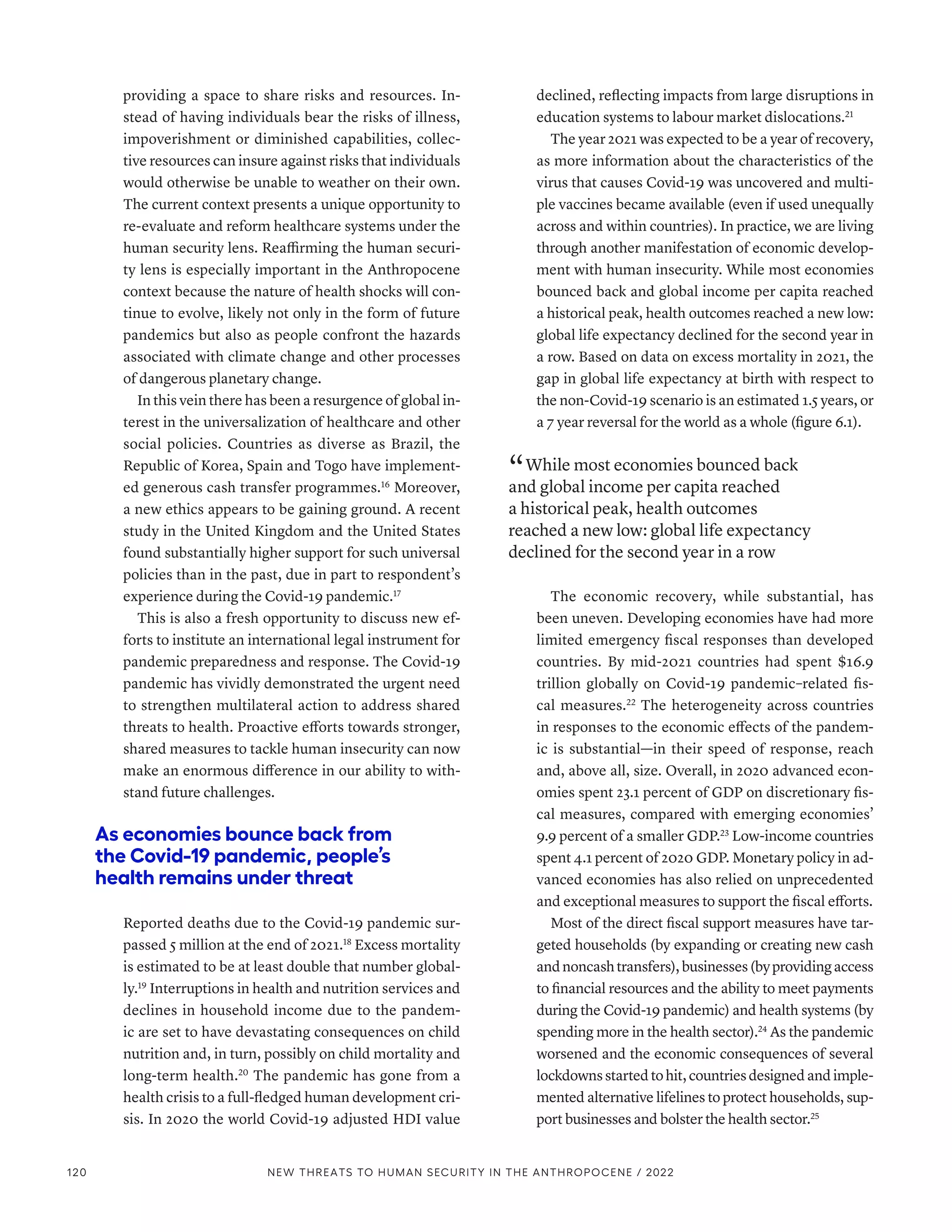 providing a space to share risks and resources. In-
stead of having individuals bear the risks of illness,
impoverishment or diminished capabilities, collec-
tive resources can insure against risks that individuals
would otherwise be unable to weather on their own.
The current context presents a unique opportunity to
re-evaluate and reform healthcare systems under the
human security lens. Reaffirming the human securi-
ty lens is especially important in the Anthropocene
context because the nature of health shocks will con-
tinue to evolve, likely not only in the form of future
pandemics but also as people confront the hazards
associated with climate change and other processes
of dangerous planetary change.
In this vein there has been a resurgence of global in-
terest in the universalization of healthcare and other
social policies. Countries as diverse as Brazil, the
Republic of Korea, Spain and Togo have implement-
ed generous cash transfer programmes.16
Moreover,
a new ethics appears to be gaining ground. A recent
study in the United Kingdom and the United States
found substantially higher support for such universal
policies than in the past, due in part to respondent’s
experience during the Covid-19 pandemic.17
This is also a fresh opportunity to discuss new ef-
forts to institute an international legal instrument for
pandemic preparedness and response. The Covid-19
pandemic has vividly demonstrated the urgent need
to strengthen multilateral action to address shared
threats to health. Proactive efforts towards stronger,
shared measures to tackle human insecurity can now
make an enormous difference in our ability to with-
stand future challenges.
As economies bounce back from
the Covid-19 pandemic, people’s
health remains under threat
Reported deaths due to the Covid-19 pandemic sur-
passed 5 million at the end of 2021.18
Excess mortality
is estimated to be at least double that number global-
ly.19
Interruptions in health and nutrition services and
declines in household income due to the pandem-
ic are set to have devastating consequences on child
nutrition and, in turn, possibly on child mortality and
long-term health.20
The pandemic has gone from a
health crisis to a full-fledged human development cri-
sis. In 2020 the world Covid-19 adjusted HDI value
declined, reflecting impacts from large disruptions in
education systems to labour market dislocations.21
The year 2021 was expected to be a year of recovery,
as more information about the characteristics of the
virus that causes Covid-19 was uncovered and multi-
ple vaccines became available (even if used unequally
across and within countries). In practice, we are living
through another manifestation of economic develop-
ment with human insecurity. While most economies
bounced back and global income per capita reached
a historical peak, health outcomes reached a new low:
global life expectancy declined for the second year in
a row. Based on data on excess mortality in 2021, the
gap in global life expectancy at birth with respect to
the non-Covid-19 scenario is an estimated 1.5 years, or
a 7 year reversal for the world as a whole (figure 6.1).
“ While most economies bounced back
and global income per capita reached
a historical peak, health outcomes
reached a new low: global life expectancy
declined for the second year in a row
The economic recovery, while substantial, has
been uneven. Developing economies have had more
limited emergency fiscal responses than developed
countries. By mid-2021 countries had spent $16.9
trillion globally on Covid-19 pandemic–related fis-
cal measures.22
The heterogeneity across countries
in responses to the economic effects of the pandem-
ic is substantial—in their speed of response, reach
and, above all, size. Overall, in 2020 advanced econ-
omies spent 23.1 percent of GDP on discretionary fis-
cal measures, compared with emerging economies’
9.9 percent of a smaller GDP.23
Low-income countries
spent 4.1 percent of 2020 GDP. Monetary policy in ad-
vanced economies has also relied on unprecedented
and exceptional measures to support the fiscal efforts.
Most of the direct fiscal support measures have tar-
geted households (by expanding or creating new cash
andnoncashtransfers),businesses(byprovidingaccess
to financial resources and the ability to meet payments
during the Covid-19 pandemic) and health systems (by
spending more in the health sector).24
As the pandemic
worsened and the economic consequences of several
lockdownsstartedtohit,countriesdesigned and imple-
mented alternative lifelines to protect households, sup-
port businesses and bolster the health sector.25
120 NEW THREATS TO HUMAN SECURITY IN THE ANTHROPOCENE / 2022
 