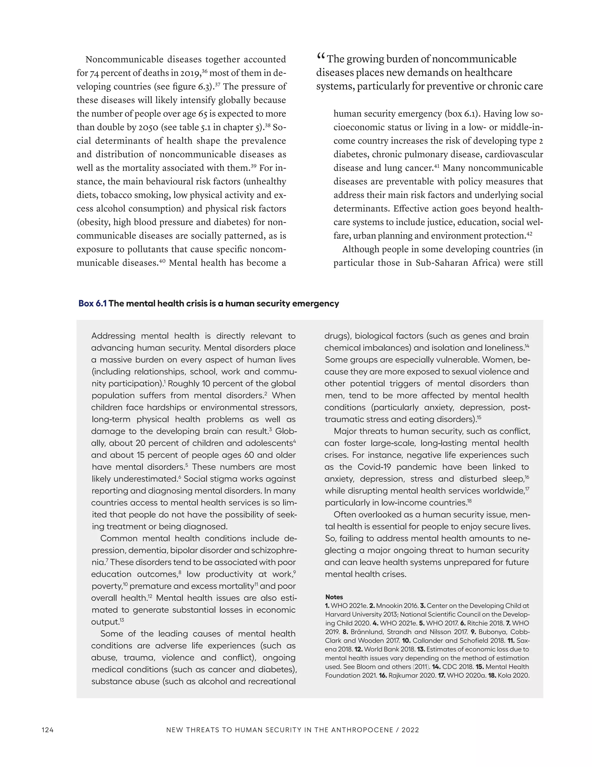 Noncommunicable diseases together accounted
for 74 percent of deaths in 2019,36
most of them in de-
veloping countries (see figure 6.3).37
The pressure of
these diseases will likely intensify globally because
the number of people over age 65 is expected to more
than double by 2050 (see table 5.1 in chapter 5).38
So-
cial determinants of health shape the prevalence
and distribution of noncommunicable diseases as
well as the mortality associated with them.39
For in-
stance, the main behavioural risk factors (unhealthy
diets, tobacco smoking, low physical activity and ex-
cess alcohol consumption) and physical risk factors
(obesity, high blood pressure and diabetes) for non-
communicable diseases are socially patterned, as is
exposure to pollutants that cause specific noncom-
municable diseases.40
Mental health has become a
“ The growing burden of noncommunicable
diseases places new demands on healthcare
systems, particularly for preventive or chronic care
human security emergency (box 6.1). Having low so-
cioeconomic status or living in a low- or middle-in-
come country increases the risk of developing type 2
diabetes, chronic pulmonary disease, cardiovascular
disease and lung cancer.41
Many noncommunicable
diseases are preventable with policy measures that
address their main risk factors and underlying social
determinants. Effective action goes beyond health-
care systems to include justice, education, social wel-
fare, urban planning and environment protection.42
Although people in some developing countries (in
particular those in Sub-Saharan Africa) were still
Box 6.1 The mental health crisis is a human security emergency
Addressing mental health is directly relevant to
advancing human security. Mental disorders place
a massive burden on every aspect of human lives
(including relationships, school, work and commu-
nity participation).1
Roughly 10 percent of the global
population suffers from mental disorders.2
When
children face hardships or environmental stressors,
long-term physical health problems as well as
damage to the developing brain can result.3
Glob-
ally, about 20 percent of children and adolescents4
and about 15 percent of people ages 60 and older
have mental disorders.5
These numbers are most
likely underestimated.6
Social stigma works against
reporting and diagnosing mental disorders. In many
countries access to mental health services is so lim-
ited that people do not have the possibility of seek-
ing treatment or being diagnosed.
Common mental health conditions include de­
pres­sion, dementia, bipolar disorder and schizo­phre­
nia.7
These disorders tend to be associated with poor
education outcomes,8
low productivity at work,9
poverty,10
premature and excess mortality11
and poor
overall health.12
Mental health issues are also esti-
mated to generate substantial losses in economic
output.13
Some of the leading causes of mental health
conditions are adverse life experiences (such as
abuse, trauma, violence and conflict), ongoing
medical conditions (such as cancer and diabetes),
substance abuse (such as alcohol and recreational
drugs), biological factors (such as genes and brain
chemical imbalances) and isolation and loneliness.14
Some groups are especially vulnerable. Women, be-
cause they are more exposed to sexual violence and
other potential triggers of mental disorders than
men, tend to be more affected by mental health
conditions (particularly anxiety, depression, post-
traumatic stress and eating disorders).15
Major threats to human security, such as conflict,
can foster large-scale, long-lasting mental health
crises. For instance, negative life experiences such
as the Covid-19 pandemic have been linked to
anxiety, depression, stress and disturbed sleep,16
while disrupting mental health services worldwide,17
particularly in low-income countries.18
Often overlooked as a human security issue, men-
tal health is essential for people to enjoy secure lives.
So, failing to address mental health amounts to ne-
glecting a major ongoing threat to human security
and can leave health systems unprepared for future
mental health crises.
Notes
1. WHO 2021e. 2. Mnookin 2016. 3. Center on the Developing Child at
Harvard University 2013; National Scientific Council on the Develop-
ing Child 2020. 4. WHO 2021e. 5. WHO 2017. 6. Ritchie 2018. 7. WHO
2019. 8. Brännlund, Strandh and Nilsson 2017. 9. Bubonya, Cobb-
Clark and Wooden 2017. 10. Callander and Schofield 2018. 11. Sax-
ena 2018. 12. World Bank 2018. 13. Estimates of economic loss due to
mental health issues vary depending on the method of estimation
used. See Bloom and others (2011). 14. CDC 2018. 15. Mental Health
Foundation 2021. 16. Rajkumar 2020. 17. WHO 2020a. 18. Kola 2020.
124 NEW THREATS TO HUMAN SECURITY IN THE ANTHROPOCENE / 2022
 