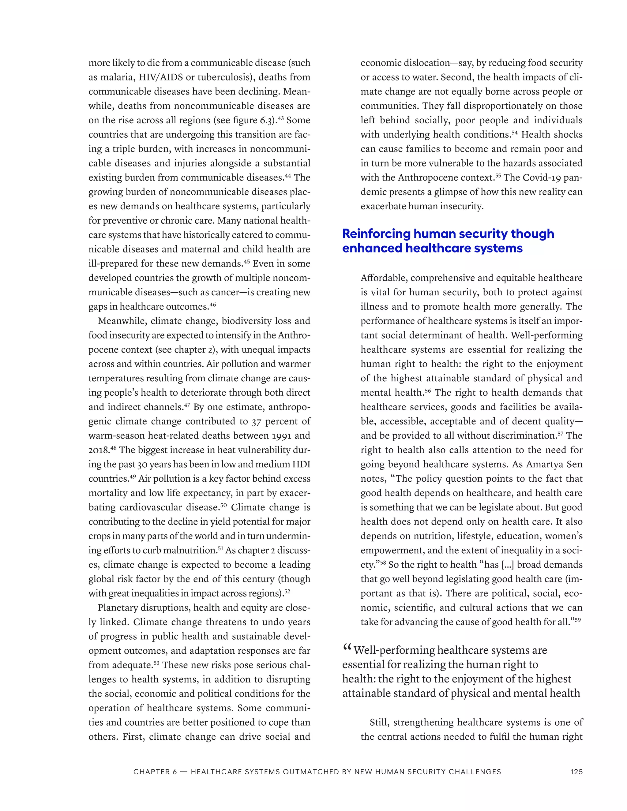 more likely to die from a communicable disease (such
as malaria, HIV/AIDS or tuberculosis), deaths from
communicable diseases have been declining. Mean-
while, deaths from noncommunicable diseases are
on the rise across all regions (see figure 6.3).43
Some
countries that are undergoing this transition are fac-
ing a triple burden, with increases in noncommuni-
cable diseases and injuries alongside a substantial
existing burden from communicable diseases.44
The
growing burden of noncommunicable diseases plac-
es new demands on healthcare systems, particularly
for preventive or chronic care. Many national health-
care systems that have historically catered to commu-
nicable diseases and maternal and child health are
ill-prepared for these new demands.45
Even in some
developed countries the growth of multiple noncom-
municable diseases—such as cancer—is creating new
gaps in healthcare outcomes.46
Meanwhile, climate change, biodiversity loss and
food insecurity are expected to intensify in the Anthro-
pocene context (see chapter 2), with unequal impacts
across and within countries. Air pollution and warmer
temperatures resulting from climate change are caus-
ing people’s health to deteriorate through both direct
and indirect channels.47
By one estimate, anthropo-
genic climate change contributed to 37 percent of
warm-season heat-related deaths between 1991 and
2018.48
The biggest increase in heat vulnerability dur-
ing the past 30 years has been in low and medium HDI
countries.49
Air pollution is a key factor behind excess
mortality and low life expectancy, in part by exacer-
bating cardiovascular disease.50
Climate change is
contributing to the decline in yield potential for major
crops in many parts of the world and in turn undermin-
ing efforts to curb malnutrition.51
As chapter 2 discuss-
es, climate change is expected to become a leading
global risk factor by the end of this century (though
with great inequalities in impact across regions).52
Planetary disruptions, health and equity are close-
ly linked. Climate change threatens to undo years
of progress in public health and sustainable devel-
opment outcomes, and adaptation responses are far
from adequate.53
These new risks pose serious chal-
lenges to health systems, in addition to disrupting
the social, economic and political conditions for the
operation of healthcare systems. Some communi-
ties and countries are better positioned to cope than
others. First, climate change can drive social and
economic dislocation—say, by reducing food security
or access to water. Second, the health impacts of cli-
mate change are not equally borne across people or
communities. They fall disproportionately on those
left behind socially, poor people and individuals
with underlying health conditions.54
Health shocks
can cause families to become and remain poor and
in turn be more vulnerable to the hazards associated
with the Anthropocene context.55
The Covid-19 pan-
demic presents a glimpse of how this new reality can
exacerbate human insecurity.
Reinforcing human security though
enhanced healthcare systems
Affordable, comprehensive and equitable healthcare
is vital for human security, both to protect against
illness and to promote health more generally. The
performance of healthcare systems is itself an impor-
tant social determinant of health. Well-­
performing
healthcare systems are essential for realizing the
human right to health: the right to the enjoyment
of the highest attainable standard of physical and
mental health.56
The right to health demands that
healthcare services, goods and facilities be availa-
ble, accessible, acceptable and of decent quality—
and be provided to all without discrimination.57
The
right to health also calls attention to the need for
going beyond healthcare systems. As Amartya Sen
notes, “The policy question points to the fact that
good health depends on healthcare, and health care
is something that we can be legislate about. But good
health does not depend only on health care. It also
depends on nutrition, lifestyle, education, women’s
empowerment, and the extent of inequality in a soci-
ety.”58
So the right to health “has […] broad demands
that go well beyond legislating good health care (im-
portant as that is). There are political, social, eco-
nomic, scientific, and cultural actions that we can
take for advancing the cause of good health for all.”59
“ Well-­performing healthcare systems are
essential for realizing the human right to
health: the right to the enjoyment of the highest
attainable standard of physical and mental health
Still, strengthening healthcare systems is one of
the central actions needed to fulfil the human right
Chapter 6 — Healthcare systems outmatched by new human security challenges 125
 