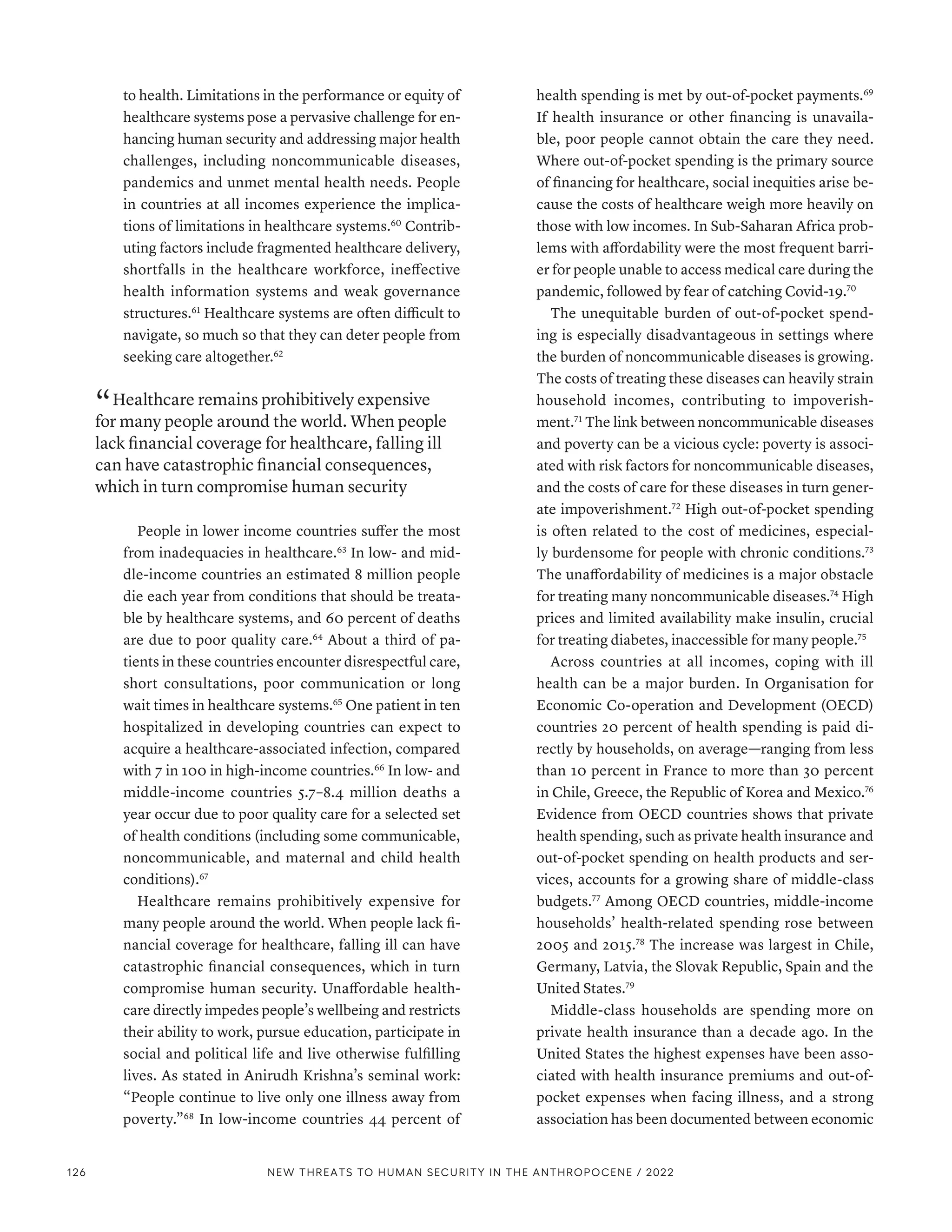 to health. Limitations in the performance or equity of
healthcare systems pose a pervasive challenge for en-
hancing human security and addressing major health
challenges, including noncommunicable diseases,
pandemics and unmet mental health needs. People
in countries at all incomes experience the implica-
tions of limitations in healthcare systems.60
Contrib-
uting factors include fragmented healthcare delivery,
shortfalls in the healthcare workforce, ineffective
health information systems and weak governance
structures.61
Healthcare systems are often difficult to
navigate, so much so that they can deter people from
seeking care altogether.62
“ Healthcare remains prohibitively expensive
for many people around the world. When people
lack financial coverage for healthcare, falling ill
can have catastrophic financial consequences,
which in turn compromise human security
People in lower income countries suffer the most
from inadequacies in healthcare.63
In low- and mid-
dle-income countries an estimated 8 million people
die each year from conditions that should be treata-
ble by healthcare systems, and 60 percent of deaths
are due to poor quality care.64
About a third of pa-
tients in these countries encounter disrespectful care,
short consultations, poor communication or long
wait times in healthcare systems.65
One patient in ten
hospitalized in developing countries can expect to
acquire a healthcare-associated infection, compared
with 7 in 100 in high-income countries.66
In low- and
middle-income countries 5.7–8.4 million deaths a
year occur due to poor quality care for a selected set
of health conditions (including some communicable,
noncommunicable, and maternal and child health
conditions).67
Healthcare remains prohibitively expensive for
many people around the world. When people lack fi-
nancial coverage for healthcare, falling ill can have
catastrophic financial consequences, which in turn
compromise human security. Unaffordable health-
care directly impedes people’s wellbeing and restricts
their ability to work, pursue education, participate in
social and political life and live otherwise fulfilling
lives. As stated in Anirudh Krishna’s seminal work:
“People continue to live only one illness away from
poverty.”68
In low-income countries 44 percent of
health spending is met by out-of-pocket payments.69
If health insurance or other financing is unavaila-
ble, poor people cannot obtain the care they need.
Where out-of-pocket spending is the primary source
of financing for healthcare, social inequities arise be-
cause the costs of healthcare weigh more heavily on
those with low incomes. In Sub-Saharan Africa prob-
lems with affordability were the most frequent barri-
er for people unable to access medical care during the
pandemic, followed by fear of catching Covid-19.70
The unequitable burden of out-of-pocket spend-
ing is especially disadvantageous in settings where
the burden of noncommunicable diseases is growing.
The costs of treating these diseases can heavily strain
household incomes, contributing to impoverish-
ment.71
The link between noncommunicable diseases
and poverty can be a vicious cycle: poverty is associ-
ated with risk factors for noncommunicable diseases,
and the costs of care for these diseases in turn gener-
ate impoverishment.72
High out-of-pocket spending
is often related to the cost of medicines, especial-
ly burdensome for people with chronic conditions.73
The unaffordability of medicines is a major obstacle
for treating many noncommunicable diseases.74
High
prices and limited availability make insulin, crucial
for treating diabetes, inaccessible for many people.75
Across countries at all incomes, coping with ill
health can be a major burden. In Organisation for
Economic Co-operation and Development (OECD)
countries 20 percent of health spending is paid di-
rectly by households, on average—ranging from less
than 10 percent in France to more than 30 percent
in Chile, Greece, the Republic of Korea and Mexico.76
Evidence from OECD countries shows that private
health spending, such as private health insurance and
out-of-pocket spending on health products and ser-
vices, accounts for a growing share of middle-class
budgets.77
Among OECD countries, middle-income
households’ health-related spending rose between
2005 and 2015.78
The increase was largest in Chile,
Germany, Latvia, the Slovak Republic, Spain and the
United States.79
Middle-class households are spending more on
private health insurance than a decade ago. In the
United States the highest expenses have been asso-
ciated with health insurance premiums and out-of-
pocket expenses when facing illness, and a strong
association has been documented between economic
126 NEW THREATS TO HUMAN SECURITY IN THE ANTHROPOCENE / 2022
 