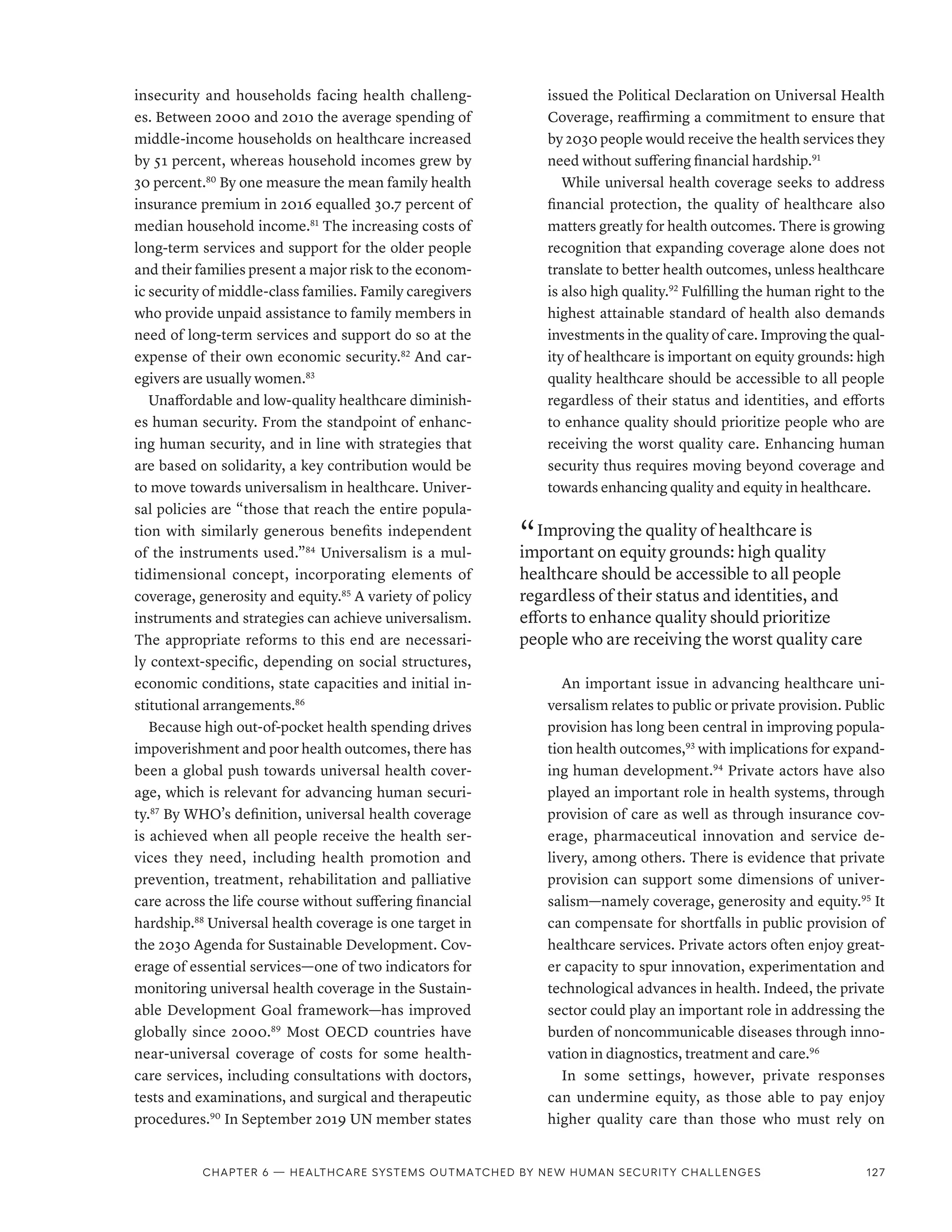 insecurity and households facing health challeng-
es. Between 2000 and 2010 the average spending of
middle-income households on healthcare increased
by 51 percent, whereas household incomes grew by
30 percent.80
By one measure the mean family health
insurance premium in 2016 equalled 30.7 percent of
median household income.81
The increasing costs of
long-term services and support for the older people
and their families present a major risk to the econom-
ic security of middle-class families. Family caregivers
who provide unpaid assistance to family members in
need of long-term services and support do so at the
expense of their own economic security.82
And car-
egivers are usually women.83
Unaffordable and low-quality healthcare diminish-
es human security. From the standpoint of enhanc-
ing human security, and in line with strategies that
are based on solidarity, a key contribution would be
to move towards universalism in healthcare. Univer-
sal policies are “those that reach the entire popula-
tion with similarly generous benefits independent
of the instruments used.”84
Universalism is a mul-
tidimensional concept, incorporating elements of
coverage, generosity and equity.85
A variety of policy
instruments and strategies can achieve universalism.
The appropriate reforms to this end are necessari-
ly context-specific, depending on social structures,
economic conditions, state capacities and initial in-
stitutional arrangements.86
Because high out-of-pocket health spending drives
impoverishment and poor health outcomes, there has
been a global push towards universal health cover-
age, which is relevant for advancing human securi-
ty.87
By WHO’s definition, universal health coverage
is achieved when all people receive the health ser-
vices they need, including health promotion and
prevention, treatment, rehabilitation and palliative
care across the life course without suffering financial
hardship.88
Universal health coverage is one target in
the 2030 Agenda for Sustainable Development. Cov-
erage of essential services—one of two indicators for
monitoring universal health coverage in the Sustain-
able Development Goal framework—has improved
globally since 2000.89
Most OECD countries have
near-universal coverage of costs for some health-
care services, including consultations with doctors,
tests and examinations, and surgical and therapeutic
procedures.90
In September 2019 UN member states
issued the Political Declaration on Universal Health
Coverage, reaffirming a commitment to ensure that
by 2030 people would receive the health services they
need without suffering financial hardship.91
While universal health coverage seeks to address
financial protection, the quality of healthcare also
matters greatly for health outcomes. There is growing
recognition that expanding coverage alone does not
translate to better health outcomes, unless healthcare
is also high quality.92
Fulfilling the human right to the
highest attainable standard of health also demands
investments in the quality of care. Improving the qual-
ity of healthcare is important on equity grounds: high
quality healthcare should be accessible to all people
regardless of their status and identities, and efforts
to enhance quality should prioritize people who are
receiving the worst quality care. Enhancing human
security thus requires moving beyond coverage and
towards enhancing quality and equity in healthcare.
“ Improving the quality of healthcare is
important on equity grounds: high quality
healthcare should be accessible to all people
regardless of their status and identities, and
efforts to enhance quality should prioritize
people who are receiving the worst quality care
An important issue in advancing healthcare uni-
versalism relates to public or private provision. Public
provision has long been central in improving popula-
tion health outcomes,93
with implications for expand-
ing human development.94
Private actors have also
played an important role in health systems, through
provision of care as well as through insurance cov-
erage, pharmaceutical innovation and service de-
livery, among others. There is evidence that private
provision can support some dimensions of univer-
salism—namely coverage, generosity and equity.95
It
can compensate for shortfalls in public provision of
healthcare services. Private actors often enjoy great-
er capacity to spur innovation, experimentation and
technological advances in health. Indeed, the private
sector could play an important role in addressing the
burden of noncommunicable diseases through inno-
vation in diagnostics, treatment and care.96
In some settings, however, private responses
can undermine equity, as those able to pay enjoy
higher quality care than those who must rely on
Chapter 6 — Healthcare systems outmatched by new human security challenges 127
 