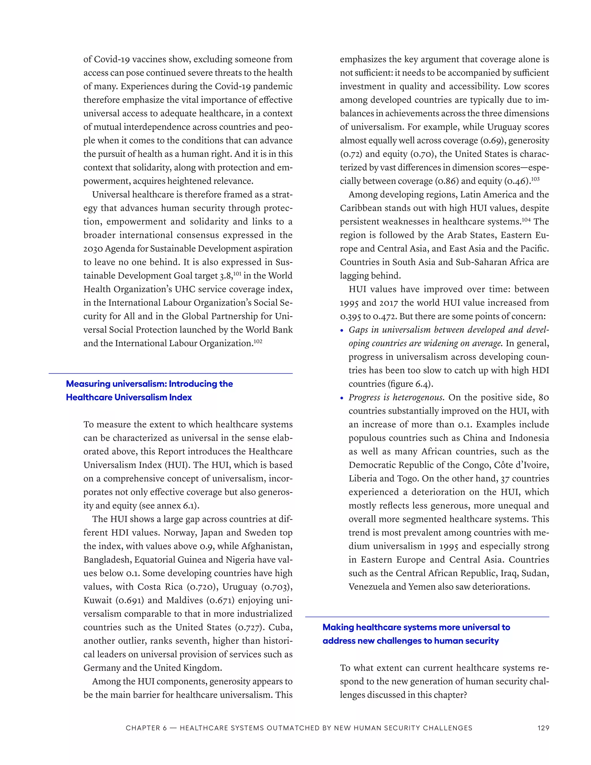 of Covid-19 vaccines show, excluding someone from
access can pose continued severe threats to the health
of many. Experiences during the Covid-19 pandemic
therefore emphasize the vital importance of effective
universal access to adequate healthcare, in a context
of mutual interdependence across countries and peo-
ple when it comes to the conditions that can advance
the pursuit of health as a human right. And it is in this
context that solidarity, along with protection and em-
powerment, acquires heightened relevance.
Universal healthcare is therefore framed as a strat-
egy that advances human security through protec-
tion, empowerment and solidarity and links to a
broader international consensus expressed in the
2030 Agenda for Sustainable Development aspiration
to leave no one behind. It is also expressed in Sus-
tainable Development Goal target 3.8,101
in the World
Health Organization’s UHC service coverage index,
in the International Labour Organization’s Social Se-
curity for All and in the Global Partnership for Uni-
versal Social Protection launched by the World Bank
and the International Labour Organization.102
Measuring universalism: Introducing the
Healthcare Universalism Index
To measure the extent to which healthcare systems
can be characterized as universal in the sense elab-
orated above, this Report introduces the Healthcare
Universalism Index (HUI). The HUI, which is based
on a comprehensive concept of universalism, incor-
porates not only effective coverage but also generos-
ity and equity (see annex 6.1).
The HUI shows a large gap across countries at dif-
ferent HDI values. Norway, Japan and Sweden top
the index, with values above 0.9, while Afghanistan,
Bangladesh, Equatorial Guinea and Nigeria have val-
ues below 0.1. Some developing countries have high
values, with Costa Rica (0.720), Uruguay (0.703),
Kuwait (0.691) and Maldives (0.671) enjoying uni-
versalism comparable to that in more industrialized
countries such as the United States (0.727). Cuba,
another outlier, ranks seventh, higher than histori-
cal leaders on universal provision of services such as
Germany and the United Kingdom.
Among the HUI components, generosity appears to
be the main barrier for healthcare universalism. This
emphasizes the key argument that coverage alone is
not sufficient: it needs to be accompanied by sufficient
investment in quality and accessibility. Low scores
among developed countries are typically due to im-
balances in achievements across the three dimensions
of universalism. For example, while Uruguay scores
almost equally well across coverage (0.69), generosity
(0.72) and equity (0.70), the United States is charac-
terized by vast differences in dimension scores—espe-
cially between coverage (0.86) and equity (0.46).103
Among developing regions, Latin America and the
Caribbean stands out with high HUI values, despite
persistent weaknesses in healthcare systems.104
The
region is followed by the Arab States, Eastern Eu-
rope and Central Asia, and East Asia and the Pacific.
Countries in South Asia and Sub-Saharan Africa are
lagging behind.
HUI values have improved over time: between
1995 and 2017 the world HUI value increased from
0.395 to 0.472. But there are some points of concern:
•	 Gaps in universalism between developed and devel-
oping countries are widening on average. In general,
progress in universalism across developing coun-
tries has been too slow to catch up with high HDI
countries (figure 6.4).
•	 Progress is heterogenous. On the positive side, 80
countries substantially improved on the HUI, with
an increase of more than 0.1. Examples include
populous countries such as China and Indonesia
as well as many African countries, such as the
Democratic Republic of the Congo, Côte d’Ivoire,
Liberia and Togo. On the other hand, 37 countries
experienced a deterioration on the HUI, which
mostly reflects less generous, more unequal and
overall more segmented healthcare systems. This
trend is most prevalent among countries with me-
dium universalism in 1995 and especially strong
in Eastern Europe and Central Asia. Countries
such as the Central African Republic, Iraq, Sudan,
Venezuela and Yemen also saw deteriorations.
Making healthcare systems more universal to
address new challenges to human security
To what extent can current healthcare systems re-
spond to the new generation of human security chal-
lenges discussed in this chapter?
Chapter 6 — Healthcare systems outmatched by new human security challenges 129
 
