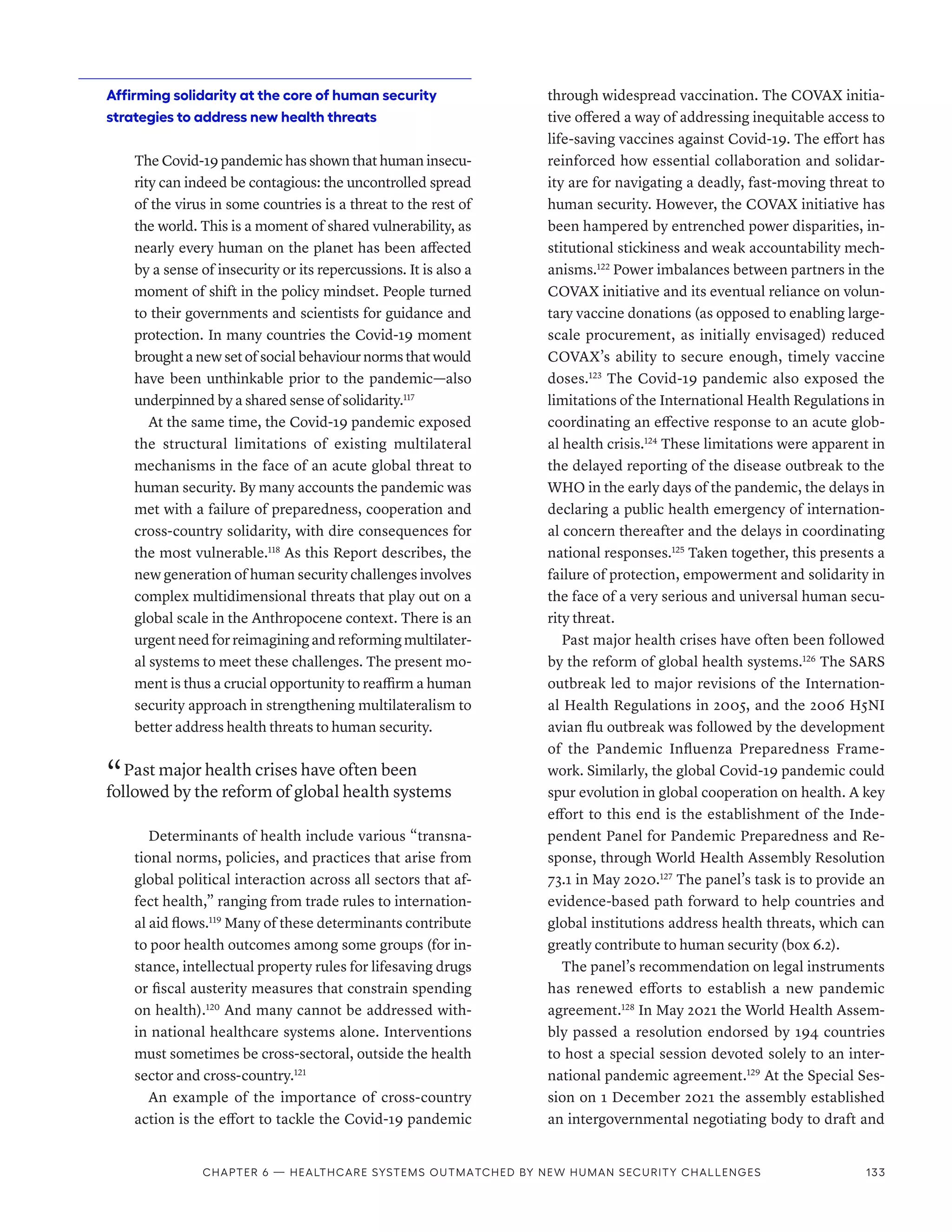 Affirming solidarity at the core of human security
strategies to address new health threats
The Covid-19 pandemic has shown that human insecu-
rity can indeed be contagious: the uncontrolled spread
of the virus in some countries is a threat to the rest of
the world. This is a moment of shared vulnerability, as
nearly every human on the planet has been affected
by a sense of insecurity or its repercussions. It is also a
moment of shift in the policy mindset. People turned
to their governments and scientists for guidance and
protection. In many countries the Covid-19 moment
brought a new set of social behaviour norms that would
have been unthinkable prior to the pandemic­
—also
under­pinned by a shared sense of solidarity.117
At the same time, the Covid-19 pandemic exposed
the structural limitations of existing multilateral
mechanisms in the face of an acute global threat to
human security. By many accounts the pandemic was
met with a failure of preparedness, cooperation and
cross-country solidarity, with dire consequences for
the most vulnerable.118
As this Report describes, the
new generation of human security challenges involves
complex multidimensional threats that play out on a
global scale in the Anthropocene context. There is an
urgent need for reimagining and reforming multilater-
al systems to meet these challenges. The present mo-
ment is thus a crucial opportunity to reaffirm a human
security approach in strengthening multilateralism to
better address health threats to human security.
“ Past major health crises have often been
followed by the reform of global health systems
Determinants of health include various “transna-
tional norms, policies, and practices that arise from
global political interaction across all sectors that af-
fect health,” ranging from trade rules to internation-
al aid flows.119
Many of these determinants contribute
to poor health outcomes among some groups (for in-
stance, intellectual property rules for lifesaving drugs
or fiscal austerity measures that constrain spending
on health).120
And many cannot be addressed with-
in national healthcare systems alone. Interventions
must sometimes be cross-sectoral, outside the health
sector and cross-country.121
An example of the importance of cross-country
action is the effort to tackle the Covid-19 pandemic
through widespread vaccination. The COVAX initia-
tive offered a way of addressing inequitable access to
life-saving vaccines against Covid-19. The effort has
reinforced how essential collaboration and solidar-
ity are for navigating a deadly, fast-moving threat to
human security. However, the COVAX initiative has
been hampered by entrenched power disparities, in-
stitutional stickiness and weak accountability mech-
anisms.122
Power imbalances between partners in the
COVAX initiative and its eventual reliance on volun-
tary vaccine donations (as opposed to enabling large-
scale procurement, as initially envisaged) reduced
COVAX’s ability to secure enough, timely vaccine
doses.123
The Covid-19 pandemic also exposed the
limitations of the International Health Regulations in
coordinating an effective response to an acute glob-
al health crisis.124
These limitations were apparent in
the delayed reporting of the disease outbreak to the
WHO in the early days of the pandemic, the delays in
declaring a public health emergency of internation-
al concern thereafter and the delays in coordinating
national responses.125
Taken together, this presents a
failure of protection, empowerment and solidarity in
the face of a very serious and universal human secu-
rity threat.
Past major health crises have often been followed
by the reform of global health systems.126
The SARS
outbreak led to major revisions of the Internation-
al Health Regulations in 2005, and the 2006 H5NI
avian flu outbreak was followed by the development
of the Pandemic Influenza Preparedness Frame-
work. Similarly, the global Covid-19 pandemic could
spur evolution in global cooperation on health. A key
effort to this end is the establishment of the Inde-
pendent Panel for Pandemic Preparedness and Re-
sponse, through World Health Assembly Resolution
73.1 in May 2020.127
The panel’s task is to provide an
evidence-based path forward to help countries and
global institutions address health threats, which can
greatly contribute to human security (box 6.2).
The panel’s recommendation on legal instruments
has renewed efforts to establish a new pandemic
agreement.128
In May 2021 the World Health Assem-
bly passed a resolution endorsed by 194 countries
to host a special session devoted solely to an inter-
national pandemic agreement.129
At the Special Ses-
sion on 1 December 2021 the assembly established
an intergovernmental negotiating body to draft and
Chapter 6 — Healthcare systems outmatched by new human security challenges 133
 