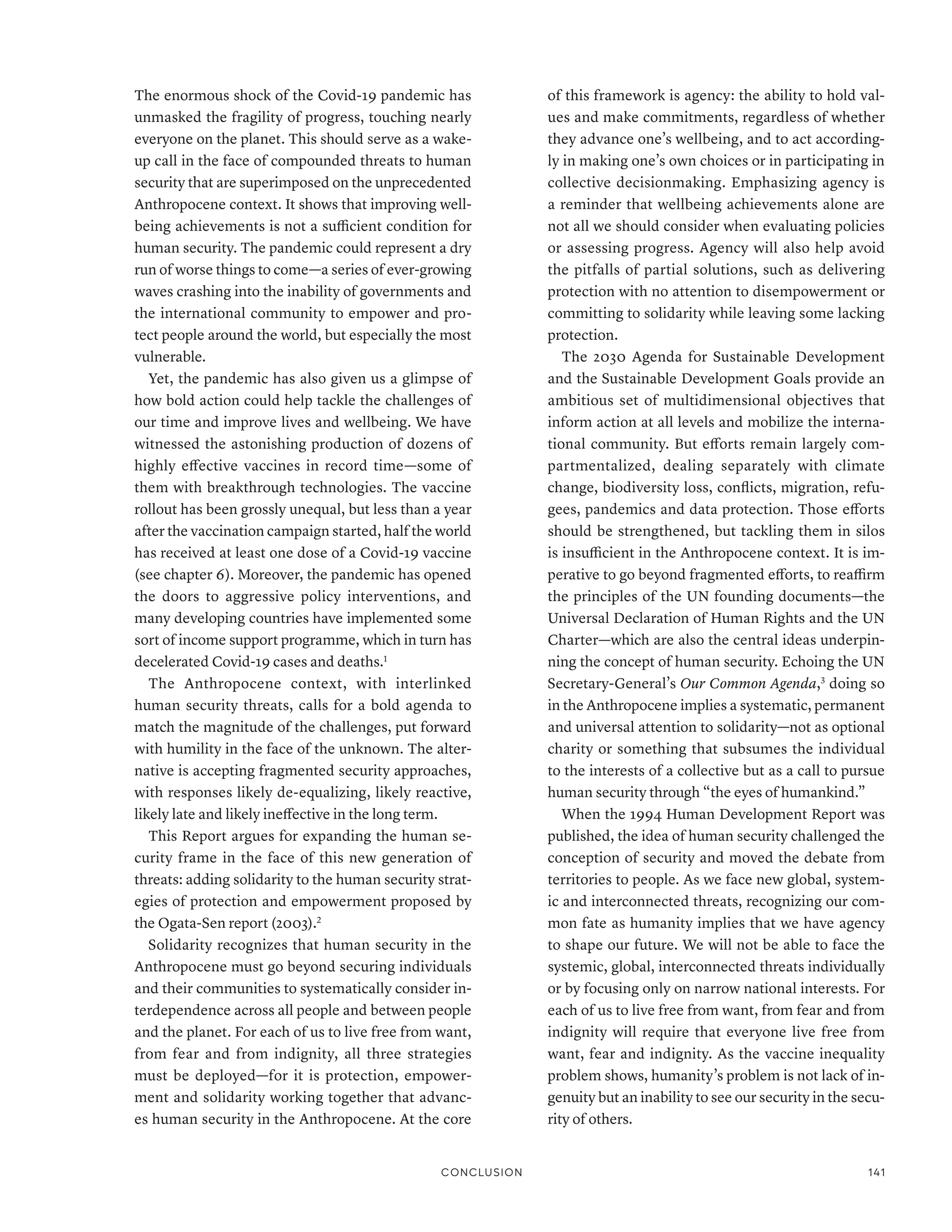 The enormous shock of the Covid-19 pandemic has
unmasked the fragility of progress, touching nearly
everyone on the planet. This should serve as a wake-
up call in the face of compounded threats to human
security that are superimposed on the unprecedented
Anthropocene context. It shows that improving well-
being achievements is not a sufficient condition for
human security. The pandemic could represent a dry
run of worse things to come­—­a series of ever-growing
waves crashing into the inability of governments and
the international community to empower and pro-
tect people around the world, but especially the most
vulnerable.
Yet, the pandemic has also given us a glimpse of
how bold action could help tackle the challenges of
our time and improve lives and wellbeing. We have
witnessed the astonishing production of dozens of
highly effective vaccines in record time­
—­
some of
them with breakthrough technologies. The vaccine
rollout has been grossly unequal, but less than a year
after the vaccination campaign started, half the world
has received at least one dose of a Covid-19 vaccine
(see chapter 6). Moreover, the pandemic has opened
the doors to aggressive policy interventions, and
many developing countries have implemented some
sort of income support programme, which in turn has
decelerated Covid-19 cases and deaths.1
The Anthropocene context, with interlinked
human security threats, calls for a bold agenda to
match the magnitude of the challenges, put forward
with humility in the face of the unknown. The alter-
native is accepting fragmented security approaches,
with responses likely de-equalizing, likely reactive,
likely late and likely ineffective in the long term.
This Report argues for expanding the human se-
curity frame in the face of this new generation of
threats: adding solidarity to the human security strat-
egies of protection and empowerment proposed by
the Ogata-Sen report (2003).2
Solidarity recognizes that human security in the
Anthropocene must go beyond securing individuals
and their communities to systematically consider in-
terdependence across all people and between people
and the planet. For each of us to live free from want,
from fear and from indignity, all three strategies
must be deployed­
—­
for it is protection, empower-
ment and solidarity working together that advanc-
es human security in the Anthropocene. At the core
of this framework is agency: the ability to hold val-
ues and make commitments, regardless of whether
they advance one’s wellbeing, and to act according-
ly in making one’s own choices or in participating in
collective decisionmaking. Emphasizing agency is
a reminder that wellbeing achievements alone are
not all we should consider when evaluating policies
or assessing progress. Agency will also help avoid
the pitfalls of partial solutions, such as delivering
protection with no attention to disempowerment or
committing to solidarity while leaving some lacking
protection.
The 2030 Agenda for Sustainable Development
and the Sustainable Development Goals provide an
ambitious set of multidimensional objectives that
inform action at all levels and mobilize the interna-
tional community. But efforts remain largely com-
partmentalized, dealing separately with climate
change, biodiversity loss, conflicts, migration, refu-
gees, pandemics and data protection. Those efforts
should be strengthened, but tackling them in silos
is insufficient in the Anthropocene context. It is im-
perative to go beyond fragmented efforts, to reaffirm
the principles of the UN founding documents­
—­
the
Universal Declaration of Human Rights and the UN
Charter­
—­
which are also the central ideas underpin-
ning the concept of human security. Echoing the UN
Secretary-General’s Our Common Agenda,3
doing so
in the Anthropocene implies a systematic, permanent
and universal attention to solidarity­
—­
not as optional
charity or something that subsumes the individual
to the interests of a collective but as a call to pursue
human security through “the eyes of humankind.”
When the 1994 Human Development Report was
published, the idea of human security challenged the
conception of security and moved the debate from
territories to people. As we face new global, system-
ic and interconnected threats, recognizing our com-
mon fate as humanity implies that we have agency
to shape our future. We will not be able to face the
systemic, global, interconnected threats individually
or by focusing only on narrow national interests. For
each of us to live free from want, from fear and from
indignity will require that everyone live free from
want, fear and indignity. As the vaccine inequality
problem shows, humanity’s problem is not lack of in-
genuity but an inability to see our security in the secu-
rity of others.
Conclusion 141
 