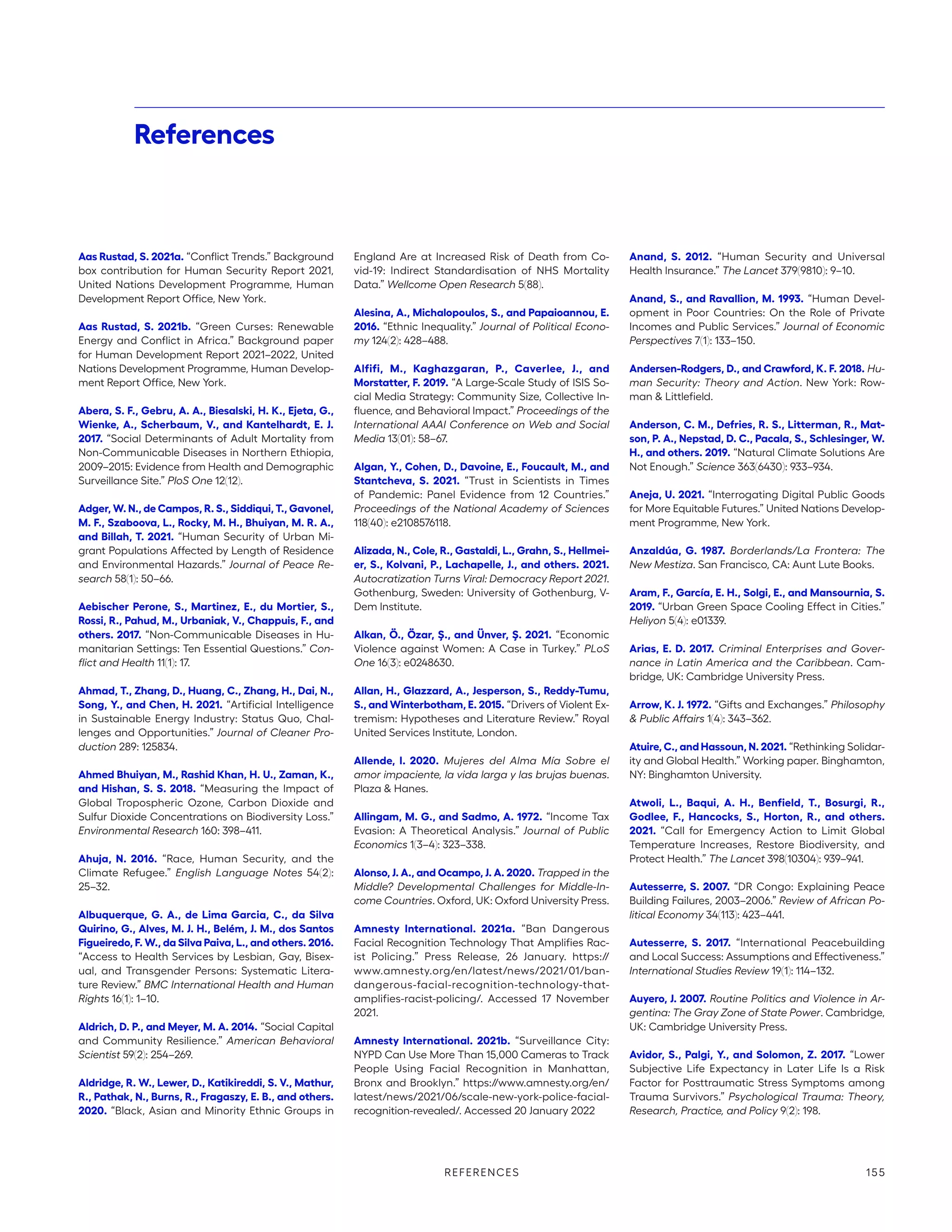 Aas Rustad, S. 2021a. “Conflict Trends.” Background
box contribution for Human Security Report 2021,
United Nations Development Programme, Human
Development Report Office, New York.
Aas Rustad, S. 2021b. “Green Curses: Renewable
Energy and Conflict in Africa.” Background paper
for Human Development Report 2021–2022, United
Nations Development Programme, Human Develop-
ment Report Office, New York.
Abera, S. F., Gebru, A. A., Biesalski, H. K., Ejeta, G.,
Wienke, A., Scherbaum, V., and Kantelhardt, E. J.
2017. “Social Determinants of Adult Mortality from
Non-Communicable Diseases in Northern Ethiopia,
2009–2015: Evidence from Health and Demographic
Surveillance Site.” PloS One 12(12).
Adger, W. N., de Campos, R. S., Siddiqui, T., Gavonel,
M. F., Szaboova, L., Rocky, M. H., Bhuiyan, M. R. A.,
and Billah, T. 2021. “Human Security of Urban Mi-
grant Populations Affected by Length of Residence
and Environmental Hazards.” Journal of Peace Re-
search 58(1): 50–66.
Aebischer Perone, S., Martinez, E., du Mortier, S.,
Rossi, R., Pahud, M., Urbaniak, V., Chappuis, F., and
others. 2017. “Non-Communicable Diseases in Hu-
manitarian Settings: Ten Essential Questions.” Con-
flict and Health 11(1): 17.
Ahmad, T., Zhang, D., Huang, C., Zhang, H., Dai, N.,
Song, Y., and Chen, H. 2021. “Artificial Intelligence
in Sustainable Energy Industry: Status Quo, Chal-
lenges and Opportunities.” Journal of Cleaner Pro-
duction 289: 125834.
Ahmed Bhuiyan, M., Rashid Khan, H. U., Zaman, K.,
and Hishan, S. S. 2018. “Measuring the Impact of
Global Tropospheric Ozone, Carbon Dioxide and
Sulfur Dioxide Concentrations on Biodiversity Loss.”
Environmental Research 160: 398–411.
Ahuja, N. 2016. “Race, Human Security, and the
Climate Refugee.” English Language Notes 54(2):
25–32.
Albuquerque, G. A., de Lima Garcia, C., da Silva
Quirino, G., Alves, M. J. H., Belém, J. M., dos Santos
Figueiredo, F. W., da Silva Paiva, L., and others. 2016.
“Access to Health Services by Lesbian, Gay, Bisex-
ual, and Transgender Persons: Systematic Litera-
ture Review.” BMC International Health and Human
Rights 16(1): 1–10.
Aldrich, D. P., and Meyer, M. A. 2014. “Social Capital
and Community Resilience.” American Behavioral
Scientist 59(2): 254–269.
Aldridge, R. W., Lewer, D., Katikireddi, S. V., Mathur,
R., Pathak, N., Burns, R., Fragaszy, E. B., and others.
2020. “Black, Asian and Minority Ethnic Groups in
England Are at Increased Risk of Death from Co-
vid-19: Indirect Standardisation of NHS Mortality
Data.” Wellcome Open Research 5(88).
Alesina, A., Michalopoulos, S., and Papaioannou, E.
2016. “Ethnic Inequality.” Journal of Political Econo-
my 124(2): 428–488.
Alfifi, M., Kaghazgaran, P., Caverlee, J., and
Morstatter, F. 2019. “A Large-Scale Study of ISIS So-
cial Media Strategy: Community Size, Collective In-
fluence, and Behavioral Impact.” Proceedings of the
International AAAI Conference on Web and Social
Media 13(01): 58–67.
Algan, Y., Cohen, D., Davoine, E., Foucault, M., and
Stantcheva, S. 2021. “Trust in Scientists in Times
of Pandemic: Panel Evidence from 12 Countries.”
Proceedings of the National Academy of Sciences
118(40): e2108576118.
Alizada, N., Cole, R., Gastaldi, L., Grahn, S., Hellmei-
er, S., Kolvani, P., Lachapelle, J., and others. 2021.
Autocratization Turns Viral: Democracy Report 2021.
Gothenburg, Sweden: University of Gothenburg, V-
Dem Institute.
Alkan, Ö., Özar, Ş., and Ünver, Ş. 2021. “Economic
Violence against Women: A Case in Turkey.” PLoS
One 16(3): e0248630.
Allan, H., Glazzard, A., Jesperson, S., Reddy-Tumu,
S., and Winterbotham, E. 2015. “Drivers of Violent Ex-
tremism: Hypotheses and Literature Review.” Royal
United Services Institute, London.
Allende, I. 2020. Mujeres del Alma Mía Sobre el
amor impaciente, la vida larga y las brujas buenas.
Plaza  Hanes.
Allingam, M. G., and Sadmo, A. 1972. “Income Tax
Evasion: A Theoretical Analysis.” Journal of Public
Economics 1(3–4): 323–338.
Alonso, J. A., and Ocampo, J. A. 2020. Trapped in the
Middle? Developmental Challenges for Middle-In-
come Countries. Oxford, UK: Oxford University Press.
Amnesty International. 2021a. “Ban Dangerous
Facial Recognition Technology That Amplifies Rac-
ist Policing.” Press Release, 26 January. https://
www.­amnesty.org/en/latest/news/2021/01/ban-­
dangerous-facial-recognition-technology-that-
amplifies-racist-policing/. Accessed 17 November
2021.
Amnesty International. 2021b. “Surveillance City:
NYPD Can Use More Than 15,000 Cameras to Track
People Using Facial Recognition in Manhattan,
Bronx and Brooklyn.” https://www.amnesty.org/en/
latest/news/2021/06/scale-new-york-police-facial-
recognition-revealed/. Accessed 20 January 2022
Anand, S. 2012. “Human Security and Universal
Health Insurance.” The Lancet 379(9810): 9–10.
Anand, S., and Ravallion, M. 1993. “Human Devel-
opment in Poor Countries: On the Role of Private
Incomes and Public Services.” Journal of Economic
Perspectives 7(1): 133–150.
Andersen-Rodgers, D., and Crawford, K. F. 2018. Hu-
man Security: Theory and Action. New York: Row-
man  Littlefield.
Anderson, C. M., Defries, R. S., Litterman, R., Mat-
son, P. A., Nepstad, D. C., Pacala, S., Schlesinger, W.
H., and others. 2019. “Natural Climate Solutions Are
Not Enough.” Science 363(6430): 933–934.
Aneja, U. 2021. “Interrogating Digital Public Goods
for More Equitable Futures.” United Nations Develop-
ment Programme, New York.
Anzaldúa, G. 1987. Borderlands/La Frontera: The
New Mestiza. San Francisco, CA: Aunt Lute Books.
Aram, F., García, E. H., Solgi, E., and Mansournia, S.
2019. “Urban Green Space Cooling Effect in Cities.”
Heliyon 5(4): e01339.
Arias, E. D. 2017. Criminal Enterprises and Gover-
nance in Latin America and the Caribbean. Cam-
bridge, UK: Cambridge University Press.
Arrow, K. J. 1972. “Gifts and Exchanges.” Philosophy
 Public Affairs 1(4): 343–362.
Atuire, C., and Hassoun, N. 2021. “Rethinking Solidar-
ity and Global Health.” Working paper. Binghamton,
NY: Binghamton University.
Atwoli, L., Baqui, A. H., Benfield, T., Bosurgi, R.,
Godlee, F., Hancocks, S., Horton, R., and others.
2021. “Call for Emergency Action to Limit Global
Temperature Increases, Restore Biodiversity, and
Protect Health.” The Lancet 398(10304): 939–941.
Autesserre, S. 2007. “DR Congo: Explaining Peace
Building Failures, 2003–2006.” Review of African Po-
litical Economy 34(113): 423–441.
Autesserre, S. 2017. “International Peacebuilding
and Local Success: Assumptions and Effectiveness.”
International Studies Review 19(1): 114–132.
Auyero, J. 2007. Routine Politics and Violence in Ar-
gentina: The Gray Zone of State Power. Cambridge,
UK: Cambridge University Press.
Avidor, S., Palgi, Y., and Solomon, Z. 2017. “Lower
Subjective Life Expectancy in Later Life Is a Risk
Factor for Posttraumatic Stress Symptoms among
Trauma Survivors.” Psychological Trauma: Theory,
Research, Practice, and Policy 9(2): 198.
References
REFERENCES 155
 