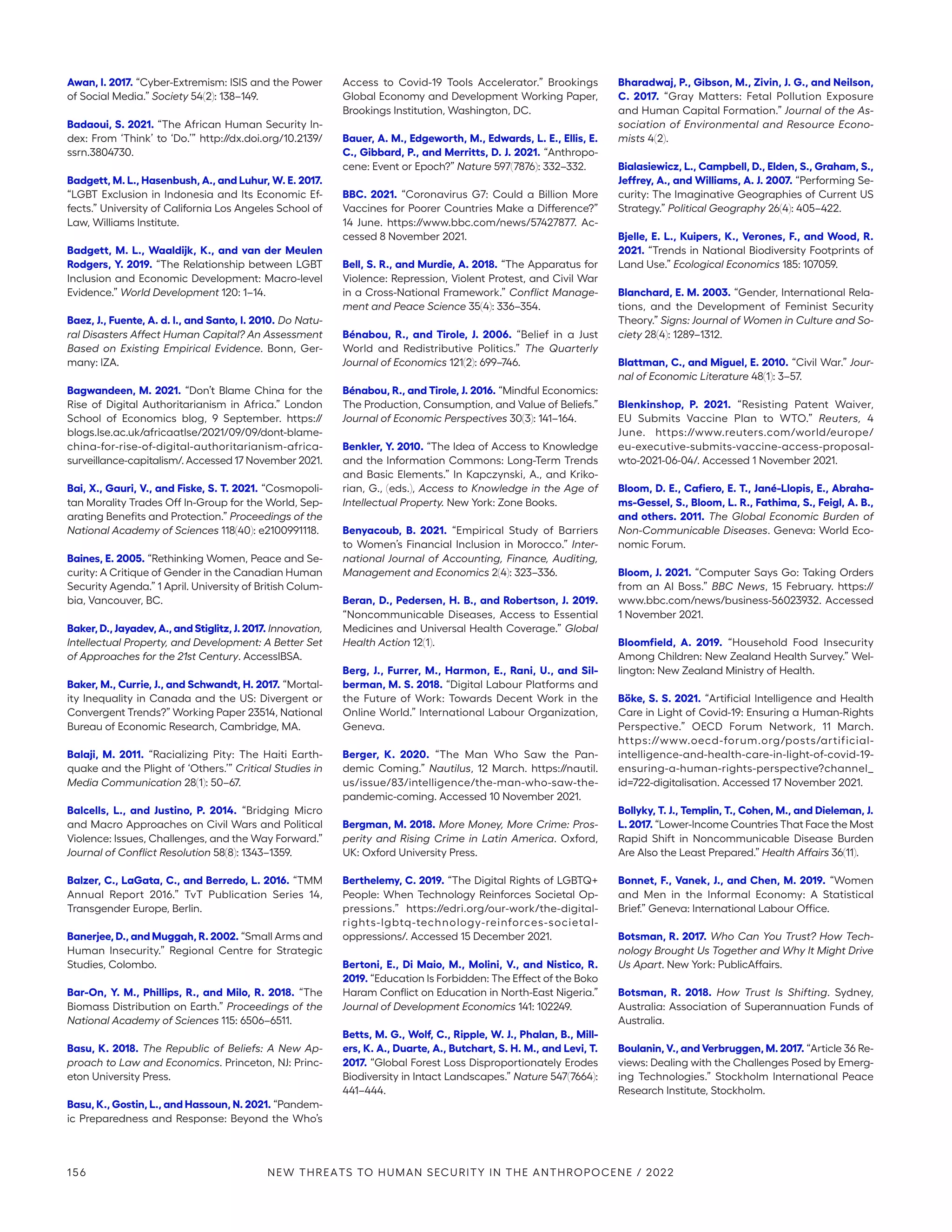 Awan, I. 2017. “Cyber-Extremism: ISIS and the Power
of Social Media.” Society 54(2): 138–149.
Badaoui, S. 2021. “The African Human Security In-
dex: From ‘Think’ to ‘Do.’” http://dx.doi.org/10.2139/
ssrn.3804730.
Badgett, M. L., Hasenbush, A., and Luhur, W. E. 2017.
“LGBT Exclusion in Indonesia and Its Economic Ef-
fects.” University of California Los Angeles School of
Law, Williams Institute.
Badgett, M. L., Waaldijk, K., and van der Meulen
Rodgers, Y. 2019. “The Relationship between LGBT
Inclusion and Economic Development: Macro-level
Evidence.” World Development 120: 1–14.
Baez, J., Fuente, A. d. l., and Santo, I. 2010. Do Natu-
ral Disasters Affect Human Capital? An Assessment
Based on Existing Empirical Evidence. Bonn, Ger-
many: IZA.
Bagwandeen, M. 2021. “Don’t Blame China for the
Rise of Digital Authoritarianism in Africa.” London
School of Economics blog, 9 September. https://
blogs.lse.ac.uk/africaatlse/2021/09/09/dont-blame-
china-for-rise-of-digital-authoritarianism-africa-­
surveillance-capitalism/. Accessed 17 November 2021.
Bai, X., Gauri, V., and Fiske, S. T. 2021. “Cosmopoli-
tan Morality Trades Off In-Group for the World, Sep-
arating Benefits and Protection.” Proceedings of the
National Academy of Sciences 118(40): e2100991118.
Baines, E. 2005. “Rethinking Women, Peace and Se-
curity: A Critique of Gender in the Canadian Human
Security Agenda.” 1 April. University of British Colum-
bia, Vancouver, BC.
Baker, D., Jayadev, A., and Stiglitz, J. 2017. Innovation,
Intellectual Property, and Development: A Better Set
of Approaches for the 21st Century. AccessIBSA.
Baker, M., Currie, J., and Schwandt, H. 2017. “Mortal-
ity Inequality in Canada and the US: Divergent or
Convergent Trends?” Working Paper 23514, National
Bureau of Economic Research, Cambridge, MA.
Balaji, M. 2011. “Racializing Pity: The Haiti Earth-
quake and the Plight of ‘Others.’” Critical Studies in
Media Communication 28(1): 50–67.
Balcells, L., and Justino, P. 2014. “Bridging Micro
and Macro Approaches on Civil Wars and Political
Violence: Issues, Challenges, and the Way Forward.”
Journal of Conflict Resolution 58(8): 1343–1359.
Balzer, C., LaGata, C., and Berredo, L. 2016. “TMM
Annual Report 2016.” TvT Publication Series 14,
Transgender Europe, Berlin.
Banerjee, D., and Muggah, R. 2002. “Small Arms and
Human Insecurity.” Regional Centre for Strategic
Studies, Colombo.
Bar-On, Y. M., Phillips, R., and Milo, R. 2018. “The
Biomass Distribution on Earth.” Proceedings of the
National Academy of Sciences 115: 6506–6511.
Basu, K. 2018. The Republic of Beliefs: A New Ap-
proach to Law and Economics. Princeton, NJ: Princ-
eton University Press.
Basu, K., Gostin, L., and Hassoun, N. 2021. “Pandem-
ic Preparedness and Response: Beyond the Who’s
Access to Covid-19 Tools Accelerator.” Brookings
Global Economy and Development Working Paper,
Brookings Institution, Washington, DC.
Bauer, A. M., Edgeworth, M., Edwards, L. E., Ellis, E.
C., Gibbard, P., and Merritts, D. J. 2021. “Anthropo-
cene: Event or Epoch?” Nature 597(7876): 332–332.
BBC. 2021. “Coronavirus G7: Could a Billion More
Vaccines for Poorer Countries Make a Difference?”
14 June. https://www.bbc.com/news/57427877. Ac-
cessed 8 November 2021.
Bell, S. R., and Murdie, A. 2018. “The Apparatus for
Violence: Repression, Violent Protest, and Civil War
in a Cross-National Framework.” Conflict Manage-
ment and Peace Science 35(4): 336–354.
Bénabou, R., and Tirole, J. 2006. “Belief in a Just
World and Redistributive Politics.” The Quarterly
Journal of Economics 121(2): 699–746.
Bénabou, R., and Tirole, J. 2016. “Mindful Economics:
The Production, Consumption, and Value of Beliefs.”
Journal of Economic Perspectives 30(3): 141–164.
Benkler, Y. 2010. “The Idea of Access to Knowledge
and the Information Commons: Long-Term Trends
and Basic Elements.” In Kapczynski, A., and Kriko-
rian, G., (eds.), Access to Knowledge in the Age of
Intellectual Property. New York: Zone Books.
Benyacoub, B. 2021. “Empirical Study of Barriers
to Women’s Financial Inclusion in Morocco.” Inter-
national Journal of Accounting, Finance, Auditing,
Management and Economics 2(4): 323–336.
Beran, D., Pedersen, H. B., and Robertson, J. 2019.
“Noncommunicable Diseases, Access to Essential
Medicines and Universal Health Coverage.” Global
Health Action 12(1).
Berg, J., Furrer, M., Harmon, E., Rani, U., and Sil-
berman, M. S. 2018. “Digital Labour Platforms and
the Future of Work: Towards Decent Work in the
Online World.” International Labour Organization,
Geneva.
Berger, K. 2020. “The Man Who Saw the Pan-
demic Coming.” Nautilus, 12 March. https://nautil.
us/­issue/83/intelligence/the-man-who-saw-the-­
pandemic-coming. Accessed 10 November 2021.
Bergman, M. 2018. More Money, More Crime: Pros-
perity and Rising Crime in Latin America. Oxford,
UK: Oxford University Press.
Berthelemy, C. 2019. “The Digital Rights of LGBTQ+
People: When Technology Reinforces Societal Op-
pressions.” https://edri.org/our-work/the-digital-
rights-lgbtq-technology-reinforces-societal-­
oppressions/. Accessed 15 December 2021.
Bertoni, E., Di Maio, M., Molini, V., and Nistico, R.
2019. “Education Is Forbidden: The Effect of the Boko
Haram Conflict on Education in North-East Nigeria.”
Journal of Development Economics 141: 102249.
Betts, M. G., Wolf, C., Ripple, W. J., Phalan, B., Mill-
ers, K. A., Duarte, A., Butchart, S. H. M., and Levi, T.
2017. “Global Forest Loss Disproportionately Erodes
Biodiversity in Intact Landscapes.” Nature 547(7664):
441–444.
Bharadwaj, P., Gibson, M., Zivin, J. G., and Neilson,
C. 2017. “Gray Matters: Fetal Pollution Exposure
and Human Capital Formation.” Journal of the As-
sociation of Environmental and Resource Econo-
mists 4(2).
Bialasiewicz, L., Campbell, D., Elden, S., Graham, S.,
Jeffrey, A., and Williams, A. J. 2007. “Performing Se-
curity: The Imaginative Geographies of Current US
Strategy.” Political Geography 26(4): 405–422.
Bjelle, E. L., Kuipers, K., Verones, F., and Wood, R.
2021. “Trends in National Biodiversity Footprints of
Land Use.” Ecological Economics 185: 107059.
Blanchard, E. M. 2003. “Gender, International Rela-
tions, and the Development of Feminist Security
Theory.” Signs: Journal of Women in Culture and So-
ciety 28(4): 1289–1312.
Blattman, C., and Miguel, E. 2010. “Civil War.” Jour-
nal of Economic Literature 48(1): 3–57.
Blenkinshop, P. 2021. “Resisting Patent Waiver,
EU Submits Vaccine Plan to WTO.” Reuters, 4
June. https://www.reuters.com/world/europe/
eu-executive-submits-vaccine-access-proposal-
wto-2021-06-04/. Accessed 1 November 2021.
Bloom, D. E., Cafiero, E. T., Jané-Llopis, E., Abraha-
ms-Gessel, S., Bloom, L. R., Fathima, S., Feigl, A. B.,
and others. 2011. The Global Economic Burden of
Non-Communicable Diseases. Geneva: World Eco-
nomic Forum.
Bloom, J. 2021. “Computer Says Go: Taking Orders
from an AI Boss.” BBC News, 15 February. https://
www.bbc.com/news/business-56023932. Accessed
1 November 2021.
Bloomfield, A. 2019. “Household Food Insecurity
Among Children: New Zealand Health Survey.” Wel-
lington: New Zealand Ministry of Health.
Böke, S. S. 2021. “Artificial Intelligence and Health
Care in Light of Covid-19: Ensuring a Human-Rights
Perspective.” OECD Forum Network, 11 March.
https://www.oecd-forum.org/posts/artificial-­
intelligence-and-health-care-in-light-of-covid-19-
ensuring-a-human-rights-perspective?channel_
id=722-­digitalisation. Accessed 17 November 2021.
Bollyky, T. J., Templin, T., Cohen, M., and Dieleman, J.
L. 2017. “Lower-Income Countries That Face the Most
Rapid Shift in Noncommunicable Disease Burden
Are Also the Least Prepared.” Health Affairs 36(11).
Bonnet, F., Vanek, J., and Chen, M. 2019. “Women
and Men in the Informal Economy: A Statistical
Brief.” Geneva: International Labour Office.
Botsman, R. 2017. Who Can You Trust? How Tech-
nology Brought Us Together and Why It Might Drive
Us Apart. New York: PublicAffairs.
Botsman, R. 2018. How Trust Is Shifting. Sydney,
Australia: Association of Superannuation Funds of
Australia.
Boulanin, V., and Verbruggen, M. 2017. “Article 36 Re-
views: Dealing with the Challenges Posed by Emerg-
ing Technologies.” Stockholm International Peace
Research Institute, Stockholm.
156 NEW THREATS TO HUMAN SECURITY IN THE ANTHROPOCENE / 2022
 