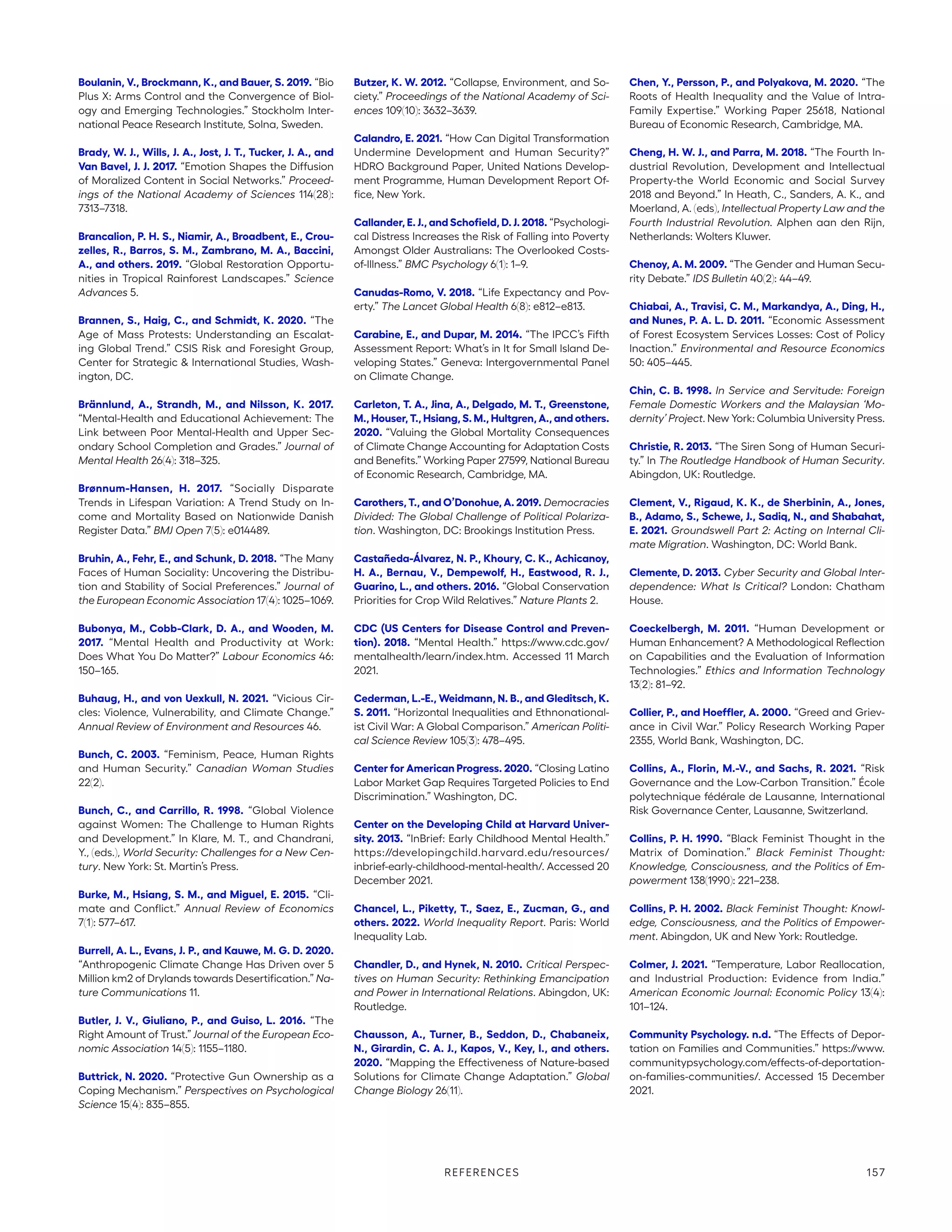 Boulanin, V., Brockmann, K., and Bauer, S. 2019. “Bio
Plus X: Arms Control and the Convergence of Biol-
ogy and Emerging Technologies.” Stockholm Inter-
national Peace Research Institute, Solna, Sweden.
Brady, W. J., Wills, J. A., Jost, J. T., Tucker, J. A., and
Van Bavel, J. J. 2017. “Emotion Shapes the Diffusion
of Moralized Content in Social Networks.” Proceed-
ings of the National Academy of Sciences 114(28):
7313–7318.
Brancalion, P. H. S., Niamir, A., Broadbent, E., Crou-
zelles, R., Barros, S. M., Zambrano, M. A., Baccini,
A., and others. 2019. “Global Restoration Opportu-
nities in Tropical Rainforest Landscapes.” Science
Advances 5.
Brannen, S., Haig, C., and Schmidt, K. 2020. “The
Age of Mass Protests: Understanding an Escalat-
ing Global Trend.” CSIS Risk and Foresight Group,
Center for Strategic  International Studies, Wash-
ington, DC.
Brännlund, A., Strandh, M., and Nilsson, K. 2017.
“Mental-Health and Educational Achievement: The
Link between Poor Mental-Health and Upper Sec-
ondary School Completion and Grades.” Journal of
Mental Health 26(4): 318–325.
Brønnum-Hansen, H. 2017. “Socially Disparate
Trends in Lifespan Variation: A Trend Study on In-
come and Mortality Based on Nationwide Danish
Register Data.” BMJ Open 7(5): e014489.
Bruhin, A., Fehr, E., and Schunk, D. 2018. “The Many
Faces of Human Sociality: Uncovering the Distribu-
tion and Stability of Social Preferences.” Journal of
the European Economic Association 17(4): 1025–1069.
Bubonya, M., Cobb-Clark, D. A., and Wooden, M.
2017. “Mental Health and Productivity at Work:
Does What You Do Matter?” Labour Economics 46:
150–165.
Buhaug, H., and von Uexkull, N. 2021. “Vicious Cir-
cles: Violence, Vulnerability, and Climate Change.”
Annual Review of Environment and Resources 46.
Bunch, C. 2003. “Feminism, Peace, Human Rights
and Human Security.” Canadian Woman Studies
22(2).
Bunch, C., and Carrillo, R. 1998. “Global Violence
against Women: The Challenge to Human Rights
and Development.” In Klare, M. T., and Chandrani,
Y., (eds.), World Security: Challenges for a New Cen-
tury. New York: St. Martin’s Press.
Burke, M., Hsiang, S. M., and Miguel, E. 2015. “Cli-
mate and Conflict.” Annual Review of Economics
7(1): 577–617.
Burrell, A. L., Evans, J. P., and Kauwe, M. G. D. 2020.
“Anthropogenic Climate Change Has Driven over 5
Million km2 of Drylands towards Desertification.” Na-
ture Communications 11.
Butler, J. V., Giuliano, P., and Guiso, L. 2016. “The
Right Amount of Trust.” Journal of the European Eco-
nomic Association 14(5): 1155–1180.
Buttrick, N. 2020. “Protective Gun Ownership as a
Coping Mechanism.” Perspectives on Psychological
Science 15(4): 835–855.
Butzer, K. W. 2012. “Collapse, Environment, and So-
ciety.” Proceedings of the National Academy of Sci-
ences 109(10): 3632–3639.
Calandro, E. 2021. “How Can Digital Transformation
Undermine Development and Human Security?”
HDRO Background Paper, United Nations Develop-
ment Programme, Human Development Report Of-
fice, New York.
Callander, E. J., and Schofield, D. J. 2018. “Psychologi-
cal Distress Increases the Risk of Falling into Poverty
Amongst Older Australians: The Overlooked Costs-
of-Illness.” BMC Psychology 6(1): 1–9.
Canudas-Romo, V. 2018. “Life Expectancy and Pov-
erty.” The Lancet Global Health 6(8): e812–e813.
Carabine, E., and Dupar, M. 2014. “The IPCC’s Fifth
Assessment Report: What’s in It for Small Island De-
veloping States.” Geneva: Intergovernmental Panel
on Climate Change.
Carleton, T. A., Jina, A., Delgado, M. T., Greenstone,
M., Houser, T., Hsiang, S. M., Hultgren, A., and others.
2020. “Valuing the Global Mortality Consequences
of Climate Change Accounting for Adaptation Costs
and Benefits.” Working Paper 27599, National Bureau
of Economic Research, Cambridge, MA.
Carothers, T., and O’Donohue, A. 2019. Democracies
Divided: The Global Challenge of Political Polariza-
tion. Washington, DC: Brookings Institution Press.
Castañeda-Álvarez, N. P., Khoury, C. K., Achicanoy,
H. A., Bernau, V., Dempewolf, H., Eastwood, R. J.,
Guarino, L., and others. 2016. “Global Conservation
Priorities for Crop Wild Relatives.” Nature Plants 2.
CDC (US Centers for Disease Control and Preven-
tion). 2018. “Mental Health.” https://www.cdc.gov/
mentalhealth/learn/index.htm. Accessed 11 March
2021.
Cederman, L.-E., Weidmann, N. B., and Gleditsch, K.
S. 2011. “Horizontal Inequalities and Ethnonational-
ist Civil War: A Global Comparison.” American Politi-
cal Science Review 105(3): 478–495.
Center for American Progress. 2020. “Closing Latino
Labor Market Gap Requires Targeted Policies to End
Discrimination.” Washington, DC.
Center on the Developing Child at Harvard Univer-
sity. 2013. “InBrief: Early Childhood Mental Health.”
https://developingchild.harvard.edu/resources/
inbrief-early-childhood-mental-health/. Accessed 20
December 2021.
Chancel, L., Piketty, T., Saez, E., Zucman, G., and
others. 2022. World Inequality Report. Paris: World
Inequality Lab.
Chandler, D., and Hynek, N. 2010. Critical Perspec-
tives on Human Security: Rethinking Emancipation
and Power in International Relations. Abingdon, UK:
Routledge.
Chausson, A., Turner, B., Seddon, D., Chabaneix,
N., Girardin, C. A. J., Kapos, V., Key, I., and others.
2020. “Mapping the Effectiveness of Nature-based
Solutions for Climate Change Adaptation.” Global
Change Biology 26(11).
Chen, Y., Persson, P., and Polyakova, M. 2020. “The
Roots of Health Inequality and the Value of Intra-
Family Expertise.” Working Paper 25618, National
Bureau of Economic Research, Cambridge, MA.
Cheng, H. W. J., and Parra, M. 2018. “The Fourth In-
dustrial Revolution, Development and Intellectual
Property-the World Economic and Social Survey
2018 and Beyond.” In Heath, C., Sanders, A. K., and
Moerland, A. (eds), Intellectual Property Law and the
Fourth Industrial Revolution. Alphen aan den Rijn,
Netherlands: Wolters Kluwer.
Chenoy, A. M. 2009. “The Gender and Human Secu-
rity Debate.” IDS Bulletin 40(2): 44–49.
Chiabai, A., Travisi, C. M., Markandya, A., Ding, H.,
and Nunes, P. A. L. D. 2011. “Economic Assessment
of Forest Ecosystem Services Losses: Cost of Policy
Inaction.” Environmental and Resource Economics
50: 405–445.
Chin, C. B. 1998. In Service and Servitude: Foreign
Female Domestic Workers and the Malaysian ‘Mo-
dernity’ Project. New York: Columbia University Press.
Christie, R. 2013. “The Siren Song of Human Securi-
ty.” In The Routledge Handbook of Human Security.
Abingdon, UK: Routledge.
Clement, V., Rigaud, K. K., de Sherbinin, A., Jones,
B., Adamo, S., Schewe, J., Sadiq, N., and Shabahat,
E. 2021. Groundswell Part 2: Acting on Internal Cli-
mate Migration. Washington, DC: World Bank.
Clemente, D. 2013. Cyber Security and Global Inter-
dependence: What Is Critical? London: Chatham
House.
Coeckelbergh, M. 2011. “Human Development or
Human Enhancement? A Methodological Reflection
on Capabilities and the Evaluation of Information
Technologies.” Ethics and Information Technology
13(2): 81–92.
Collier, P., and Hoeffler, A. 2000. “Greed and Griev-
ance in Civil War.” Policy Research Working Paper
2355, World Bank, Washington, DC.
Collins, A., Florin, M.-V., and Sachs, R. 2021. “Risk
Governance and the Low-Carbon Transition.” École
polytechnique fédérale de Lausanne, International
Risk Governance Center, Lausanne, Switzerland.
Collins, P. H. 1990. “Black Feminist Thought in the
Matrix of Domination.” Black Feminist Thought:
Knowledge, Consciousness, and the Politics of Em-
powerment 138(1990): 221–238.
Collins, P. H. 2002. Black Feminist Thought: Knowl-
edge, Consciousness, and the Politics of Empower-
ment. Abingdon, UK and New York: Routledge.
Colmer, J. 2021. “Temperature, Labor Reallocation,
and Industrial Production: Evidence from India.”
American Economic Journal: Economic Policy 13(4):
101–124.
Community Psychology. n.d. “The Effects of Depor-
tation on Families and Communities.” https://www.­
communitypsychology.com/effects-of-deportation-
on-families-communities/. Accessed 15 December
2021.
REFERENCES 157
 