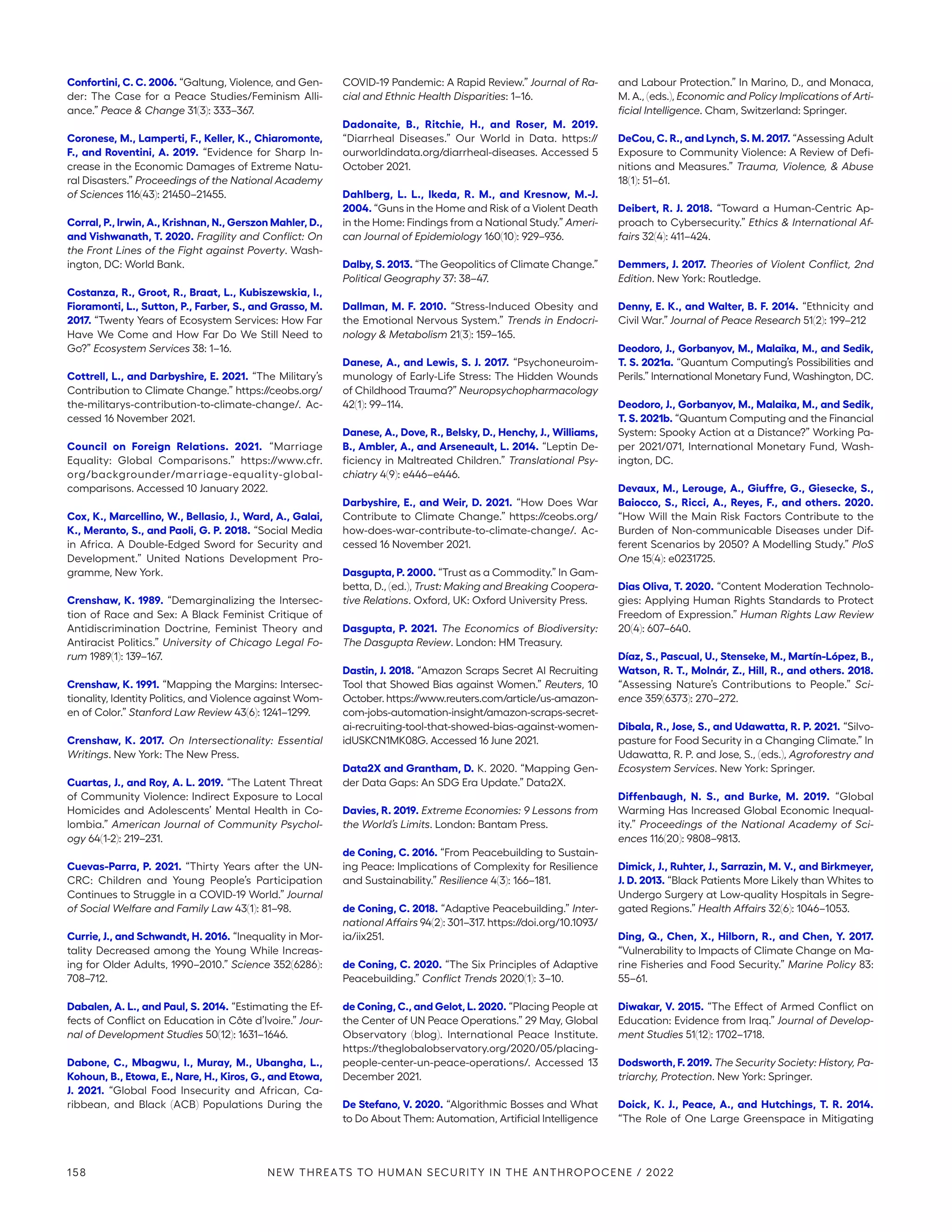 Confortini, C. C. 2006. “Galtung, Violence, and Gen-
der: The Case for a Peace Studies/Feminism Alli-
ance.” Peace  Change 31(3): 333–367.
Coronese, M., Lamperti, F., Keller, K., Chiaromonte,
F., and Roventini, A. 2019. “Evidence for Sharp In-
crease in the Economic Damages of Extreme Natu-
ral Disasters.” Proceedings of the National Academy
of Sciences 116(43): 21450–21455.
Corral, P., Irwin, A., Krishnan, N., Gerszon Mahler, D.,
and Vishwanath, T. 2020. Fragility and Conflict: On
the Front Lines of the Fight against Poverty. Wash-
ington, DC: World Bank.
Costanza, R., Groot, R., Braat, L., Kubiszewskia, I.,
Fioramonti, L., Sutton, P., Farber, S., and Grasso, M.
2017. “Twenty Years of Ecosystem Services: How Far
Have We Come and How Far Do We Still Need to
Go?” Ecosystem Services 38: 1–16.
Cottrell, L., and Darbyshire, E. 2021. “The Military’s
Contribution to Climate Change.” https://ceobs.org/
the-militarys-contribution-to-climate-change/. Ac-
cessed 16 November 2021.
Council on Foreign Relations. 2021. “Marriage
Equality: Global Comparisons.” https://www.cfr.
org/­backgrounder/marriage-equality-global-­
comparisons. Accessed 10 January 2022.
Cox, K., Marcellino, W., Bellasio, J., Ward, A., Galai,
K., Meranto, S., and Paoli, G. P. 2018. “Social Media
in Africa. A Double-Edged Sword for Security and
Development.” United Nations Development Pro-
gramme, New York.
Crenshaw, K. 1989. “Demarginalizing the Intersec-
tion of Race and Sex: A Black Feminist Critique of
Antidiscrimination Doctrine, Feminist Theory and
Antiracist Politics.” University of Chicago Legal Fo-
rum 1989(1): 139–167.
Crenshaw, K. 1991. “Mapping the Margins: Intersec-
tionality, Identity Politics, and Violence against Wom-
en of Color.” Stanford Law Review 43(6): 1241–1299.
Crenshaw, K. 2017. On Intersectionality: Essential
Writings. New York: The New Press.
Cuartas, J., and Roy, A. L. 2019. “The Latent Threat
of Community Violence: Indirect Exposure to Local
Homicides and Adolescents’ Mental Health in Co-
lombia.” American Journal of Community Psychol-
ogy 64(1-2): 219–231.
Cuevas-Parra, P. 2021. “Thirty Years after the UN-
CRC: Children and Young People’s Participation
Continues to Struggle in a COVID-19 World.” Journal
of Social Welfare and Family Law 43(1): 81–98.
Currie, J., and Schwandt, H. 2016. “Inequality in Mor-
tality Decreased among the Young While Increas-
ing for Older Adults, 1990–2010.” Science 352(6286):
708–712.
Dabalen, A. L., and Paul, S. 2014. “Estimating the Ef-
fects of Conflict on Education in Côte d’Ivoire.” Jour-
nal of Development Studies 50(12): 1631–1646.
Dabone, C., Mbagwu, I., Muray, M., Ubangha, L.,
Kohoun, B., Etowa, E., Nare, H., Kiros, G., and Etowa,
J. 2021. “Global Food Insecurity and African, Ca-
ribbean, and Black (ACB) Populations During the
COVID-19 Pandemic: A Rapid Review.” Journal of Ra-
cial and Ethnic Health Disparities: 1–16.
Dadonaite, B., Ritchie, H., and Roser, M. 2019.
“Diarrheal Diseases.” Our World in Data. https://­
ourworldindata.org/diarrheal-diseases. Accessed 5
October 2021.
Dahlberg, L. L., Ikeda, R. M., and Kresnow, M.-J.
2004. “Guns in the Home and Risk of a Violent Death
in the Home: Findings from a National Study.” Ameri-
can Journal of Epidemiology 160(10): 929–936.
Dalby, S. 2013. “The Geopolitics of Climate Change.”
Political Geography 37: 38–47.
Dallman, M. F. 2010. “Stress-Induced Obesity and
the Emotional Nervous System.” Trends in Endocri-
nology  Metabolism 21(3): 159–165.
Danese, A., and Lewis, S. J. 2017. “Psychoneuroim-
munology of Early-Life Stress: The Hidden Wounds
of Childhood Trauma?” Neuropsychopharmacology
42(1): 99–114.
Danese, A., Dove, R., Belsky, D., Henchy, J., Williams,
B., Ambler, A., and Arseneault, L. 2014. “Leptin De-
ficiency in Maltreated Children.” Translational Psy-
chiatry 4(9): e446–e446.
Darbyshire, E., and Weir, D. 2021. “How Does War
Contribute to Climate Change.” https://ceobs.org/
how-does-war-contribute-to-climate-change/. Ac-
cessed 16 November 2021.
Dasgupta, P. 2000. “Trust as a Commodity.” In Gam-
betta, D., (ed.), Trust: Making and Breaking Coopera-
tive Relations. Oxford, UK: Oxford University Press.
Dasgupta, P. 2021. The Economics of Biodiversity:
The Dasgupta Review. London: HM Treasury.
Dastin, J. 2018. “Amazon Scraps Secret AI Recruiting
Tool that Showed Bias against Women.” Reuters, 10
October. https:/
/www.reuters.com/article/us-­amazon-
com-jobs-automation-insight/amazon-scraps-secret-
ai-recruiting-tool-that-showed-bias-against-women-
idUSKCN1MK08G. Accessed 16 June 2021.
Data2X and Grantham, D. K. 2020. “Mapping Gen-
der Data Gaps: An SDG Era Update.” Data2X.
Davies, R. 2019. Extreme Economies: 9 Lessons from
the World’s Limits. London: Bantam Press.
de Coning, C. 2016. “From Peacebuilding to Sustain-
ing Peace: Implications of Complexity for Resilience
and Sustainability.” Resilience 4(3): 166–181.
de Coning, C. 2018. “Adaptive Peacebuilding.” Inter-
national Affairs 94(2): 301–317. https://doi.org/10.1093/
ia/iix251.
de Coning, C. 2020. “The Six Principles of Adaptive
Peacebuilding.” Conflict Trends 2020(1): 3–10.
de Coning, C., and Gelot, L. 2020. “Placing People at
the Center of UN Peace Operations.” 29 May, Global
Observatory (blog). International Peace Institute.
https://theglobalobservatory.org/2020/05/placing-
people-center-un-peace-operations/. Accessed 13
December 2021.
De Stefano, V. 2020. “Algorithmic Bosses and What
to Do About Them: Automation, Artificial Intelligence
and Labour Protection.” In Marino, D., and Monaca,
M. A., (eds.), Economic and Policy Implications of Arti-
ficial Intelligence. Cham, Switzerland: Springer.
DeCou, C. R., and Lynch, S. M. 2017. “Assessing Adult
Exposure to Community Violence: A Review of Defi-
nitions and Measures.” Trauma, Violence,  Abuse
18(1): 51–61.
Deibert, R. J. 2018. “Toward a Human-Centric Ap-
proach to Cybersecurity.” Ethics  International Af-
fairs 32(4): 411–424.
Demmers, J. 2017. Theories of Violent Conflict, 2nd
Edition. New York: Routledge.
Denny, E. K., and Walter, B. F. 2014. “Ethnicity and
Civil War.” Journal of Peace Research 51(2): 199–212
Deodoro, J., Gorbanyov, M., Malaika, M., and Sedik,
T. S. 2021a. “Quantum Computing’s Possibilities and
Perils.” International Monetary Fund, Washington, DC.
Deodoro, J., Gorbanyov, M., Malaika, M., and Sedik,
T. S. 2021b. “Quantum Computing and the Financial
System: Spooky Action at a Distance?” Working Pa-
per 2021/071, International Monetary Fund, Wash-
ington, DC.
Devaux, M., Lerouge, A., Giuffre, G., Giesecke, S.,
Baiocco, S., Ricci, A., Reyes, F., and others. 2020.
“How Will the Main Risk Factors Contribute to the
Burden of Non-communicable Diseases under Dif-
ferent Scenarios by 2050? A Modelling Study.” PloS
One 15(4): e0231725.
Dias Oliva, T. 2020. “Content Moderation Technolo-
gies: Applying Human Rights Standards to Protect
Freedom of Expression.” Human Rights Law Review
20(4): 607–640.
Díaz, S., Pascual, U., Stenseke, M., Martín-López, B.,
Watson, R. T., Molnár, Z., Hill, R., and others. 2018.
“Assessing Nature’s Contributions to People.” Sci-
ence 359(6373): 270–272.
Dibala, R., Jose, S., and Udawatta, R. P. 2021. “Silvo-
pasture for Food Security in a Changing Climate.” In
Udawatta, R. P. and Jose, S., (eds.), Agroforestry and
Ecosystem Services. New York: Springer.
Diffenbaugh, N. S., and Burke, M. 2019. “Global
Warming Has Increased Global Economic Inequal-
ity.” Proceedings of the National Academy of Sci-
ences 116(20): 9808–9813.
Dimick, J., Ruhter, J., Sarrazin, M. V., and Birkmeyer,
J. D. 2013. “Black Patients More Likely than Whites to
Undergo Surgery at Low-quality Hospitals in Segre-
gated Regions.” Health Affairs 32(6): 1046–1053.
Ding, Q., Chen, X., Hilborn, R., and Chen, Y. 2017.
“Vulnerability to Impacts of Climate Change on Ma-
rine Fisheries and Food Security.” Marine Policy 83:
55–61.
Diwakar, V. 2015. “The Effect of Armed Conflict on
Education: Evidence from Iraq.” Journal of Develop-
ment Studies 51(12): 1702–1718.
Dodsworth, F. 2019. The Security Society: History, Pa-
triarchy, Protection. New York: Springer.
Doick, K. J., Peace, A., and Hutchings, T. R. 2014.
“The Role of One Large Greenspace in Mitigating
158 NEW THREATS TO HUMAN SECURITY IN THE ANTHROPOCENE / 2022
 