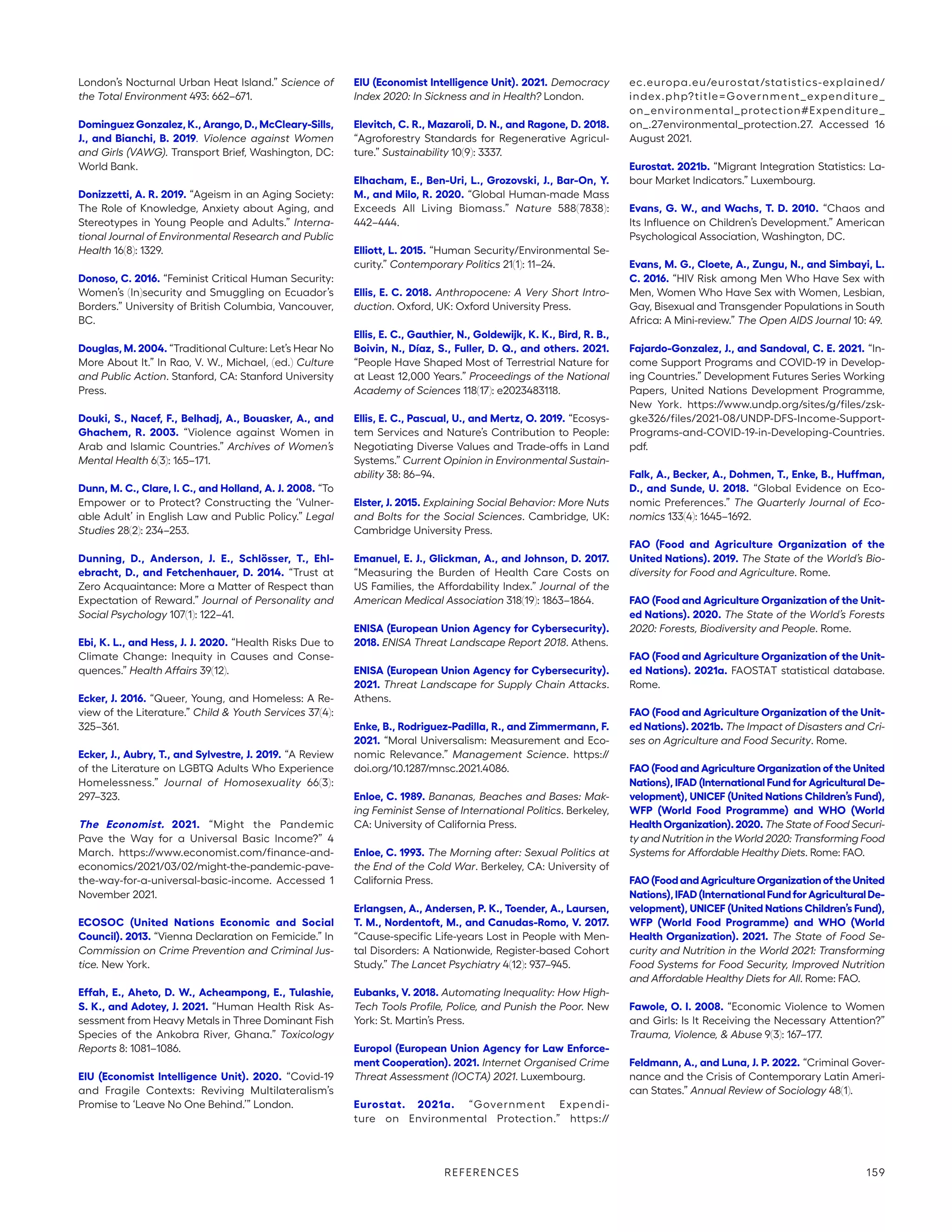London’s Nocturnal Urban Heat Island.” Science of
the Total Environment 493: 662–671.
Dominguez Gonzalez, K., Arango, D., McCleary-Sills,
J., and Bianchi, B. 2019. Violence against Women
and Girls (VAWG). Transport Brief, Washington, DC:
World Bank.
Donizzetti, A. R. 2019. “Ageism in an Aging Society:
The Role of Knowledge, Anxiety about Aging, and
Stereotypes in Young People and Adults.” Interna-
tional Journal of Environmental Research and Public
Health 16(8): 1329.
Donoso, C. 2016. “Feminist Critical Human Security:
Women’s (In)security and Smuggling on Ecuador’s
Borders.” University of British Columbia, Vancouver,
BC.
Douglas, M. 2004. “Traditional Culture: Let’s Hear No
More About It.” In Rao, V. W., Michael, (ed.) Culture
and Public Action. Stanford, CA: Stanford University
Press.
Douki, S., Nacef, F., Belhadj, A., Bouasker, A., and
Ghachem, R. 2003. “Violence against Women in
Arab and Islamic Countries.” Archives of Women’s
Mental Health 6(3): 165–171.
Dunn, M. C., Clare, I. C., and Holland, A. J. 2008. “To
Empower or to Protect? Constructing the ‘Vulner-
able Adult’ in English Law and Public Policy.” Legal
Studies 28(2): 234–253.
Dunning, D., Anderson, J. E., Schlösser, T., Ehl-
ebracht, D., and Fetchenhauer, D. 2014. “Trust at
Zero Acquaintance: More a Matter of Respect than
Expectation of Reward.” Journal of Personality and
Social Psychology 107(1): 122–41.
Ebi, K. L., and Hess, J. J. 2020. “Health Risks Due to
Climate Change: Inequity in Causes and Conse-
quences.” Health Affairs 39(12).
Ecker, J. 2016. “Queer, Young, and Homeless: A Re-
view of the Literature.” Child  Youth Services 37(4):
325–361.
Ecker, J., Aubry, T., and Sylvestre, J. 2019. “A Review
of the Literature on LGBTQ Adults Who Experience
Homelessness.” Journal of Homosexuality 66(3):
297–323.
The Economist. 2021. “Might the Pandemic
Pave the Way for a Universal Basic Income?” 4
March. https://www.economist.com/finance-and-­
economics/2021/03/02/might-the-pandemic-pave-
the-way-for-a-universal-basic-income. Accessed 1
November 2021.
ECOSOC (United Nations Economic and Social
Council). 2013. “Vienna Declaration on Femicide.” In
Commission on Crime Prevention and Criminal Jus-
tice. New York.
Effah, E., Aheto, D. W., Acheampong, E., Tulashie,
S. K., and Adotey, J. 2021. “Human Health Risk As-
sessment from Heavy Metals in Three Dominant Fish
Species of the Ankobra River, Ghana.” Toxicology
Reports 8: 1081–1086.
EIU (Economist Intelligence Unit). 2020. “Covid-19
and Fragile Contexts: Reviving Multilateralism’s
Promise to ‘Leave No One Behind.’” London.
EIU (Economist Intelligence Unit). 2021. Democracy
Index 2020: In Sickness and in Health? London.
Elevitch, C. R., Mazaroli, D. N., and Ragone, D. 2018.
“Agroforestry Standards for Regenerative Agricul-
ture.” Sustainability 10(9): 3337.
Elhacham, E., Ben-Uri, L., Grozovski, J., Bar-On, Y.
M., and Milo, R. 2020. “Global Human-made Mass
Exceeds All Living Biomass.” Nature 588(7838):
442–444.
Elliott, L. 2015. “Human Security/Environmental Se-
curity.” Contemporary Politics 21(1): 11–24.
Ellis, E. C. 2018. Anthropocene: A Very Short Intro-
duction. Oxford, UK: Oxford University Press.
Ellis, E. C., Gauthier, N., Goldewijk, K. K., Bird, R. B.,
Boivin, N., Díaz, S., Fuller, D. Q., and others. 2021.
“People Have Shaped Most of Terrestrial Nature for
at Least 12,000 Years.” Proceedings of the National
Academy of Sciences 118(17): e2023483118.
Ellis, E. C., Pascual, U., and Mertz, O. 2019. “Ecosys-
tem Services and Nature’s Contribution to People:
Negotiating Diverse Values and Trade-offs in Land
Systems.” Current Opinion in Environmental Sustain-
ability 38: 86–94.
Elster, J. 2015. Explaining Social Behavior: More Nuts
and Bolts for the Social Sciences. Cambridge, UK:
Cambridge University Press.
Emanuel, E. J., Glickman, A., and Johnson, D. 2017.
“Measuring the Burden of Health Care Costs on
US Families, the Affordability Index.” Journal of the
American Medical Association 318(19): 1863–1864.
ENISA (European Union Agency for Cybersecurity).
2018. ENISA Threat Landscape Report 2018. Athens.
ENISA (European Union Agency for Cybersecurity).
2021. Threat Landscape for Supply Chain Attacks.
Athens.
Enke, B., Rodriguez-Padilla, R., and Zimmermann, F.
2021. “Moral Universalism: Measurement and Eco-
nomic Relevance.” Management Science. https://
doi.org/10.1287/mnsc.2021.4086.
Enloe, C. 1989. Bananas, Beaches and Bases: Mak-
ing Feminist Sense of International Politics. Berkeley,
CA: University of California Press.
Enloe, C. 1993. The Morning after: Sexual Politics at
the End of the Cold War. Berkeley, CA: University of
California Press.
Erlangsen, A., Andersen, P. K., Toender, A., Laursen,
T. M., Nordentoft, M., and Canudas-Romo, V. 2017.
“Cause-specific Life-years Lost in People with Men-
tal Disorders: A Nationwide, Register-based Cohort
Study.” The Lancet Psychiatry 4(12): 937–945.
Eubanks, V. 2018. Automating Inequality: How High-
Tech Tools Profile, Police, and Punish the Poor. New
York: St. Martin’s Press.
Europol (European Union Agency for Law Enforce-
ment Cooperation). 2021. Internet Organised Crime
Threat Assessment (IOCTA) 2021. Luxembourg.
Eurostat. 2021a. “Government Expendi-
ture on Environmental Protection.” https://
ec.europa.eu/eurostat/statistics-explained/
index.php?title=Government_expenditure_
on_environmental_protection#Expenditure_
on_.27environmental_protection.27. Accessed 16
August 2021.
Eurostat. 2021b. “Migrant Integration Statistics: La-
bour Market Indicators.” Luxembourg.
Evans, G. W., and Wachs, T. D. 2010. “Chaos and
Its Influence on Children’s Development.” American
Psychological Association, Washington, DC.
Evans, M. G., Cloete, A., Zungu, N., and Simbayi, L.
C. 2016. “HIV Risk among Men Who Have Sex with
Men, Women Who Have Sex with Women, Lesbian,
Gay, Bisexual and Transgender Populations in South
Africa: A Mini-review.” The Open AIDS Journal 10: 49.
Fajardo-Gonzalez, J., and Sandoval, C. E. 2021. “In-
come Support Programs and COVID-19 in Develop-
ing Countries.” Development Futures Series Working
Papers, United Nations Development Programme,
New York. https://www.undp.org/sites/g/files/zsk-
gke326/files/2021-08/UNDP-DFS-Income-Support-
Programs-and-COVID-19-in-Developing-Countries.
pdf.
Falk, A., Becker, A., Dohmen, T., Enke, B., Huffman,
D., and Sunde, U. 2018. “Global Evidence on Eco-
nomic Preferences.” The Quarterly Journal of Eco-
nomics 133(4): 1645–1692.
FAO (Food and Agriculture Organization of the
United Nations). 2019. The State of the World’s Bio-
diversity for Food and Agriculture. Rome.
FAO (Food and Agriculture Organization of the Unit-
ed Nations). 2020. The State of the World’s Forests
2020: Forests, Biodiversity and People. Rome.
FAO (Food and Agriculture Organization of the Unit-
ed Nations). 2021a. FAOSTAT statistical database.
Rome.
FAO (Food and Agriculture Organization of the Unit-
ed Nations). 2021b. The Impact of Disasters and Cri-
ses on Agriculture and Food Security. Rome.
FAO (Food and Agriculture Organization of the United
Nations), IFAD (International Fund for Agricultural De-
velopment), UNICEF (United Nations Children’s Fund),
WFP (World Food Programme) and WHO (World
HealthOrganization).2020. The State of Food Securi-
ty and Nutrition in the World 2020: Transforming Food
Systems for Affordable Healthy Diets. Rome: FAO.
FAO(FoodandAgricultureOrganizationoftheUnited
Nations),IFAD(InternationalFundforAgriculturalDe-
velopment), UNICEF (United Nations Children’s Fund),
WFP (World Food Programme) and WHO (World
Health Organization). 2021. The State of Food Se-
curity and Nutrition in the World 2021: Transforming
Food Systems for Food Security, Improved Nutrition
and Affordable Healthy Diets for All. Rome: FAO.
Fawole, O. I. 2008. “Economic Violence to Women
and Girls: Is It Receiving the Necessary Attention?”
Trauma, Violence,  Abuse 9(3): 167–177.
Feldmann, A., and Luna, J. P. 2022. “Criminal Gover-
nance and the Crisis of Contemporary Latin Ameri-
can States.” Annual Review of Sociology 48(1).
REFERENCES 159
 