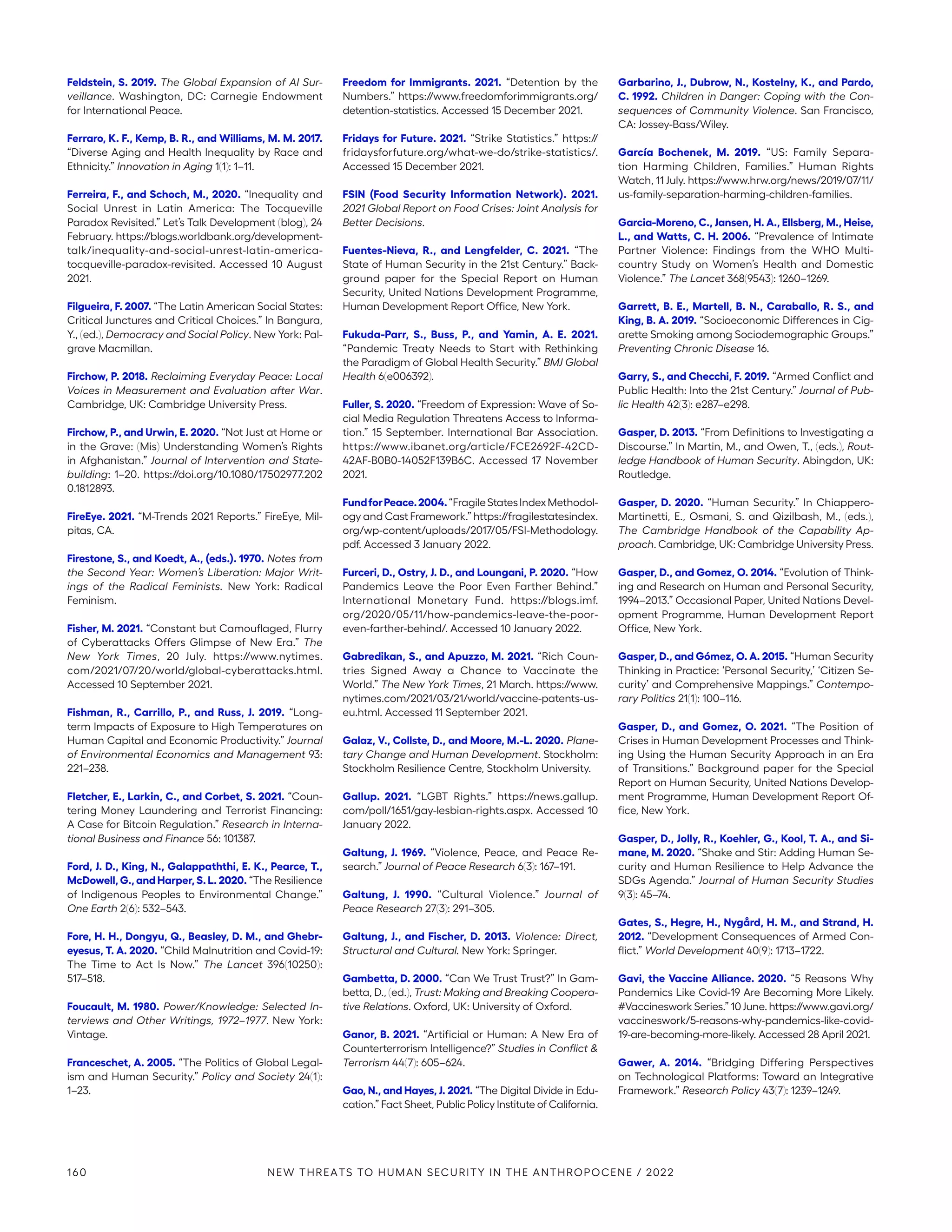 Feldstein, S. 2019. The Global Expansion of AI Sur-
veillance. Washington, DC: Carnegie Endowment
for International Peace.
Ferraro, K. F., Kemp, B. R., and Williams, M. M. 2017.
“Diverse Aging and Health Inequality by Race and
Ethnicity.” Innovation in Aging 1(1): 1–11.
Ferreira, F., and Schoch, M., 2020. “Inequality and
Social Unrest in Latin America: The Tocqueville
Paradox Revisited.” Let’s Talk Development (blog), 24
February. https://blogs.worldbank.org/development-
talk/inequality-and-social-unrest-latin-america-­
tocqueville-paradox-revisited. Accessed 10 August
2021.
Filgueira, F. 2007. “The Latin American Social States:
Critical Junctures and Critical Choices.” In Bangura,
Y., (ed.), Democracy and Social Policy. New York: Pal-
grave Macmillan.
Firchow, P. 2018. Reclaiming Everyday Peace: Local
Voices in Measurement and Evaluation after War.
Cambridge, UK: Cambridge University Press.
Firchow, P., and Urwin, E. 2020. “Not Just at Home or
in the Grave: (Mis) Understanding Women’s Rights
in Afghanistan.” Journal of Intervention and State-
building: 1–20. https://doi.org/10.1080/17502977.202
0.1812893.
FireEye. 2021. “M-Trends 2021 Reports.” FireEye, Mil-
pitas, CA.
Firestone, S., and Koedt, A., (eds.). 1970. Notes from
the Second Year: Women’s Liberation: Major Writ-
ings of the Radical Feminists. New York: Radical
Feminism.
Fisher, M. 2021. “Constant but Camouflaged, Flurry
of Cyberattacks Offers Glimpse of New Era.” The
New York Times, 20 July. https://www.nytimes.
com/2021/07/20/world/global-cyberattacks.html.
Accessed 10 September 2021.
Fishman, R., Carrillo, P., and Russ, J. 2019. “Long-
term Impacts of Exposure to High Temperatures on
Human Capital and Economic Productivity.” Journal
of Environmental Economics and Management 93:
221–238.
Fletcher, E., Larkin, C., and Corbet, S. 2021. “Coun-
tering Money Laundering and Terrorist Financing:
A Case for Bitcoin Regulation.” Research in Interna-
tional Business and Finance 56: 101387.
Ford, J. D., King, N., Galappaththi, E. K., Pearce, T.,
McDowell, G., and Harper, S. L. 2020. “The Resilience
of Indigenous Peoples to Environmental Change.”
One Earth 2(6): 532–543.
Fore, H. H., Dongyu, Q., Beasley, D. M., and Ghebr-
eyesus, T. A. 2020. “Child Malnutrition and Covid-19:
The Time to Act Is Now.” The Lancet 396(10250):
517–518.
Foucault, M. 1980. Power/Knowledge: Selected In-
terviews and Other Writings, 1972–1977. New York:
Vintage.
Franceschet, A. 2005. “The Politics of Global Legal-
ism and Human Security.” Policy and Society 24(1):
1–23.
Freedom for Immigrants. 2021. “Detention by the
Numbers.” https://www.freedomforimmigrants.org/
detention-statistics. Accessed 15 December 2021.
Fridays for Future. 2021. “Strike Statistics.” https://
fridaysforfuture.org/what-we-do/strike-statistics/.
Accessed 15 December 2021.
FSIN (Food Security Information Network). 2021.
2021 Global Report on Food Crises: Joint Analysis for
Better Decisions.
Fuentes-Nieva, R., and Lengfelder, C. 2021. “The
State of Human Security in the 21st Century.” Back-
ground paper for the Special Report on Human
Security, United Nations Development Programme,
Human Development Report Office, New York.
Fukuda-Parr, S., Buss, P., and Yamin, A. E. 2021.
“Pandemic Treaty Needs to Start with Rethinking
the Paradigm of Global Health Security.” BMJ Global
Health 6(e006392).
Fuller, S. 2020. “Freedom of Expression: Wave of So-
cial Media Regulation Threatens Access to Informa-
tion.” 15 September. International Bar Association.
https://www.ibanet.org/article/FCE2692F-42CD-
42AF-B0B0-14052F139B6C. Accessed 17 November
2021.
FundforPeace.2004.“FragileStatesIndexMethodol-
ogy and Cast Framework.” https://­fragilestatesindex.
org/wp-content/uploads/2017/05/FSI-Methodology.
pdf. Accessed 3 January 2022.
Furceri, D., Ostry, J. D., and Loungani, P. 2020. “How
Pandemics Leave the Poor Even Farther Behind.”
International Monetary Fund. https://blogs.imf.
org/2020/05/11/how-pandemics-leave-the-poor-
even-farther-behind/. Accessed 10 January 2022.
Gabredikan, S., and Apuzzo, M. 2021. “Rich Coun-
tries Signed Away a Chance to Vaccinate the
World.” The New York Times, 21 March. https://www.
nytimes.com/2021/03/21/world/vaccine-patents-us-
eu.html. Accessed 11 September 2021.
Galaz, V., Collste, D., and Moore, M.-L. 2020. Plane-
tary Change and Human Development. Stockholm:
Stockholm Resilience Centre, Stockholm University.
Gallup. 2021. “LGBT Rights.” https://news.gallup.
com/poll/1651/gay-lesbian-rights.aspx. Accessed 10
January 2022.
Galtung, J. 1969. “Violence, Peace, and Peace Re-
search.” Journal of Peace Research 6(3): 167–191.
Galtung, J. 1990. “Cultural Violence.” Journal of
Peace Research 27(3): 291–305.
Galtung, J., and Fischer, D. 2013. Violence: Direct,
Structural and Cultural. New York: Springer.
Gambetta, D. 2000. “Can We Trust Trust?” In Gam-
betta, D., (ed.), Trust: Making and Breaking Coopera-
tive Relations. Oxford, UK: University of Oxford.
Ganor, B. 2021. “Artificial or Human: A New Era of
Counterterrorism Intelligence?” Studies in Conflict 
Terrorism 44(7): 605–624.
Gao, N., and Hayes, J. 2021. “The Digital Divide in Edu-
cation.” Fact Sheet, Public Policy Institute of California.
Garbarino, J., Dubrow, N., Kostelny, K., and Pardo,
C. 1992. Children in Danger: Coping with the Con-
sequences of Community Violence. San Francisco,
CA: Jossey-Bass/Wiley.
García Bochenek, M. 2019. “US: Family Separa-
tion Harming Children, Families.” Human Rights
Watch, 11 July. https://www.hrw.org/news/2019/07/11/
us-family-separation-harming-children-families.
Garcia-Moreno, C., Jansen, H. A., Ellsberg, M., Heise,
L., and Watts, C. H. 2006. “Prevalence of Intimate
Partner Violence: Findings from the WHO Multi-
country Study on Women’s Health and Domestic
Violence.” The Lancet 368(9543): 1260–1269.
Garrett, B. E., Martell, B. N., Caraballo, R. S., and
King, B. A. 2019. “Socioeconomic Differences in Cig-
arette Smoking among Sociodemographic Groups.”
Preventing Chronic Disease 16.
Garry, S., and Checchi, F. 2019. “Armed Conflict and
Public Health: Into the 21st Century.” Journal of Pub-
lic Health 42(3): e287–e298.
Gasper, D. 2013. “From Definitions to Investigating a
Discourse.” In Martin, M., and Owen, T., (eds.), Rout-
ledge Handbook of Human Security. Abingdon, UK:
Routledge.
Gasper, D. 2020. “Human Security.” In Chiappero-
Martinetti, E., Osmani, S. and Qizilbash, M., (eds.),
The Cambridge Handbook of the Capability Ap-
proach. Cambridge, UK: Cambridge University Press.
Gasper, D., and Gomez, O. 2014. “Evolution of Think-
ing and Research on Human and Personal Security,
1994–2013.” Occasional Paper, United Nations Devel-
opment Programme, Human Development Report
Office, New York.
Gasper, D., and Gómez, O. A. 2015. “Human Security
Thinking in Practice: ‘Personal Security,’ ‘Citizen Se-
curity’ and Comprehensive Mappings.” Contempo-
rary Politics 21(1): 100–116.
Gasper, D., and Gomez, O. 2021. “The Position of
Crises in Human Development Processes and Think-
ing Using the Human Security Approach in an Era
of Transitions.” Background paper for the Special
Report on Human Security, United Nations Develop-
ment Programme, Human Development Report Of-
fice, New York.
Gasper, D., Jolly, R., Koehler, G., Kool, T. A., and Si-
mane, M. 2020. “Shake and Stir: Adding Human Se-
curity and Human Resilience to Help Advance the
SDGs Agenda.” Journal of Human Security Studies
9(3): 45–74.
Gates, S., Hegre, H., Nygård, H. M., and Strand, H.
2012. “Development Consequences of Armed Con-
flict.” World Development 40(9): 1713–1722.
Gavi, the Vaccine Alliance. 2020. “5 Reasons Why
Pandemics Like Covid-19 Are Becoming More Likely.
#Vaccineswork Series.” 10 June. https:/
/www.gavi.org/
vaccineswork/5-reasons-why-pandemics-like-covid-
19-are-becoming-more-likely. Accessed 28 April 2021.
Gawer, A. 2014. “Bridging Differing Perspectives
on Technological Platforms: Toward an Integrative
Framework.” Research Policy 43(7): 1239–1249.
160 NEW THREATS TO HUMAN SECURITY IN THE ANTHROPOCENE / 2022
 