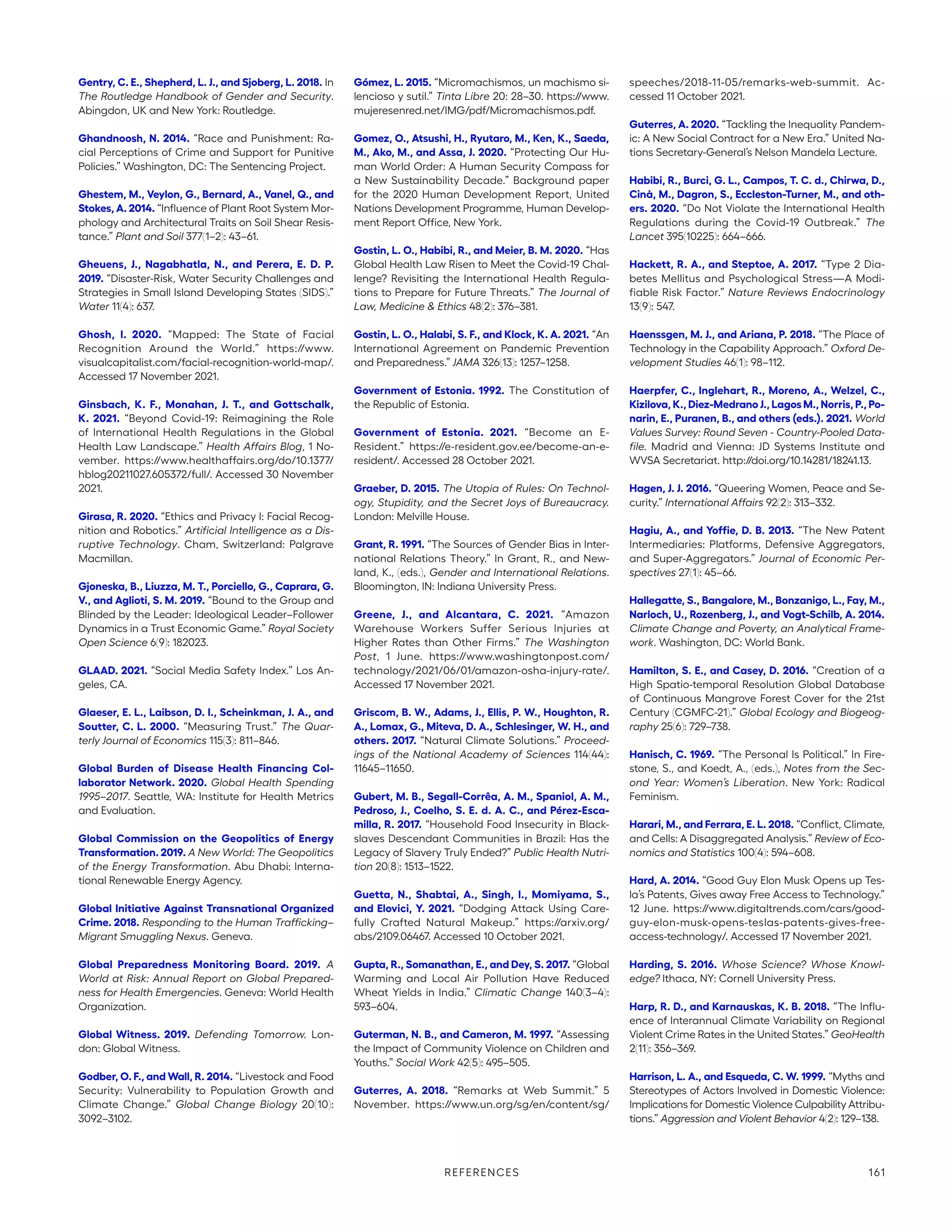Gentry, C. E., Shepherd, L. J., and Sjoberg, L. 2018. In
The Routledge Handbook of Gender and Security.
Abingdon, UK and New York: Routledge.
Ghandnoosh, N. 2014. “Race and Punishment: Ra-
cial Perceptions of Crime and Support for Punitive
Policies.” Washington, DC: The Sentencing Project.
Ghestem, M., Veylon, G., Bernard, A., Vanel, Q., and
Stokes, A. 2014. “Influence of Plant Root System Mor-
phology and Architectural Traits on Soil Shear Resis-
tance.” Plant and Soil 377(1–2): 43–61.
Gheuens, J., Nagabhatla, N., and Perera, E. D. P.
2019. “Disaster-Risk, Water Security Challenges and
Strategies in Small Island Developing States (SIDS).”
Water 11(4): 637.
Ghosh, I. 2020. “Mapped: The State of Facial
Recognition Around the World.” https://www.­
visualcapitalist.com/facial-recognition-world-map/.
Accessed 17 November 2021.
Ginsbach, K. F., Monahan, J. T., and Gottschalk,
K. 2021. “Beyond Covid-19: Reimagining the Role
of International Health Regulations in the Global
Health Law Landscape.” Health Affairs Blog, 1 No-
vember. https://www.healthaffairs.org/do/10.1377/
hblog20211027.605372/full/. Accessed 30 November
2021.
Girasa, R. 2020. “Ethics and Privacy I: Facial Recog-
nition and Robotics.” Artificial Intelligence as a Dis-
ruptive Technology. Cham, Switzerland: Palgrave
Macmillan.
Gjoneska, B., Liuzza, M. T., Porciello, G., Caprara, G.
V., and Aglioti, S. M. 2019. “Bound to the Group and
Blinded by the Leader: Ideological Leader–Follower
Dynamics in a Trust Economic Game.” Royal Society
Open Science 6(9): 182023.
GLAAD. 2021. “Social Media Safety Index.” Los An-
geles, CA.
Glaeser, E. L., Laibson, D. I., Scheinkman, J. A., and
Soutter, C. L. 2000. “Measuring Trust.” The Quar-
terly Journal of Economics 115(3): 811–846.
Global Burden of Disease Health Financing Col-
laborator Network. 2020. Global Health Spending
1995–2017. Seattle, WA: Institute for Health Metrics
and Evaluation.
Global Commission on the Geopolitics of Energy
Transformation. 2019. A New World: The Geopolitics
of the Energy Transformation. Abu Dhabi: Interna-
tional Renewable Energy Agency.
Global Initiative Against Transnational Organized
Crime. 2018. Responding to the Human Trafficking–
Migrant Smuggling Nexus. Geneva.
Global Preparedness Monitoring Board. 2019. A
World at Risk: Annual Report on Global Prepared-
ness for Health Emergencies. Geneva: World Health
Organization.
Global Witness. 2019. Defending Tomorrow. Lon-
don: Global Witness.
Godber, O. F., and Wall, R. 2014. “Livestock and Food
Security: Vulnerability to Population Growth and
Climate Change.” Global Change Biology 20(10):
3092–3102.
Gómez, L. 2015. “Micromachismos, un machismo si-
lencioso y sutil.” Tinta Libre 20: 28–30. https://www.
mujeresenred.net/IMG/pdf/Micromachismos.pdf.
Gomez, O., Atsushi, H., Ryutaro, M., Ken, K., Saeda,
M., Ako, M., and Assa, J. 2020. “Protecting Our Hu-
man World Order: A Human Security Compass for
a New Sustainability Decade.” Background paper
for the 2020 Human Development Report, United
Nations Development Programme, Human Develop-
ment Report Office, New York.
Gostin, L. O., Habibi, R., and Meier, B. M. 2020. “Has
Global Health Law Risen to Meet the Covid-19 Chal-
lenge? Revisiting the International Health Regula-
tions to Prepare for Future Threats.” The Journal of
Law, Medicine  Ethics 48(2): 376–381.
Gostin, L. O., Halabi, S. F., and Klock, K. A. 2021. “An
International Agreement on Pandemic Prevention
and Preparedness.” JAMA 326(13): 1257–1258.
Government of Estonia. 1992. The Constitution of
the Republic of Estonia.
Government of Estonia. 2021. “Become an E-
Resident.” https://e-resident.gov.ee/become-an-e-­
resident/. Accessed 28 October 2021.
Graeber, D. 2015. The Utopia of Rules: On Technol-
ogy, Stupidity, and the Secret Joys of Bureaucracy.
London: Melville House.
Grant, R. 1991. “The Sources of Gender Bias in Inter-
national Relations Theory.” In Grant, R., and New-
land, K., (eds.), Gender and International Relations.
Bloomington, IN: Indiana University Press.
Greene, J., and Alcantara, C. 2021. “Amazon
Warehouse Workers Suffer Serious Injuries at
Higher Rates than Other Firms.” The Washington
Post, 1 June. https://www.washingtonpost.com/­
technology/2021/06/01/amazon-osha-injury-rate/.
Accessed 17 November 2021.
Griscom, B. W., Adams, J., Ellis, P. W., Houghton, R.
A., Lomax, G., Miteva, D. A., Schlesinger, W. H., and
others. 2017. “Natural Climate Solutions.” Proceed-
ings of the National Academy of Sciences 114(44):
11645–11650.
Gubert, M. B., Segall-Corrêa, A. M., Spaniol, A. M.,
Pedroso, J., Coelho, S. E. d. A. C., and Pérez-Esca-
milla, R. 2017. “Household Food Insecurity in Black-
slaves Descendant Communities in Brazil: Has the
Legacy of Slavery Truly Ended?” Public Health Nutri-
tion 20(8): 1513–1522.
Guetta, N., Shabtai, A., Singh, I., Momiyama, S.,
and Elovici, Y. 2021. “Dodging Attack Using Care-
fully Crafted Natural Makeup.” https://arxiv.org/
abs/2109.06467. Accessed 10 October 2021.
Gupta, R., Somanathan, E., and Dey, S. 2017. “Global
Warming and Local Air Pollution Have Reduced
Wheat Yields in India.” Climatic Change 140(3–4):
593–604.
Guterman, N. B., and Cameron, M. 1997. “Assessing
the Impact of Community Violence on Children and
Youths.” Social Work 42(5): 495–505.
Guterres, A. 2018. “Remarks at Web Summit.” 5
November. https://www.un.org/sg/en/content/sg/
speeches/2018-11-05/remarks-web-summit. Ac-
cessed 11 October 2021.
Guterres, A. 2020. “Tackling the Inequality Pandem-
ic: A New Social Contract for a New Era.” United Na-
tions Secretary-General’s Nelson Mandela Lecture.
Habibi, R., Burci, G. L., Campos, T. C. d., Chirwa, D.,
Cinà, M., Dagron, S., Eccleston-Turner, M., and oth-
ers. 2020. “Do Not Violate the International Health
Regulations during the Covid-19 Outbreak.” The
Lancet 395(10225): 664–666.
Hackett, R. A., and Steptoe, A. 2017. “Type 2 Dia-
betes Mellitus and Psychological Stress—A Modi-
fiable Risk Factor.” Nature Reviews Endocrinology
13(9): 547.
Haenssgen, M. J., and Ariana, P. 2018. “The Place of
Technology in the Capability Approach.” Oxford De-
velopment Studies 46(1): 98–112.
Haerpfer, C., Inglehart, R., Moreno, A., Welzel, C.,
Kizilova, K., Diez-Medrano J., Lagos M., Norris, P., Po-
narin, E., Puranen, B., and others (eds.). 2021. World
Values Survey: Round Seven - Country-Pooled Data-
file. Madrid and Vienna: JD Systems Institute and
WVSA Secretariat. http://doi.org/10.14281/18241.13.
Hagen, J. J. 2016. “Queering Women, Peace and Se-
curity.” International Affairs 92(2): 313–332.
Hagiu, A., and Yoffie, D. B. 2013. “The New Patent
Intermediaries: Platforms, Defensive Aggregators,
and Super-Aggregators.” Journal of Economic Per-
spectives 27(1): 45–66.
Hallegatte, S., Bangalore, M., Bonzanigo, L., Fay, M.,
Narloch, U., Rozenberg, J., and Vogt-Schilb, A. 2014.
Climate Change and Poverty, an Analytical Frame-
work. Washington, DC: World Bank.
Hamilton, S. E., and Casey, D. 2016. “Creation of a
High Spatio-temporal Resolution Global Database
of Continuous Mangrove Forest Cover for the 21st
Century (CGMFC-21).” Global Ecology and Biogeog-
raphy 25(6): 729–738.
Hanisch, C. 1969. “The Personal Is Political.” In Fire-
stone, S., and Koedt, A., (eds.), Notes from the Sec-
ond Year: Women’s Liberation. New York: Radical
Feminism.
Harari, M., and Ferrara, E. L. 2018. “Conflict, Climate,
and Cells: A Disaggregated Analysis.” Review of Eco-
nomics and Statistics 100(4): 594–608.
Hard, A. 2014. “Good Guy Elon Musk Opens up Tes-
la’s Patents, Gives away Free Access to Technology.”
12 June. https://www.digitaltrends.com/cars/good-
guy-elon-musk-opens-teslas-patents-gives-free-­
access-technology/. Accessed 17 November 2021.
Harding, S. 2016. Whose Science? Whose Knowl-
edge? Ithaca, NY: Cornell University Press.
Harp, R. D., and Karnauskas, K. B. 2018. “The Influ-
ence of Interannual Climate Variability on Regional
Violent Crime Rates in the United States.” GeoHealth
2(11): 356–369.
Harrison, L. A., and Esqueda, C. W. 1999. “Myths and
Stereotypes of Actors Involved in Domestic Violence:
Implications for Domestic Violence Culpability Attribu-
tions.” Aggression and Violent Behavior 4(2): 129–138.
REFERENCES 161
 