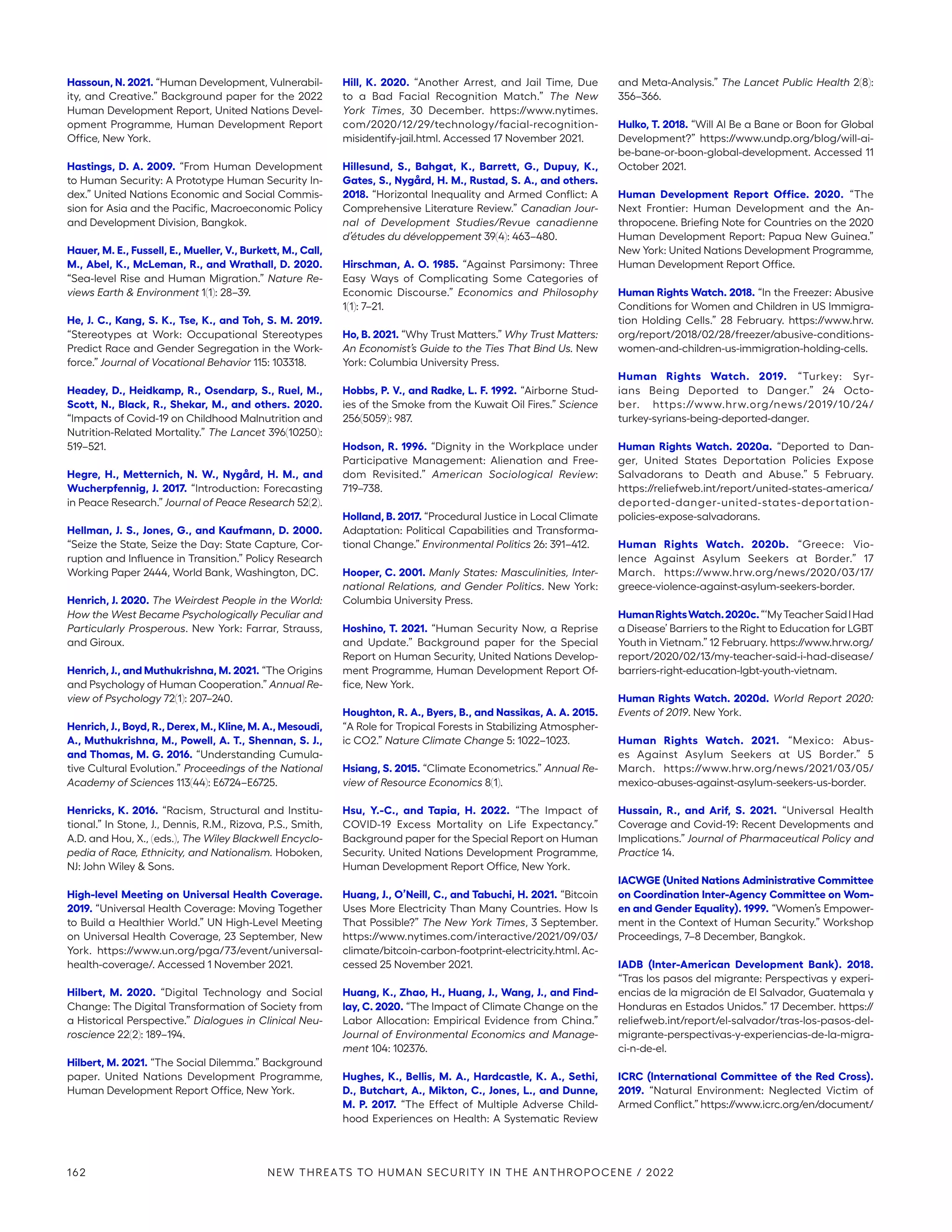 Hassoun, N. 2021. “Human Development, Vulnerabil-
ity, and Creative.” Background paper for the 2022
Human Development Report, United Nations Devel-
opment Programme, Human Development Report
Office, New York.
Hastings, D. A. 2009. “From Human Development
to Human Security: A Prototype Human Security In-
dex.” United Nations Economic and Social Commis-
sion for Asia and the Pacific, Macroeconomic Policy
and Development Division, Bangkok.
Hauer, M. E., Fussell, E., Mueller, V., Burkett, M., Call,
M., Abel, K., McLeman, R., and Wrathall, D. 2020.
“Sea-level Rise and Human Migration.” Nature Re-
views Earth  Environment 1(1): 28–39.
He, J. C., Kang, S. K., Tse, K., and Toh, S. M. 2019.
“Stereotypes at Work: Occupational Stereotypes
Predict Race and Gender Segregation in the Work-
force.” Journal of Vocational Behavior 115: 103318.
Headey, D., Heidkamp, R., Osendarp, S., Ruel, M.,
Scott, N., Black, R., Shekar, M., and others. 2020.
“Impacts of Covid-19 on Childhood Malnutrition and
Nutrition-Related Mortality.” The Lancet 396(10250):
519–521.
Hegre, H., Metternich, N. W., Nygård, H. M., and
Wucherpfennig, J. 2017. “Introduction: Forecasting
in Peace Research.” Journal of Peace Research 52(2).
Hellman, J. S., Jones, G., and Kaufmann, D. 2000.
“Seize the State, Seize the Day: State Capture, Cor-
ruption and Influence in Transition.” Policy Research
Working Paper 2444, World Bank, Washington, DC.
Henrich, J. 2020. The Weirdest People in the World:
How the West Became Psychologically Peculiar and
Particularly Prosperous. New York: Farrar, Strauss,
and Giroux.
Henrich, J., and Muthukrishna, M. 2021. “The Origins
and Psychology of Human Cooperation.” Annual Re-
view of Psychology 72(1): 207–240.
Henrich, J., Boyd, R., Derex, M., Kline, M. A., Mesoudi,
A., Muthukrishna, M., Powell, A. T., Shennan, S. J.,
and Thomas, M. G. 2016. “Understanding Cumula-
tive Cultural Evolution.” Proceedings of the National
Academy of Sciences 113(44): E6724–E6725.
Henricks, K. 2016. “Racism, Structural and Institu-
tional.” In Stone, J., Dennis, R.M., Rizova, P.S., Smith,
A.D. and Hou, X., (eds.), The Wiley Blackwell Encyclo-
pedia of Race, Ethnicity, and Nationalism. Hoboken,
NJ: John Wiley  Sons.
High-level Meeting on Universal Health Coverage.
2019. “Universal Health Coverage: Moving Together
to Build a Healthier World.” UN High-Level Meeting
on Universal Health Coverage, 23 September, New
York. https://www.un.org/pga/73/event/universal-
health-coverage/. Accessed 1 November 2021.
Hilbert, M. 2020. “Digital Technology and Social
Change: The Digital Transformation of Society from
a Historical Perspective.” Dialogues in Clinical Neu-
roscience 22(2): 189–194.
Hilbert, M. 2021. “The Social Dilemma.” Background
paper. United Nations Development Programme,
Human Development Report Office, New York.
Hill, K. 2020. “Another Arrest, and Jail Time, Due
to a Bad Facial Recognition Match.” The New
York Times, 30 December. https://www.nytimes.
com/2020/12/29/technology/facial-recognition-­
misidentify-jail.html. Accessed 17 November 2021.
Hillesund, S., Bahgat, K., Barrett, G., Dupuy, K.,
Gates, S., Nygård, H. M., Rustad, S. A., and others.
2018. “Horizontal Inequality and Armed Conflict: A
Comprehensive Literature Review.” Canadian Jour-
nal of Development Studies/Revue canadienne
d’études du développement 39(4): 463–480.
Hirschman, A. O. 1985. “Against Parsimony: Three
Easy Ways of Complicating Some Categories of
Economic Discourse.” Economics and Philosophy
1(1): 7–21.
Ho, B. 2021. “Why Trust Matters.” Why Trust Matters:
An Economist’s Guide to the Ties That Bind Us. New
York: Columbia University Press.
Hobbs, P. V., and Radke, L. F. 1992. “Airborne Stud-
ies of the Smoke from the Kuwait Oil Fires.” Science
256(5059): 987.
Hodson, R. 1996. “Dignity in the Workplace under
Participative Management: Alienation and Free-
dom Revisited.” American Sociological Review:
719–738.
Holland, B. 2017. “Procedural Justice in Local Climate
Adaptation: Political Capabilities and Transforma-
tional Change.” Environmental Politics 26: 391–412.
Hooper, C. 2001. Manly States: Masculinities, Inter-
national Relations, and Gender Politics. New York:
Columbia University Press.
Hoshino, T. 2021. “Human Security Now, a Reprise
and Update.” Background paper for the Special
Report on Human Security, United Nations Develop-
ment Programme, Human Development Report Of-
fice, New York.
Houghton, R. A., Byers, B., and Nassikas, A. A. 2015.
“A Role for Tropical Forests in Stabilizing Atmospher-
ic CO2.” Nature Climate Change 5: 1022–1023.
Hsiang, S. 2015. “Climate Econometrics.” Annual Re-
view of Resource Economics 8(1).
Hsu, Y.-C., and Tapia, H. 2022. “The Impact of
­
COVID-­
19 Excess Mortality on Life Expectancy.”
Background paper for the Special Report on Human
Security. United Nations Development Programme,
Human Development Report Office, New York.
Huang, J., O’Neill, C., and Tabuchi, H. 2021. “Bitcoin
Uses More Electricity Than Many Countries. How Is
That Possible?” The New York Times, 3 September.
https://www.nytimes.com/interactive/2021/09/03/
climate/bitcoin-carbon-footprint-electricity.html. Ac-
cessed 25 November 2021.
Huang, K., Zhao, H., Huang, J., Wang, J., and Find-
lay, C. 2020. “The Impact of Climate Change on the
Labor Allocation: Empirical Evidence from China.”
Journal of Environmental Economics and Manage-
ment 104: 102376.
Hughes, K., Bellis, M. A., Hardcastle, K. A., Sethi,
D., Butchart, A., Mikton, C., Jones, L., and Dunne,
M. P. 2017. “The Effect of Multiple Adverse Child-
hood Experiences on Health: A Systematic Review
and Meta-Analysis.” The Lancet Public Health 2(8):
356–366.
Hulko, T. 2018. “Will AI Be a Bane or Boon for Global
Development?” https://www.undp.org/blog/will-ai-
be-bane-or-boon-global-development. Accessed 11
October 2021.
Human Development Report Office. 2020. “The
Next Frontier: Human Development and the An-
thropocene. Briefing Note for Countries on the 2020
Human Development Report: Papua New Guinea.”
New York: United Nations Development Programme,
Human Development Report Office.
Human Rights Watch. 2018. “In the Freezer: Abusive
Conditions for Women and Children in US Immigra-
tion Holding Cells.” 28 February. https://www.hrw.
org/report/2018/02/28/freezer/abusive-conditions-
women-and-children-us-immigration-holding-cells.
Human Rights Watch. 2019. “Turkey: Syr-
ians Being Deported to Danger.” 24 Octo-
ber. https://www.hrw.org/news/2019/10/24/
turkey-syrians-being-deported-danger.
Human Rights Watch. 2020a. “Deported to Dan-
ger, United States Deportation Policies Expose
Salvadorans to Death and Abuse.” 5 February.
https://reliefweb.int/report/united-states-america/­
deported-danger-united-states-deportation-
policies-expose-salvadorans.
Human Rights Watch. 2020b. “Greece: Vio-
lence Against Asylum Seekers at Border.” 17
March. https://www.hrw.org/news/2020/03/17/
greece-violence-against-asylum-seekers-border.
HumanRightsWatch.2020c.“‘MyTeacherSaidIHad
a Disease’ Barriers to the Right to Education for LGBT
Youth in Vietnam.” 12 February. https://www.hrw.org/
report/2020/02/13/my-teacher-said-i-had-disease/
barriers-right-education-lgbt-youth-vietnam.
Human Rights Watch. 2020d. World Report 2020:
Events of 2019. New York.
Human Rights Watch. 2021. “Mexico: Abus-
es Against Asylum Seekers at US Border.” 5
March. https://www.hrw.org/news/2021/03/05/
mexico-abuses-against-asylum-seekers-us-border.
Hussain, R., and Arif, S. 2021. “Universal Health
Coverage and Covid-19: Recent Developments and
Implications.” Journal of Pharmaceutical Policy and
Practice 14.
IACWGE (United Nations Administrative Committee
on Coordination Inter-Agency Committee on Wom-
en and Gender Equality). 1999. “Women’s Empower-
ment in the Context of Human Security.” Workshop
Proceedings, 7–8 December, Bangkok.
IADB (Inter-American Development Bank). 2018.
“Tras los pasos del migrante: Perspectivas y experi-
encias de la migración de El Salvador, Guatemala y
Honduras en Estados Unidos.” 17 December. https://
reliefweb.int/report/el-salvador/tras-los-pasos-del-
migrante-perspectivas-y-experiencias-de-la-migra-
ci-n-de-el.
ICRC (International Committee of the Red Cross).
2019. “Natural Environment: Neglected Victim of
Armed Conflict.” https://www.icrc.org/en/document/
162 NEW THREATS TO HUMAN SECURITY IN THE ANTHROPOCENE / 2022
 
