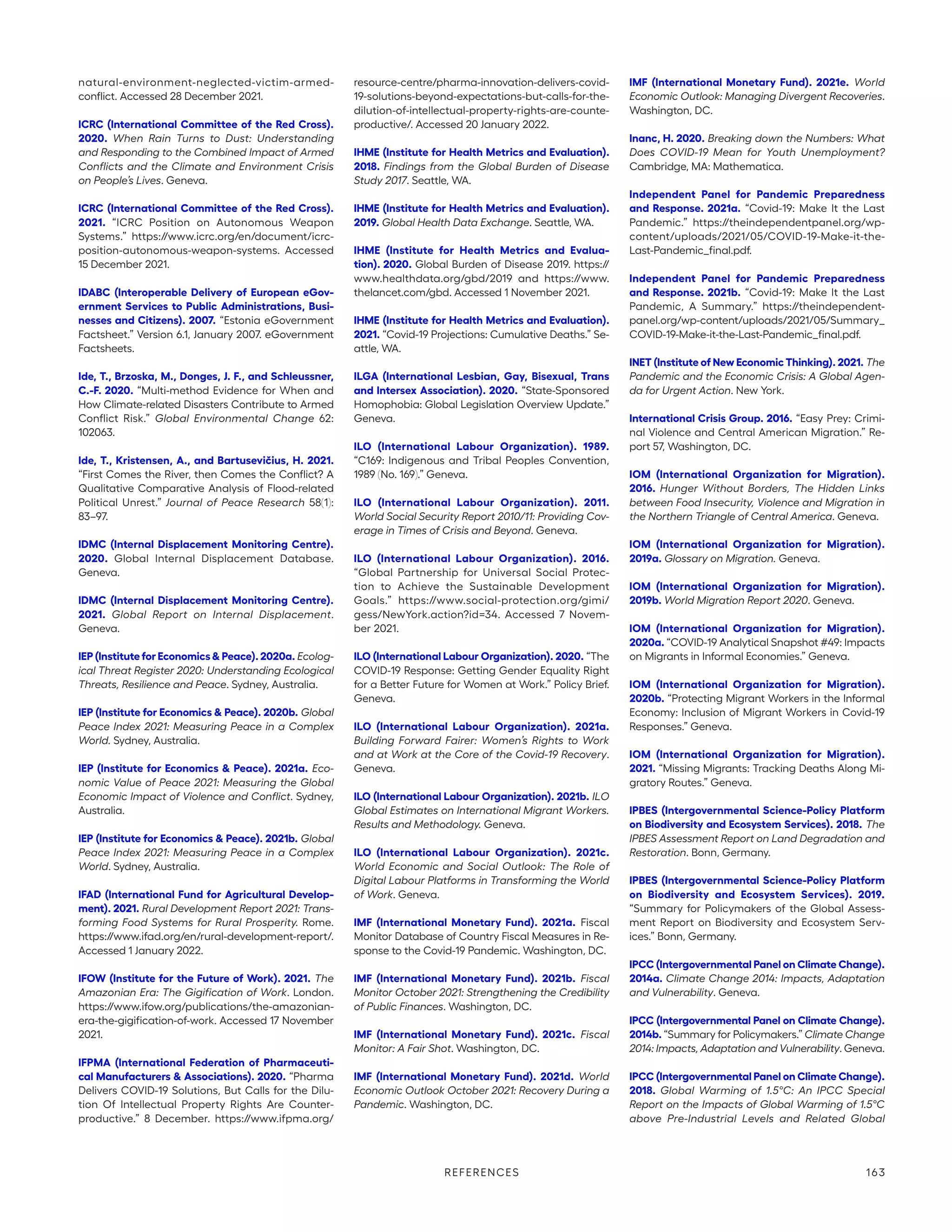 natural-environment-neglected-victim-armed-­
conflict. Accessed 28 December 2021.
ICRC (International Committee of the Red Cross).
2020. When Rain Turns to Dust: Understanding
and Responding to the Combined Impact of Armed
Conflicts and the Climate and Environment Crisis
on People’s Lives. Geneva.
ICRC (International Committee of the Red Cross).
2021. “ICRC Position on Autonomous Weapon
Systems.” https://www.icrc.org/en/document/icrc-­
position-autonomous-weapon-systems. Accessed
15 December 2021.
IDABC (Interoperable Delivery of European eGov-
ernment Services to Public Administrations, Busi-
nesses and Citizens). 2007. “Estonia eGovernment
Factsheet.” Version 6.1, January 2007. eGovernment
Factsheets.
Ide, T., Brzoska, M., Donges, J. F., and Schleussner,
C.-F. 2020. “Multi-method Evidence for When and
How Climate-related Disasters Contribute to Armed
Conflict Risk.” Global Environmental Change 62:
102063.
Ide, T., Kristensen, A., and Bartusevičius, H. 2021.
“First Comes the River, then Comes the Conflict? A
Qualitative Comparative Analysis of Flood-related
Political Unrest.” Journal of Peace Research 58(1):
83–97.
IDMC (Internal Displacement Monitoring Centre).
2020. Global Internal Displacement Database.
Geneva.
IDMC (Internal Displacement Monitoring Centre).
2021. Global Report on Internal Displacement.
Geneva.
IEP (Institute for Economics  Peace). 2020a. Ecolog-
ical Threat Register 2020: Understanding Ecological
Threats, Resilience and Peace. Sydney, Australia.
IEP (Institute for Economics  Peace). 2020b. Global
Peace Index 2021: Measuring Peace in a Complex
World. Sydney, Australia.
IEP (Institute for Economics  Peace). 2021a. Eco-
nomic Value of Peace 2021: Measuring the Global
Economic Impact of Violence and Conflict. Sydney,
Australia.
IEP (Institute for Economics  Peace). 2021b. Global
Peace Index 2021: Measuring Peace in a Complex
World. Sydney, Australia.
IFAD (International Fund for Agricultural Develop-
ment). 2021. Rural Development Report 2021: Trans-
forming Food Systems for Rural Prosperity. Rome.
https://www.ifad.org/en/rural-development-report/.
Accessed 1 January 2022.
IFOW (Institute for the Future of Work). 2021. The
Amazonian Era: The Gigification of Work. London.
https://www.ifow.org/publications/the-amazonian-
era-the-gigification-of-work. Accessed 17 November
2021.
IFPMA (International Federation of Pharmaceuti-
cal Manufacturers  Associations). 2020. “Pharma
Delivers COVID-19 Solutions, But Calls for the Dilu-
tion Of Intellectual Property Rights Are Counter-
productive.” 8 December. https://www.ifpma.org/
resource-centre/pharma-innovation-delivers-covid-
19-solutions-beyond-expectations-but-calls-for-the-
dilution-of-intellectual-property-rights-are-counte-
productive/. Accessed 20 January 2022.
IHME (Institute for Health Metrics and Evaluation).
2018. Findings from the Global Burden of Disease
Study 2017. Seattle, WA.
IHME (Institute for Health Metrics and Evaluation).
2019. Global Health Data Exchange. Seattle, WA.
IHME (Institute for Health Metrics and Evalua-
tion). 2020. Global Burden of Disease 2019. https://
www.healthdata.org/gbd/2019 and https://www.­
thelancet.com/gbd. Accessed 1 November 2021.
IHME (Institute for Health Metrics and Evaluation).
2021. “Covid-19 Projections: Cumulative Deaths.” Se-
attle, WA.
ILGA (International Lesbian, Gay, Bisexual, Trans
and Intersex Association). 2020. “State-Sponsored
Homophobia: Global Legislation Overview Update.”
Geneva.
ILO (International Labour Organization). 1989.
“C169: Indigenous and Tribal Peoples Convention,
1989 (No. 169).” Geneva.
ILO (International Labour Organization). 2011.
World Social Security Report 2010/11: Providing Cov-
erage in Times of Crisis and Beyond. Geneva.
ILO (International Labour Organization). 2016.
“Global Partnership for Universal Social Protec-
tion to Achieve the Sustainable Development
Goals.” https://www.social-protection.org/gimi/
gess/­NewYork.action?id=34. Accessed 7 Novem-
ber 2021.
ILO (International Labour Organization). 2020. “The
COVID-19 Response: Getting Gender Equality Right
for a Better Future for Women at Work.” Policy Brief.
Geneva.
ILO (International Labour Organization). 2021a.
Building Forward Fairer: Women’s Rights to Work
and at Work at the Core of the Covid-19 Recovery.
Geneva.
ILO (International Labour Organization). 2021b. ILO
Global Estimates on International Migrant Workers.
Results and Methodology. Geneva.
ILO (International Labour Organization). 2021c.
World Economic and Social Outlook: The Role of
Digital Labour Platforms in Transforming the World
of Work. Geneva.
IMF (International Monetary Fund). 2021a. Fiscal
Monitor Database of Country Fiscal Measures in Re-
sponse to the Covid-19 Pandemic. Washington, DC.
IMF (International Monetary Fund). 2021b. Fiscal
Monitor October 2021: Strengthening the Credibility
of Public Finances. Washington, DC.
IMF (International Monetary Fund). 2021c. Fiscal
Monitor: A Fair Shot. Washington, DC.
IMF (International Monetary Fund). 2021d. World
Economic Outlook October 2021: Recovery During a
Pandemic. Washington, DC.
IMF (International Monetary Fund). 2021e. World
Economic Outlook: Managing Divergent Recoveries.
Washington, DC.
Inanc, H. 2020. Breaking down the Numbers: What
Does COVID-19 Mean for Youth Unemployment?
Cambridge, MA: Mathematica.
Independent Panel for Pandemic Preparedness
and Response. 2021a. “Covid-19: Make It the Last
Pandemic.” https://theindependentpanel.org/wp-­
content/uploads/2021/05/COVID-19-Make-it-the-
Last-Pandemic_final.pdf.
Independent Panel for Pandemic Preparedness
and Response. 2021b. “Covid-19: Make It the Last
Pandemic, A Summary.” https://theindependent-
panel.org/wp-content/uploads/2021/05/Summary_­
COVID-19-Make-it-the-Last-Pandemic_final.pdf.
INET (Institute of New Economic Thinking). 2021. The
Pandemic and the Economic Crisis: A Global Agen-
da for Urgent Action. New York.
International Crisis Group. 2016. “Easy Prey: Crimi-
nal Violence and Central American Migration.” Re-
port 57, Washington, DC.
IOM (International Organization for Migration).
2016. Hunger Without Borders, The Hidden Links
between Food Insecurity, Violence and Migration in
the Northern Triangle of Central America. Geneva.
IOM (International Organization for Migration).
2019a. Glossary on Migration. Geneva.
IOM (International Organization for Migration).
2019b. World Migration Report 2020. Geneva.
IOM (International Organization for Migration).
2020a. “COVID-19 Analytical Snapshot #49: Impacts
on Migrants in Informal Economies.” Geneva.
IOM (International Organization for Migration).
2020b. “Protecting Migrant Workers in the Informal
Economy: Inclusion of Migrant Workers in Covid-19
Responses.” Geneva.
IOM (International Organization for Migration).
2021. “Missing Migrants: Tracking Deaths Along Mi-
gratory Routes.” Geneva.
IPBES (Intergovernmental Science-Policy Platform
on Biodiversity and Ecosystem Services). 2018. The
IPBES Assessment Report on Land Degradation and
Restoration. Bonn, Germany.
IPBES (Intergovernmental Science-Policy Platform
on Biodiversity and Ecosystem Services). 2019.
“Summary for Policymakers of the Global Assess-
ment Report on Biodiversity and Ecosystem Serv-
ices.” Bonn, Germany.
IPCC (Intergovernmental Panel on Climate Change).
2014a. Climate Change 2014: Impacts, Adaptation
and Vulnerability. Geneva.
IPCC (Intergovernmental Panel on Climate Change).
2014b. “Summary for Policymakers.” Climate Change
2014: Impacts, Adaptation and Vulnerability. Geneva.
IPCC (Intergovernmental Panel on Climate Change).
2018. Global Warming of 1.5°C: An IPCC Special
Report on the Impacts of Global Warming of 1.5°C
above Pre-Industrial Levels and Related Global
REFERENCES 163
 