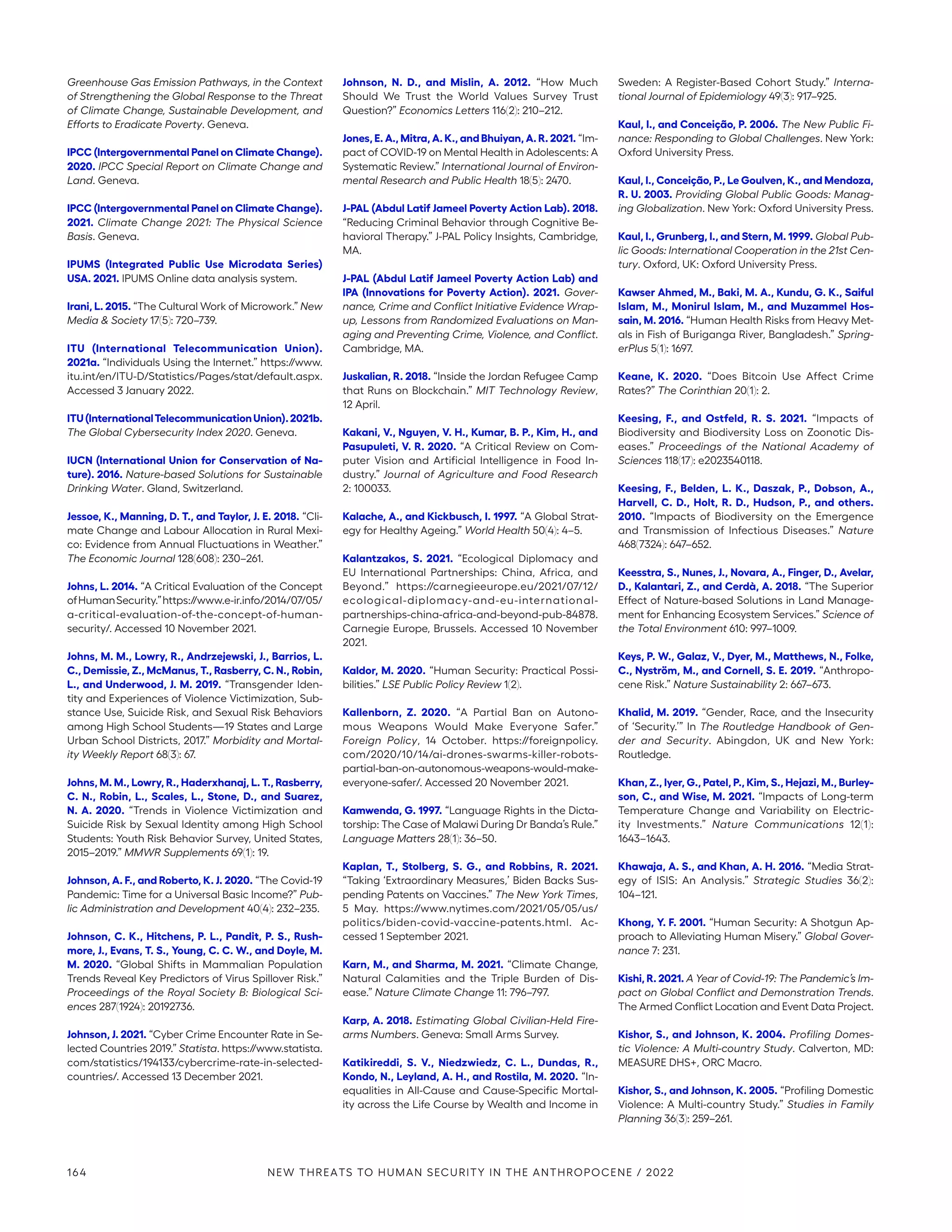 Greenhouse Gas Emission Pathways, in the Context
of Strengthening the Global Response to the Threat
of Climate Change, Sustainable Development, and
Efforts to Eradicate Poverty. Geneva.
IPCC (Intergovernmental Panel on Climate Change).
2020. IPCC Special Report on Climate Change and
Land. Geneva.
IPCC (Intergovernmental Panel on Climate Change).
2021. Climate Change 2021: The Physical Science
Basis. Geneva.
IPUMS (Integrated Public Use Microdata Series)
USA. 2021. IPUMS Online data analysis system.
Irani, L. 2015. “The Cultural Work of Microwork.” New
Media  Society 17(5): 720–739.
ITU (International Telecommunication Union).
2021a. “Individuals Using the Internet.” https://www.
itu.int/en/ITU-D/Statistics/Pages/stat/default.aspx.
Accessed 3 January 2022.
ITU(InternationalTelecommunicationUnion).2021b.
The Global Cybersecurity Index 2020. Geneva.
IUCN (International Union for Conservation of Na-
ture). 2016. Nature-based Solutions for Sustainable
Drinking Water. Gland, Switzerland.
Jessoe, K., Manning, D. T., and Taylor, J. E. 2018. “Cli-
mate Change and Labour Allocation in Rural Mexi-
co: Evidence from Annual Fluctuations in Weather.”
The Economic Journal 128(608): 230–261.
Johns, L. 2014. “A Critical Evaluation of the Concept
ofHumanSecurity.”https://www.e-ir.info/2014/07/05/
a-critical-evaluation-of-the-­concept-of-human-
security/. Accessed 10 November 2021.
Johns, M. M., Lowry, R., Andrzejewski, J., Barrios, L.
C., Demissie, Z., McManus, T., Rasberry, C. N., Robin,
L., and Underwood, J. M. 2019. “Transgender Iden-
tity and Experiences of Violence Victimization, Sub-
stance Use, Suicide Risk, and Sexual Risk Behaviors
among High School Students—19 States and Large
Urban School Districts, 2017.” Morbidity and Mortal-
ity Weekly Report 68(3): 67.
Johns, M. M., Lowry, R., Haderxhanaj, L. T., Rasberry,
C. N., Robin, L., Scales, L., Stone, D., and Suarez,
N. A. 2020. “Trends in Violence Victimization and
Suicide Risk by Sexual Identity among High School
Students: Youth Risk Behavior Survey, United States,
2015–2019.” MMWR Supplements 69(1): 19.
Johnson, A. F., and Roberto, K. J. 2020. “The Covid-19
Pandemic: Time for a Universal Basic Income?” Pub-
lic Administration and Development 40(4): 232–235.
Johnson, C. K., Hitchens, P. L., Pandit, P. S., Rush-
more, J., Evans, T. S., Young, C. C. W., and Doyle, M.
M. 2020. “Global Shifts in Mammalian Population
Trends Reveal Key Predictors of Virus Spillover Risk.”
Proceedings of the Royal Society B: Biological Sci-
ences 287(1924): 20192736.
Johnson, J. 2021. “Cyber Crime Encounter Rate in Se-
lected Countries 2019.” Statista. https://www.statista.
com/statistics/194133/cybercrime-rate-in-selected-
countries/. Accessed 13 December 2021.
Johnson, N. D., and Mislin, A. 2012. “How Much
Should We Trust the World Values Survey Trust
Question?” Economics Letters 116(2): 210–212.
Jones, E. A., Mitra, A. K., and Bhuiyan, A. R. 2021. “Im-
pact of COVID-19 on Mental Health in Adolescents: A
Systematic Review.” International Journal of Environ-
mental Research and Public Health 18(5): 2470.
J-PAL (Abdul Latif Jameel Poverty Action Lab). 2018.
“Reducing Criminal Behavior through Cognitive Be-
havioral Therapy.” J-PAL Policy Insights, Cambridge,
MA.
J-PAL (Abdul Latif Jameel Poverty Action Lab) and
IPA (Innovations for Poverty Action). 2021. Gover-
nance, Crime and Conflict Initiative Evidence Wrap-
up, Lessons from Randomized Evaluations on Man-
aging and Preventing Crime, Violence, and Conflict.
Cambridge, MA.
Juskalian, R. 2018. “Inside the Jordan Refugee Camp
that Runs on Blockchain.” MIT Technology Review,
12 April.
Kakani, V., Nguyen, V. H., Kumar, B. P., Kim, H., and
Pasupuleti, V. R. 2020. “A Critical Review on Com-
puter Vision and Artificial Intelligence in Food In-
dustry.” Journal of Agriculture and Food Research
2: 100033.
Kalache, A., and Kickbusch, I. 1997. “A Global Strat-
egy for Healthy Ageing.” World Health 50(4): 4–5.
Kalantzakos, S. 2021. “Ecological Diplomacy and
EU International Partnerships: China, Africa, and
Beyond.” https://carnegieeurope.eu/2021/07/12/­
ecological-diplomacy-and-eu-international-
partnerships-china-africa-and-beyond-pub-84878.
Carnegie Europe, Brussels. Accessed 10 November
2021.
Kaldor, M. 2020. “Human Security: Practical Possi-
bilities.” LSE Public Policy Review 1(2).
Kallenborn, Z. 2020. “A Partial Ban on Autono-
mous Weapons Would Make Everyone Safer.”
Foreign Policy, 14 October. https://foreignpolicy.
com/2020/10/14/ai-drones-swarms-killer-robots-
partial-ban-on-autonomous-weapons-would-make-
everyone-safer/. Accessed 20 November 2021.
Kamwenda, G. 1997. “Language Rights in the Dicta-
torship: The Case of Malawi During Dr Banda’s Rule.”
Language Matters 28(1): 36–50.
Kaplan, T., Stolberg, S. G., and Robbins, R. 2021.
“Taking ‘Extraordinary Measures,’ Biden Backs Sus-
pending Patents on Vaccines.” The New York Times,
5 May. https://www.nytimes.com/2021/05/05/us/
politics/biden-covid-vaccine-patents.html. Ac-
cessed 1 September 2021.
Karn, M., and Sharma, M. 2021. “Climate Change,
Natural Calamities and the Triple Burden of Dis-
ease.” Nature Climate Change 11: 796–797.
Karp, A. 2018. Estimating Global Civilian-Held Fire-
arms Numbers. Geneva: Small Arms Survey.
Katikireddi, S. V., Niedzwiedz, C. L., Dundas, R.,
Kondo, N., Leyland, A. H., and Rostila, M. 2020. “In-
equalities in All-Cause and Cause-Specific Mortal-
ity across the Life Course by Wealth and Income in
Sweden: A Register-Based Cohort Study.” Interna-
tional Journal of Epidemiology 49(3): 917–925.
Kaul, I., and Conceição, P. 2006. The New Public Fi-
nance: Responding to Global Challenges. New York:
Oxford University Press.
Kaul, I., Conceição, P., Le Goulven, K., and Mendoza,
R. U. 2003. Providing Global Public Goods: Manag-
ing Globalization. New York: Oxford University Press.
Kaul, I., Grunberg, I., and Stern, M. 1999. Global Pub-
lic Goods: International Cooperation in the 21st Cen-
tury. Oxford, UK: Oxford University Press.
Kawser Ahmed, M., Baki, M. A., Kundu, G. K., Saiful
Islam, M., Monirul Islam, M., and Muzammel Hos-
sain, M. 2016. “Human Health Risks from Heavy Met-
als in Fish of Buriganga River, Bangladesh.” Spring-
erPlus 5(1): 1697.
Keane, K. 2020. “Does Bitcoin Use Affect Crime
Rates?” The Corinthian 20(1): 2.
Keesing, F., and Ostfeld, R. S. 2021. “Impacts of
Biodiversity and Biodiversity Loss on Zoonotic Dis-
eases.” Proceedings of the National Academy of
Sciences 118(17): e2023540118.
Keesing, F., Belden, L. K., Daszak, P., Dobson, A.,
Harvell, C. D., Holt, R. D., Hudson, P., and others.
2010. “Impacts of Biodiversity on the Emergence
and Transmission of Infectious Diseases.” Nature
468(7324): 647–652.
Keesstra, S., Nunes, J., Novara, A., Finger, D., Avelar,
D., Kalantari, Z., and Cerdà, A. 2018. “The Superior
Effect of Nature-based Solutions in Land Manage-
ment for Enhancing Ecosystem Services.” Science of
the Total Environment 610: 997–1009.
Keys, P. W., Galaz, V., Dyer, M., Matthews, N., Folke,
C., Nyström, M., and Cornell, S. E. 2019. “Anthropo-
cene Risk.” Nature Sustainability 2: 667–673.
Khalid, M. 2019. “Gender, Race, and the Insecurity
of ‘Security.’” In The Routledge Handbook of Gen-
der and Security. Abingdon, UK and New York:
Routledge.
Khan, Z., Iyer, G., Patel, P., Kim, S., Hejazi, M., Burley-
son, C., and Wise, M. 2021. “Impacts of Long-term
Temperature Change and Variability on Electric-
ity Investments.” Nature Communications 12(1):
1643–1643.
Khawaja, A. S., and Khan, A. H. 2016. “Media Strat-
egy of ISIS: An Analysis.” Strategic Studies 36(2):
104–121.
Khong, Y. F. 2001. “Human Security: A Shotgun Ap-
proach to Alleviating Human Misery.” Global Gover-
nance 7: 231.
Kishi, R. 2021. A Year of Covid-19: The Pandemic’s Im-
pact on Global Conflict and Demonstration Trends.
The Armed Conflict Location and Event Data Project.
Kishor, S., and Johnson, K. 2004. Profiling Domes-
tic Violence: A Multi-country Study. Calverton, MD:
MEASURE DHS+, ORC Macro.
Kishor, S., and Johnson, K. 2005. “Profiling Domestic
Violence: A Multi-country Study.” Studies in Family
Planning 36(3): 259–261.
164 NEW THREATS TO HUMAN SECURITY IN THE ANTHROPOCENE / 2022
 