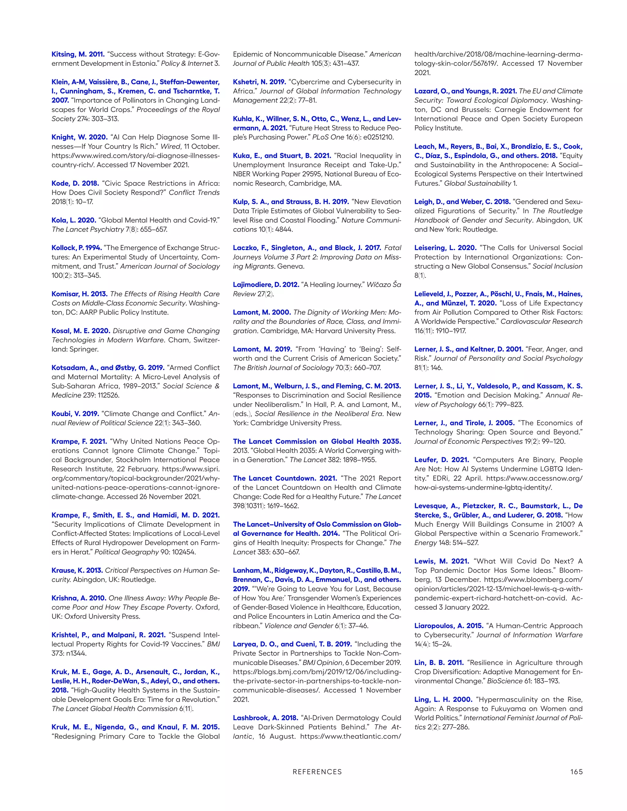 Kitsing, M. 2011. “Success without Strategy: E-Gov-
ernment Development in Estonia.” Policy  Internet 3.
Klein, A-M, Vaissière, B., Cane, J., Steffan-Dewenter,
I., Cunningham, S., Kremen, C. and Tscharntke, T.
2007. “Importance of Pollinators in Changing Land-
scapes for World Crops.” Proceedings of the Royal
Society 274: 303–313.
Knight, W. 2020. “AI Can Help Diagnose Some Ill-
nesses—If Your Country Is Rich.” Wired, 11 October.
https://www.wired.com/story/ai-diagnose-illnesses-
country-rich/. Accessed 17 November 2021.
Kode, D. 2018. “Civic Space Restrictions in Africa:
How Does Civil Society Respond?” Conflict Trends
2018(1): 10–17.
Kola, L. 2020. “Global Mental Health and Covid-19.”
The Lancet Psychiatry 7(8): 655–657.
Kollock, P. 1994. “The Emergence of Exchange Struc-
tures: An Experimental Study of Uncertainty, Com-
mitment, and Trust.” American Journal of Sociology
100(2): 313–345.
Komisar, H. 2013. The Effects of Rising Health Care
Costs on Middle-Class Economic Security. Washing-
ton, DC: AARP Public Policy Institute.
Kosal, M. E. 2020. Disruptive and Game Changing
Technologies in Modern Warfare. Cham, Switzer-
land: Springer.
Kotsadam, A., and Østby, G. 2019. “Armed Conflict
and Maternal Mortality: A Micro-Level Analysis of
Sub-Saharan Africa, 1989–2013.” Social Science 
Medicine 239: 112526.
Koubi, V. 2019. “Climate Change and Conflict.” An-
nual Review of Political Science 22(1): 343–360.
Krampe, F. 2021. “Why United Nations Peace Op-
erations Cannot Ignore Climate Change.” Topi-
cal Backgrounder, Stockholm International Peace
Research Institute, 22 February. https://www.sipri.
org/­commentary/topical-backgrounder/2021/why-
united-nations-peace-operations-cannot-ignore-
climate-change. Accessed 26 November 2021.
Krampe, F., Smith, E. S., and Hamidi, M. D. 2021.
“Security Implications of Climate Development in
Conflict-Affected States: Implications of Local-Level
Effects of Rural Hydropower Development on Farm-
ers in Herat.” Political Geography 90: 102454.
Krause, K. 2013. Critical Perspectives on Human Se-
curity. Abingdon, UK: Routledge.
Krishna, A. 2010. One Illness Away: Why People Be-
come Poor and How They Escape Poverty. Oxford,
UK: Oxford University Press.
Krishtel, P., and Malpani, R. 2021. “Suspend Intel-
lectual Property Rights for Covid-19 Vaccines.” BMJ
373: n1344.
Kruk, M. E., Gage, A. D., Arsenault, C., Jordan, K.,
Leslie, H. H., Roder-DeWan, S., Adeyi, O., and others.
2018. “High-Quality Health Systems in the Sustain-
able Development Goals Era: Time for a Revolution.”
The Lancet Global Health Commission 6(11).
Kruk, M. E., Nigenda, G., and Knaul, F. M. 2015.
“Redesigning Primary Care to Tackle the Global
Epidemic of Noncommunicable Disease.” American
Journal of Public Health 105(3): 431–437.
Kshetri, N. 2019. “Cybercrime and Cybersecurity in
Africa.” Journal of Global Information Technology
Management 22(2): 77–81.
Kuhla, K., Willner, S. N., Otto, C., Wenz, L., and Lev-
ermann, A. 2021. “Future Heat Stress to Reduce Peo-
ple’s Purchasing Power.” PLoS One 16(6): e0251210.
Kuka, E., and Stuart, B. 2021. “Racial Inequality in
Unemployment Insurance Receipt and Take-Up.”
NBER Working Paper 29595, National Bureau of Eco-
nomic Research, Cambridge, MA.
Kulp, S. A., and Strauss, B. H. 2019. “New Elevation
Data Triple Estimates of Global Vulnerability to Sea-
level Rise and Coastal Flooding.” Nature Communi-
cations 10(1): 4844.
Laczko, F., Singleton, A., and Black, J. 2017. Fatal
Journeys Volume 3 Part 2: Improving Data on Miss-
ing Migrants. Geneva.
Lajimodiere, D. 2012. “A Healing Journey.” Wíčazo Ša
Review 27(2).
Lamont, M. 2000. The Dignity of Working Men: Mo-
rality and the Boundaries of Race, Class, and Immi-
gration. Cambridge, MA: Harvard University Press.
Lamont, M. 2019. “From ‘Having’ to ‘Being’: Self-
worth and the Current Crisis of American Society.”
The British Journal of Sociology 70(3): 660–707.
Lamont, M., Welburn, J. S., and Fleming, C. M. 2013.
“Responses to Discrimination and Social Resilience
under Neoliberalism.” In Hall, P. A. and Lamont, M.,
(eds.), Social Resilience in the Neoliberal Era. New
York: Cambridge University Press.
The Lancet Commission on Global Health 2035.
2013. “Global Health 2035: A World Converging with-
in a Generation.” The Lancet 382: 1898–1955.
The Lancet Countdown. 2021. “The 2021 Report
of the Lancet Countdown on Health and Climate
Change: Code Red for a Healthy Future.” The Lancet
398(10311): 1619–1662.
The Lancet–University of Oslo Commission on Glob-
al Governance for Health. 2014. “The Political Ori-
gins of Health Inequity: Prospects for Change.” The
Lancet 383: 630–667.
Lanham,M.,Ridgeway,K.,Dayton,R.,Castillo,B.M.,
Brennan, C., Davis, D. A., Emmanuel, D., and others.
2019. “‘We’re Going to Leave You for Last, Because
of How You Are:’ Transgender Women’s Experiences
of Gender-Based Violence in Healthcare, Education,
and Police Encounters in Latin America and the Ca-
ribbean.” Violence and Gender 6(1): 37–46.
Laryea, D. O., and Cueni, T. B. 2019. “Including the
Private Sector in Partnerships to Tackle Non-Com-
municable Diseases.” BMJ Opinion, 6 December 2019.
https://blogs.bmj.com/bmj/2019/12/06/­including-
the-private-sector-in-partnerships-to-tackle-non-
communicable-diseases/. Accessed 1 November
2021.
Lashbrook, A. 2018. “AI-Driven Dermatology Could
Leave Dark-Skinned Patients Behind.” The At-
lantic, 16 August. https://www.theatlantic.com/
health/­archive/2018/08/machine-learning-derma-
tology-skin-color/567619/. Accessed 17 November
2021.
Lazard, O., and Youngs, R. 2021. The EU and Climate
Security: Toward Ecological Diplomacy. Washing-
ton, DC and Brussels: Carnegie Endowment for
International Peace and Open Society European
Policy Institute.
Leach, M., Reyers, B., Bai, X., Brondizio, E. S., Cook,
C., Díaz, S., Espindola, G., and others. 2018. “Equity
and Sustainability in the Anthropocene: A Social–
Ecological Systems Perspective on their Intertwined
Futures.” Global Sustainability 1.
Leigh, D., and Weber, C. 2018. “Gendered and Sexu-
alized Figurations of Security.” In The Routledge
Handbook of Gender and Security. Abingdon, UK
and New York: Routledge.
Leisering, L. 2020. “The Calls for Universal Social
Protection by International Organizations: Con-
structing a New Global Consensus.” Social Inclusion
8(1).
Lelieveld, J., Pozzer, A., Pöschl, U., Fnais, M., Haines,
A., and Münzel, T. 2020. “Loss of Life Expectancy
from Air Pollution Compared to Other Risk Factors:
A Worldwide Perspective.” Cardiovascular Research
116(11): 1910–1917.
Lerner, J. S., and Keltner, D. 2001. “Fear, Anger, and
Risk.” Journal of Personality and Social Psychology
81(1): 146.
Lerner, J. S., Li, Y., Valdesolo, P., and Kassam, K. S.
2015. “Emotion and Decision Making.” Annual Re-
view of Psychology 66(1): 799–823.
Lerner, J., and Tirole, J. 2005. “The Economics of
Technology Sharing: Open Source and Beyond.”
Journal of Economic Perspectives 19(2): 99–120.
Leufer, D. 2021. “Computers Are Binary, People
Are Not: How AI Systems Undermine LGBTQ Iden-
tity.” EDRi, 22 April. https://www.accessnow.org/
how-ai-systems-undermine-lgbtq-identity/.
Levesque, A., Pietzcker, R. C., Baumstark, L., De
Stercke, S., Grübler, A., and Luderer, G. 2018. “How
Much Energy Will Buildings Consume in 2100? A
Global Perspective within a Scenario Framework.”
Energy 148: 514–527.
Lewis, M. 2021. “What Will Covid Do Next? A
Top Pandemic Doctor Has Some Ideas.” Bloom-
berg, 13 December. https://www.bloomberg.com/
opinion/­articles/2021-12-13/michael-lewis-q-a-with-­
pandemic-expert-richard-hatchett-on-covid. Ac-
cessed 3 January 2022.
Liaropoulos, A. 2015. “A Human-Centric Approach
to Cybersecurity.” Journal of Information Warfare
14(4): 15–24.
Lin, B. B. 2011. “Resilience in Agriculture through
Crop Diversification: Adaptive Management for En-
vironmental Change.” BioScience 61: 183–193.
Ling, L. H. 2000. “Hypermasculinity on the Rise,
Again: A Response to Fukuyama on Women and
World Politics.” International Feminist Journal of Poli-
tics 2(2): 277–286.
REFERENCES 165
 